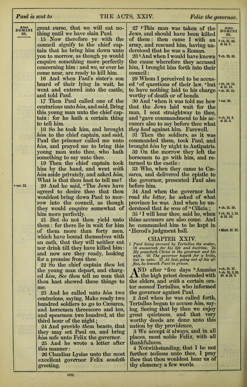 Anno DOMINI 60. o ver. 12. great curse, that we will eat no- thing until we have slain Paul. 15 Now therefore ye with the council signify to the chief cap- tain that he bring him down unto you to morrow, as though ye would enquire something more perfectly concerning him: and we, or ever he come near, are ready to kill him. 16 And when Paul’s sister’s son heard of their lying in wait, he went and entered into the castle, and told Paul. 17 Then Paul called one of the centurions unto him, and said. Bring this young man unto the chief cap- tain: for he hath a certain thing to tell him. 18 So he took him, and brought him to the chief captain, and said, Paul the prisoner called me unto him, and prayed me to bring this young man unto thee, who hath sometliing to say unto thee. 19 Then the chief captain took him by the hand, and went with him aside privately, and asked him. What is that thou hast to tell me ? 20 And he said, °The Jews have agreed to desire thee that thou wouldest bring down Paul to mor- row into the council, as though they woidd enquire somewhat of him more perfectly. 21 But do not thou yield unto them: for there lie in wait for him of them more than forty men, which have bound themselves with an oath, that they will neither eat nor drink till they have killed him: and now are they ready, looking for a promise from thee. 22 So the chief captain then let the young man depart, and charg- ed him, See thou tell no man that thou hast shewed these things to me. 23 And he called unto him two centurions, saying, Make ready two hundred soldiers to go to Caesarea, and horsemen threescore and ten, and spearmen two hundred, at the tliird hour of the night; 24 And provide them beasts, that they may set Paul on, and bring him safe unto Felix the governor. 25 And he wrote a letter after this manner: 26 Claudius Lysias unto the most excellent governor Felix sendeth greeting. 27 PT-his man was taken of the Jews, and should have been killed of them: then came I with an army, and rescued liim, having un- derstood that he was a Roman. 281 And when I would have known the cause wherefore they accused him, I brought him foith into their council: 29 Whom I perceived to be accus- ed ’’of questions of their law, “but to have nothing laid to his charge worthy of death or of bonds. 30 And ‘when it was told me how that the Jews laid wait for the man, I sent straightway to thee, and gave commandment to his ac- cusers also to say before thee what they had against him. Farewell. 31 Then the soldiers, as it was commanded them, took Paul, and brought him by night to Antipatris. 32 On the morrow they left the horsemen to go with him, and re- turned to the castle: 33 Who, when they came to Cae- sarea, and delivered the epistle to the governor, presented Paul also before him. 34 And when the governor had read the letter, he asked of what province he was. And when he un- derstood that he was of * Cilicia; 35 y I win hear thee, said he, when thine accusers are also come. And he commanded him to be kept in ^ Herod’s judgment hall. CHAPTER XXIV. 1 Paul being accused by Tertullus the orator, 10 answereth for his life and doctrine. 24 He preacheth Christ to the governor and his wife. 26 The governor hopeth for a bribe, but in vain. 27.4; last, going out of his of- fice, he leaveth Paul in prison. AND after five days •’Ananias jL^ the high priest descended with the elders, and with a certain ora- tor named Tertullus, who informed the governor against Paul. 2 And when he was called forth, Tertullus began to accuse him, say- ing, Seeing that by thee we enjoy great quietness, and that very worthy deeds are done unto this nation by thy providence, 3 We accept it always, and in all places, most noble Felix, with all thankfulness. 4 Notwithstanding, that I be not further tedious unto thee, I pray thee that thou wouldest hear us of thy clemency a few words. Anno DOMINI 60. P ch. 21. 33. *24.7. 1 ch. 22. 30. r Ch. 18.15. & 25.19. a ch. 26. 31. a ver. 20. u ch. 24. 8. & 25. 6. X ch. 21. 39. Ich. 24.1,10. & 25.16. « Matt. 27. 27. a ch. 21. 27. b ch. 23. 2,30, 35. A 25. 2.