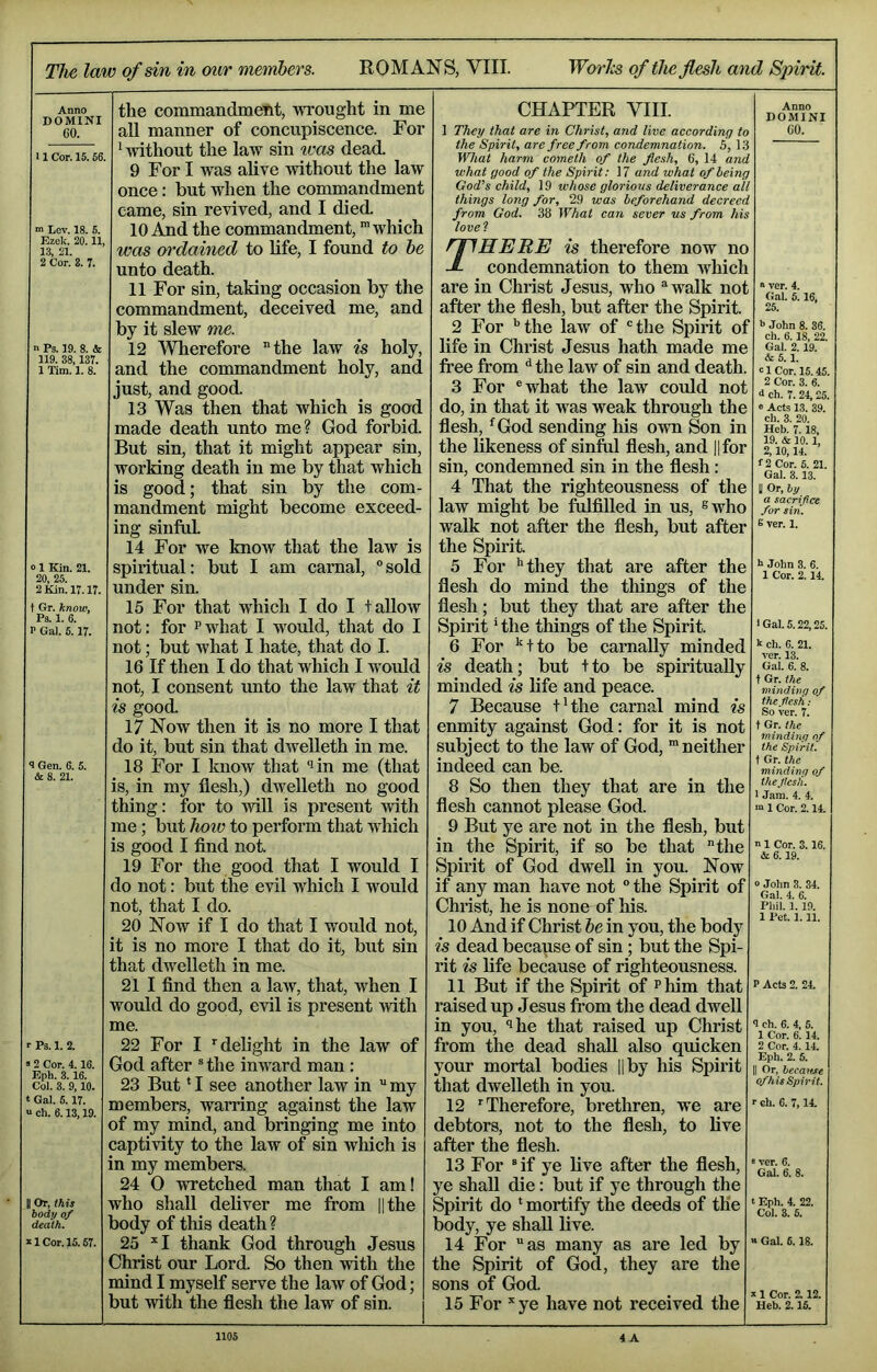 The law of sin in mir members. ROMANS, VIII. WorTcs of the flesh and Spirit. Anno DOMINI CO. 11 Cor. 15.66. ” Lev. 18. 5. Ezek. 20.11, 13, 21. 2 Cor. 8. 7. n Ps. 19. 8. & 119. 38,137. 1 Tim. 1. 8. «1 Kin. 21. 20, 25. 2 Kin. 17.17. t Gr. know, Ps. 1. 6. P Gal. 5.17. 8 Gen. 6. 5. & 8. 21. Ps. 1. 2. 2 Cor. 4.16. Eph. 3.16. Col. 3. 9,10. Gal. 5.17. ch. 6.13,19. Or, this body of death. 1 Cor. 15.67. the commandment, wrought in me all manner of concupiscence. For ' Avithout the law sin ivas dead. 9 For I was alive without the law once: but when the commandment came, sin revived, and I died. 10 i^d the commandment, ” which was ordained to life, I found to he unto death. 11 For sin, taking occasion by the commandment, deceived me, and by it slew me. 12 Wherefore the law is holy, and the commandment holy, and just, and good. 13 Was then that which is good made death unto me? God forbid. But sin, that it might appear sin, working death in me by that which is good; that sin by the com- mandment might become exceed- ing sinful 14 For we know that the law is spiritual: but I am carnal, “sold under sin. 15 For that which I do I tallow not: for p what I would, that do I not; but what I hate, that do I. 16 If then I do that which I would not, I consent unto the law that it is good. 17 Now then it is no more I that do it, but sin that dwelleth in me. 18 For I know that “lin me (that is, in my flesh,) dwelleth no good thing: for to will is present with me; but hoiv to perform that which is good I find not. 19 For the good that I would I do not: but the evil which I would not, that I do. 20 Now if I do that I would not, it is no more I that do it, but sin that dwelleth in me. 21 I find then a law, that, when I would do good, evil is present with me. 22 For I ’delight in the law of God after ® the inward man : 23 But * I see another law in  my members, warring against the law of my mind, and bringing me into captivity to the law of sin wliich is in my members. 24 0 wretched man that I am! who shall deliver me from lithe body of this death ? 25 ’I thank God through Jesus Christ our Lord. So then with the mind I myself serve the law of God; but with the flesh the law of sin. CHAPTER VIII. 1 They that are in Christ, and live according to the Spirit, are free from condemnation. 5, 1:6 What harm cometh of the flesh, 6, 14 and what good of the Spirit: 17 and what of being God's child, 19 whose glorious deliverance all things long for, 29 was beforehand decreed from God. 38 What can sever us from his lovel rilHERE is therefore now no J- condemnation to them Avhich are in Christ Jesus, who “walk not after the flesh, but after the Spirit. 2 For ’’the law of “the Spirit of life in Christ Jesus hath made me free from ’’the law of sin and death. 3 For “what the law could not do, in that it was weak through the flesh, ’^God sending his own Son in the likeness of sinful flesh, and ||for sin, condemned sin in the flesh: 4 That the righteousness of the law might be fulfilled in us, swho walk not after the flesh, but after the Spirit. 5 For ’’they that are after the flesh do mind the things of the flesh; but they that are after the Spirit ’ the things of the Spirit. 6 For ’^tto be carnally minded is death; but +to be spiritually minded is life and peace. 7 Because t’the carnal mind is enmity against God: for it is not subject to the law of God, 'neither indeed can be. 8 So then they that are in the flesh cannot please God. 9 But ye are not in the flesh, but in the Spirit, if so be that the Spirit of God dwell in you. Now if any man have not “ the Spirit of Christ, he is none of his. 10 And if Christ he in you, the body is dead becapse of sin; but the Spi- rit is life because of righteousness. 11 But if the Spirit of Phim that raised up Jesus from the dead dwell in you, ‘>he that raised up Christ from the dead shall also quicken your mortal bodies Hby his Spirit that dwelleth in you. 12 ’Therefore, brethren, we are debtors, not to the flesh, to live after the flesh. 13 For “if ye live after the flesh, ye shall die: but if ye through the Spirit do * mortify the deeds of the body, ye shall live. 14 For as many as are led by the Spirit of God, they are the sons of God. 15 For * ye have not received the Anno DOMINI GO. » ver. 4. Gal. 6.16. 25. b John 8. 36. ch. 6.18, 22. Gal. 2.19. & 6.1. cl Cor. 15.45. 2 Cor. 3. 6. 4 ch. 7. 24,25. e Acts 13. 39. ch. 3. 20. Heb. 7.18, 19. & 10.1, 2,10,14. <■2 Cor. 5. 21. Gal. 3.13. y Or, by a sacrifice for siri. 6 ver. 1. h John 8. 6. 1 Cor. 2.14. I Gal. 5.22,25. k ch. 6. 21. ver. 13. Gal. 6. 8. t Gr. the minding of the flesh; So ver. 7. t Gr. the minding of the Spirit '. t Gr. the minding of the flesh. 1 Jam. 4. 4. m 1 Cor. 2.14. ' 1 Cor. 3.16. & 6.19. 0 John 3. 34. Gal. 4. 6. Phil. 1.19. 1 Pet. 1.11. P Acts 2. 24. 8 ch. 6. 4, 5. 1 Cor. 6. 14. 2 Cor. 4.14. Eph. 2. 5. II Or, becattse cf his Spirit. r ch. 6. 7,14. ‘ ver. 6. Gal. 6. 8. t Eph. 4. 22. Col. 3. 6. H Gal. 6.18. a 1 Cor. 2.12. Heb. 2.15.