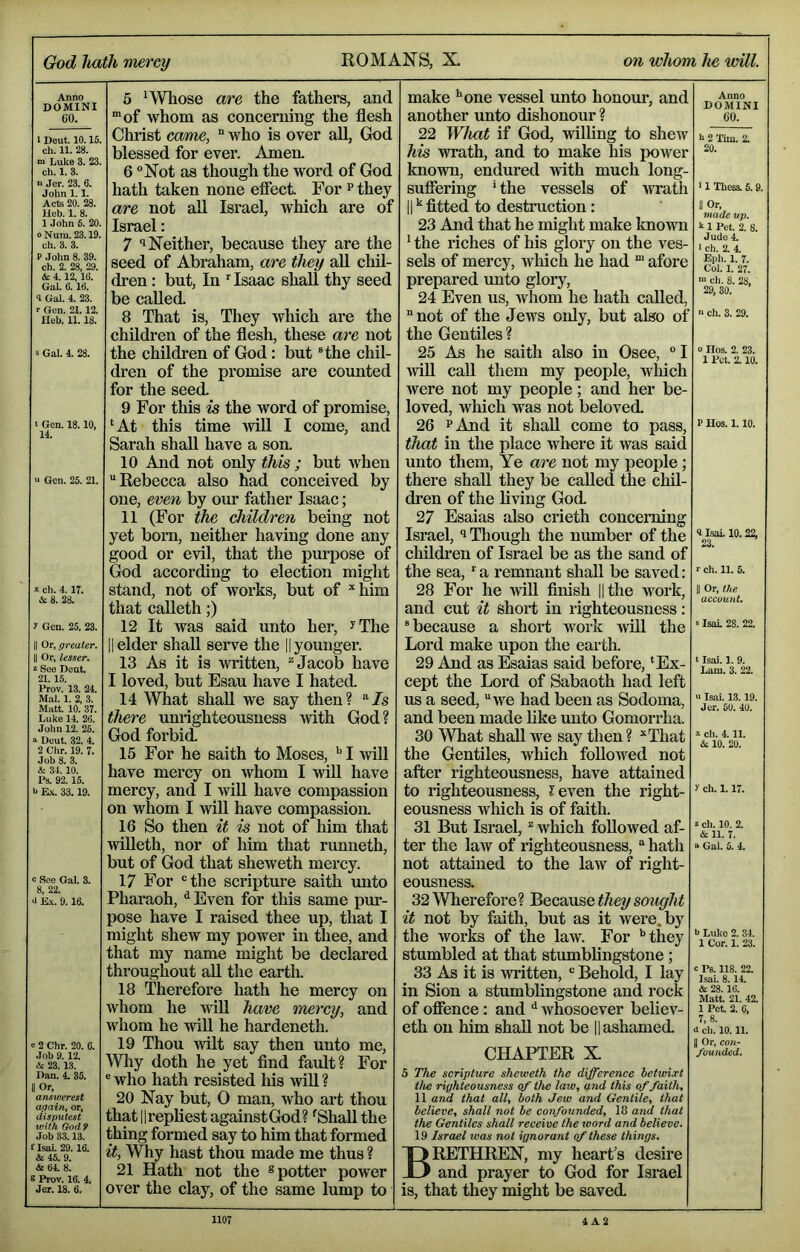 Anno DOMINI 60. I Deut. 10.15. ch. 11. 28. n> Luke 3. 23. ch. 1. 3. n Jer. 23. 6. John 1.1. Acts 20. 28. Heb. 1. 8. 1 John 6. 20. oNum. 23.19. ch. 3. 3. P .John 8. 39. ch. 2. 28, 29. & 4.12,16. Gal. 6.16. 4 Gal. 4. 23. r Gen. 21.12. Ueb. 11.18. i Gal. 4. 28. t Gen. 18.10, 14. a Gen. 25. 21. » ch. 4.17. & 8. 28. J Gen. 25. 23. II Or, greater. II Or, lesser. See Deut. 21.15. Prov. 13. 24. M.al. 1. 2, 3. Matt. 10. 37. Luke 14. 26. John 12. 25. “ Deut. 32. 4. 2 Chr. 19. 7. Job 8. 3. & 34.10. Ps. 92.15. I* E.\. 33.19. c See Qal. 3. 8, 22. a E.t. 9.16. a 2 Chr. 20. 6. Job 9.12. A 23.13. Dan. 4. 35. II Or, answer est again, or, disputest with God 9 Job 33.13. flsai. 29.16. & 45. 9. &64. 8. S Prov. 16. 4. Jer. 18. 6. 5 'Whose are the fathers, and “of whom as concerning the flesh Christ came, “ who is over all, God blessed for ever. Amea 6 Not as though the word of God hath taken none effect For ^they are not all Israel, which are of Israel: 7 Neither, because they are the seed of Abraham, are they all chil- dren : but. In Isaac shall thy seed be called. 8 That is. They which are the children of the flesh, these are not the childi’en of God: but Hhe chil- dren of the promise are counted for the seed. 9 For this is the word of promise, ‘At this time will I come, and Sarah shall have a soa 10 And not only this ; but when Rebecca also had conceived by one, even by our father Isaac; 11 (For the children being not yet born, neither having done any good or evil, that the purpose of God according to election might stand, not of works, but of *him that calleth;) 12 It was said unto her, ^The II elder shall serve the || younger. 13 As it is written, ^ Jacob have I loved, but Esau have I hated. 14 What shall we say then? Zs there unrighteousness with God? God forbid. 15 For he saith to Moses, ^ I will have mercy on whom I will have mercy, and I will have compassion on whom I will have compassion. 16 So then it is not of him that Avilleth, nor of liim that runneth, but of God that sheweth mercy. 17 For the scripture saith unto Pharaoh, ^Even for this same pur- pose have I raised thee up, that I might shew my power in thee, and that my name might be declared throughout all the earth. 18 Therefore hath he mercy on whom he will have mercy, and whom he will he hardeneth. 19 Thou wilt say then unto me. Why doth he yet And fault? For ® who hath resisted his will ? 20 Nay but, 0 man, who art thou that llrepliest against God? ‘Shall the thing formed say to him that formed it, Why hast thou made me thus ? 21 Hath not the ® potter power over the clay, of the same lump to make 'one vessel unto honour, and another unto dishonour ? 22 What if God, willing to shew his wrath, and to make his power known, endured with much long- suffering * the vessels of wrath II ^ fltted to destruction: 23 And that he might make known ' the riches of his glory on the ves- sels of mercy, which he had “ afore prepared unto gloiy, 24 Even us, whom he hath called, not of the Jews only, but also of the Gentiles ? 25 As he saith also in Osee, I •will call them my people, wliich were not my people; and her be- loved, which was not beloved. 26 ^And it shall come to pass, that in the place where it was said unto them, Ye are not my people; there shall they be called the chil- dren of the living God. 27 Esaias also crieth concerning Israel, ^ Though the number of the childi’en of Israel be as the sand of the sea, '^a remnant shall be saved: 28 For he •will flnish lithe work, and cut it short in righteousness: ® because a shoi-t work will the Lord make upon the earth. 29 And as Esaias said before, ‘Ex- cept the Lord of Sabaoth had left us a seed, we had been as Sodoma, and been made like unto Gomorrha. 30 What shall we say then ? ^That the Gentiles, which followed not after righteousness, have attained to righteousness, ?even the right- eousness which is of faith. 31 But Israel, ^ which followed af- ter the law of righteousness, hath not attained to the law of right- eousness. 32 Wherefore? ^ecsease they sottght it not by faith, but as it were, by the works of the law. For '’they stumbled at that stumblingstone; 33 As it is written, Behold, I lay in Sion a stumblingstone and rock of offence : and *' whosoever believ- eth on him shall not be |1 ashamed. CHAPTER X 5 The scripture sheweth the difference betwixt the righteousness of the law, and this of faith, 11 and that all, both Jew and Gentile, that believe, shall not be confounded, 18 and that the Gentiles shall receive the word and believe. 19 Israel was not ignorant of these things. Brethren, my heart’s desire and prayer to God for Israel is, that they might be saved. Anno DOMINI 60. k 2 'fim. 2. 20. ‘ 1 Thess. 5.9. II Or. made up. k 1 Pet. 2. 8. Jude 4. I ch. 2. 4. Epli. 1. 7. Col. 1. 27. ™ ch. 8. 28. 29, 30. n eh. 3. 29. 0 IIos. 2. 23. 1 Pet. 2.10. P Ho9. 1. 10. 4 IsaL 10.22, 23. r ch. 11. 5. II Or, the account. Isal 28. 22. t Isal. 1. 9. Lam. 3. 22. n Isai. 13.19. Jer. 60. 40. X ch. 4.11. & 10. 20. y ch. 1.17. z ch. 10. 2. & 11. 7. a Gal. 6. 4. b Luke 2. 34. 1 Cor. 1. 23. c Ps. 118. 22. Isai. 8.14. & 28.16. Matt. 21. 42. 1 Pet. 2. 0. 7, 8. d ch. 10.11. II Or, con- founded.