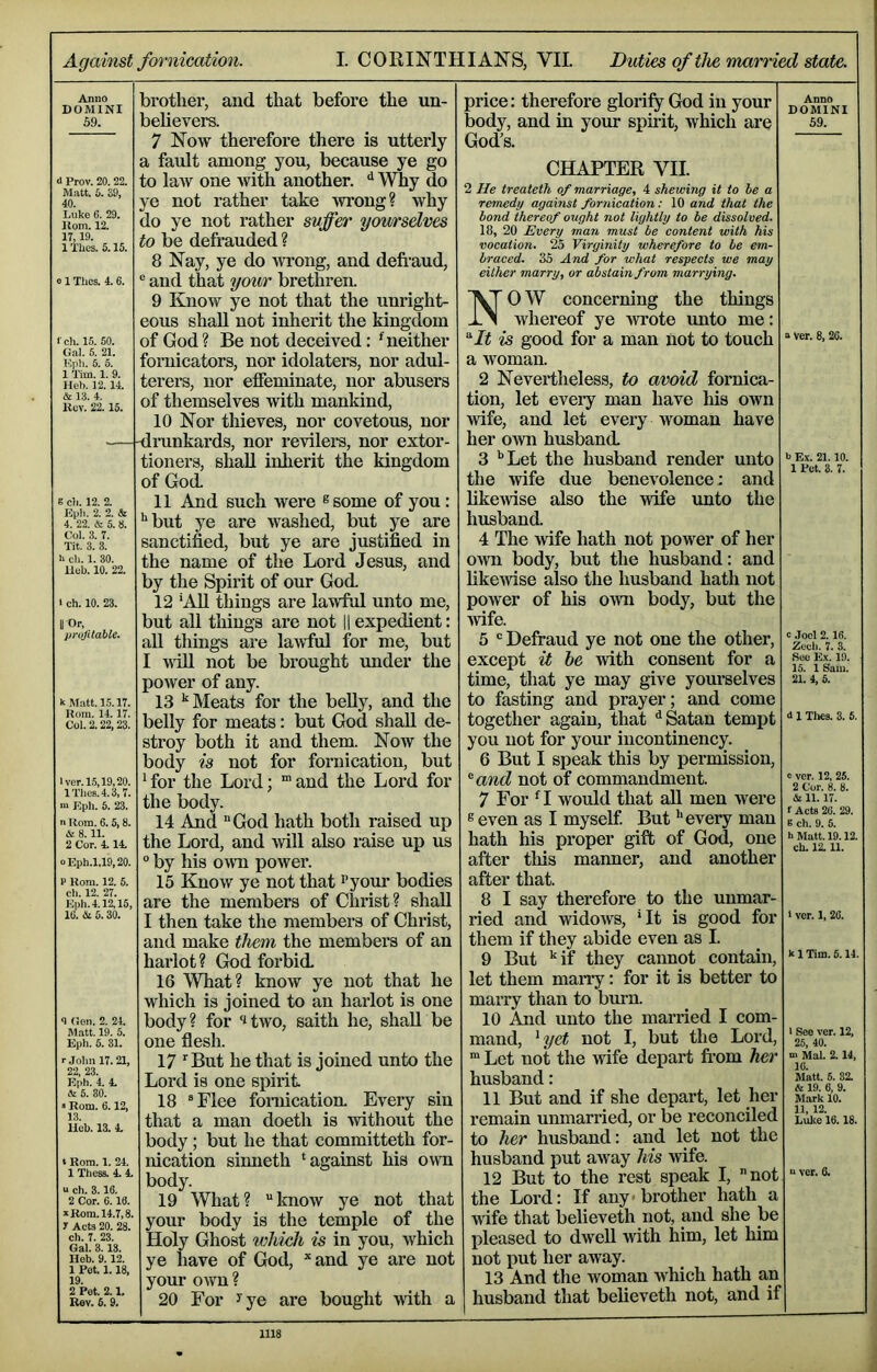 Against fornication. I. CORINTHIANS, VII. Duties of the married state. Anno DOMINI 59. d Prov. 20. 22. Matt. 5. 39, 40. Luke 6. 29. Horn. 12. 17,19. 1 Thes. 5.15. 01 Tlics. 4.6. f ch. 15. 50. Gal. 5. 21. Kph. 6. 6. 1 aim. 1. 9. Heb. 12. 14. & 13. 4. lluv. 22. 15. g cb. 12. 2. Epli. 2. 2. & 4. 22. & 5. 8. Col. 3. 7. Tit. 3. 3. h ch. 1. 30. Ueb. 10. 22. 1 ch. 10. 23. ror, prvjitable. UMatt. 15.17. Rom. 14.17. Col. 2.22,23. lver.15,19,20. lTlie8.4.3,7. m Kph. 6. 23. n Rom. 6.5,8. & 8.11. 2 Cor. 4.14. oEph.1,19,20. P Rom. 12. 5. ch. 12. 27. Eph.4.12,15, 10. (Si 5.30. 4 (ion. 2. 24. Matt. 19. 5. Eph. 5. 31. r John 17. 21, 22, 23. Eph. 4. 4. (fe 5. 80. »Rom. 6.12, 13. Heb. 13. 4, t Rom. 1. 24. 1 These. 4. 4. u ch. 3.16. 2 Cor. 6.18. Ji Korn. 14.7,8. y Acts 20. 28. ch. 7. 23. Gal. 3. IS. Heb. 9.12. 1 Pot. 1.18. 19. 2 Pet. 2.1. Rev. 5. 9. the un- brother, and that before believers. 7 Now therefore there is utterly a fault among you, because ye go to law one with another. ^ Why do ye not rather take wrong? why do ye not rather suffer you/rselves to be defrauded ? 8 Nay, ye do wrong, and defi’aud, and that your brethren. 9 Know ye not that the unright- eous shall not inherit the kingdom of God? Be not deceived: ^neither fornicators, nor idolaters, nor adul- terers, nor effeminate, nor abusers of themselves with mankind, 10 Nor thieves, nor covetous, nor mnkards, nor revilers, nor extor- tioners, shall inherit the kingdom of God. 11 And such were ®some of you: but ye are washed, but ye are sanctified, but ye are justified in the name of the Lord Jesus, and by the Spirit of our God. 12 *AU things are lawful unto me, but all things are not ll expedient: aU things are lawful for me, but I wiU not be brought under the power of any. 13 Meats for the beUy, and the belly for meats: but God shall de- stroy both it and them. Now the body is not for fornication, but ^ for the Lord; “ and the Lord for the body. 14 And “God hath both raised up the Lord, and will also raise up us ° by his own power. 15 Know ye not that I’yo'^ bodies are the members of Christ? shall I then take the membei’S of Christ, and make them the members of an harlot? God forbid. 16 What? know ye not that he which is joined to an harlot is one body? for itwo, saith he, shall be one flesh. 17 ‘‘But he that is joined unto the Lord is one spirit 18 “Flee fornication. Every sin that a man doeth is without the body; but he that committeth for- nication sinneth ‘against his own body. 19 What? “know ye not that your body is the temple of the Holy Ghost lohich is in you, which ye have of God, *and ye are not your own ? 20 For yye are bought with a price: therefore glorify God in your body, and in your spirit, which are God’s. CHAPTER VII. 2 He treateth of marriage, 4 shewing it to be a remedy against fornication: 10 and that the bond thereof ought not lightly to be dissolved. 18, 20 Every man must be content with his vocation. 25 Virginity wherefore to be em- braced. 35 And for what respects we may either marry, or abstain from marrying. NOW concerning the things whereof ye wrote unto me: 'It is good for a man not to touch a woman. 2 Nevertheless, to avoid fornica- tion, let every man have his own wife, and let every woman have her own husband. 3 ‘’Let the husband render unto the wife due benevolence: and likewise also the wife unto the husband 4 The wife hath not power of her OAvn body, but the husband: and likemse also the husband hath not power of his own body, but the ■wife. 5 “ Defraud ye not one the other, except it he with consent for a time, that ye may give yourselves to fasting and prayer; and come together again, that ^ Satan tempt you not for your iucontinency. 6 But I speak this by permission, ^and not of commandment. 7 For ‘I would that aU men were ® even as I myself But ‘’every man hath his proper gift of God, one after this manner, and another after that. 8 I say thei’efore to the unmar- ried and widows, ’It is good for them if they abide even as I. 9 But ‘’if they cannot contain, let them marry: for it is better to marry than to bmm. 10 And unto the married I com- mand, ^yet not I, but the Lord. ““ Let not the wife depart from her husband: 11 But and if she depart, let her remain unmarried, or be reconciled to her husband: and let not the husband put away his wife. 12 But to the rest speak I, not the Lord: If any brother hath wife that believeth not, and she be pleased to dwell with him, let him not put her away. 13 And the woman which hath an husband that believeth not, and if Anno DOMINI 59. a ver. 8, 2C. b Ex. 21.10. 1 Ret. 3. 7. c Joel 2.16. Eeeti. 7. 3. See Ex. 19. 15. 1 Sam. 21. 4, 6. i 1 Thes. 3. 6. c ver. 12, 25. 2 Cor. 8. 8. (Si 11.17. f Acts 26. 29. 6 ch. 9. 5. h Matt. 19.12. eh. 12.11. 1 ver. 1, 26. k 1 Tim. 5.14. 1 See ver. 12, 25, 40. K Mai. 2.14, 10. Matt. 5. 32. & 19. 6, 9. Mark 10. 11, 12. Luke 16.18. a ver. 0.