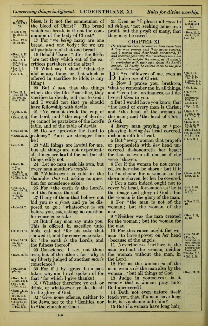ConcemiTig things indifferent. I. CORINTHIANS, XL Rules for divine worship. Anno DOMINI 59. b Acts 2. 42, 46. ch. 11.23, 24. c Rom. 12, 5. ch. 12. 27. d Rom. 4.12. Gal. 6.16. e Rom. 4.1. & 9. 3, 5. 2 Cor. 11.18. fl*ev. 3. 3. & 7.15. s ch. 8. 4. b Lev. 17. 7. Deut. 32.17. Ps. 106. 37. Rev. 9. 20. • 2 Cor. 6.15, 16. b Deut. 32. 38. IDeut. 32. 21. mEzek.22.14. n ch. 6.12. o Rom. 16. 1.2. ver. 33. ch. 13. 5. Phil. 2.4,21. P1 Tim. 4. 4. 9 Ex. 19. 5. Deut. 10.14. Ps. 24.1. & 60. 12. ver. 28. r Luke 10. 7. »ch. 8.10,12. «Deut. 10.14. Ps. 24.1. ver. 26. « Rom. 14. l6. II Or, thanks- giving. b Rom. 14. 6. 1 Tim. 4.3,4. y Col. 3.17. 1 Pet. 4.11. z Rom. 14.13. ch. 8.13. 2 Cor. 6. 3. t Gr. Greeks. s Acts 20. 28. ch. 11. 22. 1 Tim. 3. 6. bless, is it not the communion of the blood of Christ? '’The bread which we bi’eak, is it not the com- munion of the body of Christ ? 17 For 'we hehig many are one bread, and one body; for we are all paiiiakers of that one bread. 18 Behold ^ Israel' after the flesh: ^are not they which eat of the sa- crifices partakers of the altar ? 19 What say I then? ^that the idol is any thing, or that which is ofiered in sacrifice to idols is any thing ? 20 But I say, that the things which the Gentiles '’sacrifice, they sacrifice to devils, and not to God: and I would not that ye should have fellowship with devils. 21 ’Ye cannot drink the cup of the Lord, and ’’ the cup of devils: ye cannot be partakers of the Lord’s table, and of the table of devils. 22 Do we 'provoke the Lord to jealousy? “are we stronger than he? 23 “All things are lawful for me, but aU things are not expedient: aU things are lawful for me, but aU. things edify not. 24 Let no man seek his own, but every man another’s wealth. 25 PWTiatsoever is sold in the shambles, that eat, asking no ques- tion for conscience sake: 26 For ithe earth is the Lord’s, and the fulness thereof 27 If any of them that believe not bid you to a feast, and ye be dis- posed to go; ^ whatsoever is set before you, eat, asking no question for conscience sake. 28 But if any man say unto you, This is ofiered in saci’ifice unto idols, eat not ®for his sake that shewed it, and for conscience sake: for ‘the earth is the Lord’s, and the fulness thereof: 29 Conscience, I say, not thine own, but of the other : for why is my liberty judged of another man’s conscience ? 30 For if I by || grace be a par- taker, why am I evil spoken of for that for which I give thanks ? 31 y Whether therefore ye eat, or drink, or whatsoever ye do, do aU to the glory of God. 32 ^ Give none offence, neither to the Jews, nor to the + Gentiles, nor to “ the church of God: 33 Even as '’I please aU men in aU things, 'not seeking mine own profit, but the profit of many, that they may be saved CHAPTER XI. 1 He reproveth them, because in holy assemblies 4 their men prayed with their heads covered, and 6 women with their heads uncovered, 17 and because generally their meetings were not for the better but for the worse, as 21 namely in profaning with their own feasts the Lord's supper. 23 Lastly, he calleth them to the first institution thereof. Be “ye followers of me, even as I also am of Christ. 2 Now I praise you, brethren, '’that ye remember me in all things, and 'keep the ||ordinances, as I de- Uvered them to you. 3 But I would have you know, that ^ the head of every man is Christ; and 'the head of the woman is the man; and ^the head of Christ is God 4 Every man praying or ® pro- phesying, having his head covered, dishonoureth his head. 5 But'’ every woman that prayeth or prophesieth with her head un- covered dishonoureth her head: for that is even all one as if she were ’shaven. 6 For if the woman be not cover- ed, let her also be shorn : but if it be ’’a shame for a woman to be shorn or shaven, let her be covered 7 For a man indeed ought not to cover his head, forasmuch as ' he is the image and gloi*y of God: but the woman is the glory of the man. 8 For “the man is not of the woman; but the woman of the man. 9 Neither was the man created for the woman; but the woman for the man. 10 For this cause ought the wo- man to have i|power on her head p because of the angels. 11 Nevertheless ^neither is the man without the woman, neither the woman without the man, in the Lord. 12 For as the woman is of the man, even so is the man also by the woman ; but aU things of God. 13 Judge in yourselves: is it comely that a woman pray unto God uncovered ? 14 Doth not even nature itself teach you, that, if a man have long hair, it is a shame unto him ? 15 But if a woman have long hair. Anno DOMINI 59. *> Rom. 15. 2. ch. 9.19, 22. c ver. 24. a ch. 4.16. Eph. 5.1. Phil. 3.17. 1 These. 1. 6. 2 Thess. 3. 9. h ch. 4.17. z ch. 7.17. II Or. traditions, 2 Thess. 2. 16. & 3. 6. 6 Eph. 6. 23. e Gen. 3.16. 1 Tim. 2. 11, 12. lPet.3. 1. 5, 6. f John 14.28. ch. 3. 23. & 15. 27, 28. Phil. 2.7,8,9. 8 ch. 1210,28. & 14.1, &c. h Acts 21. 9. IDeut. 21.12. k Num. 5.18. Deut. 22. 5. 1 Gen. 1. 26, 27. & 6.1. &9. 6. ■n Gen. 2. 21, 22 n Gen. 2.18, 21,23. o Gen. 24. 65. II That is, a covering, in sign that she is under the power of her husband. P Eccles. 5. 6. 9 Gal. 3. 28. r Rom. 11. 36.
