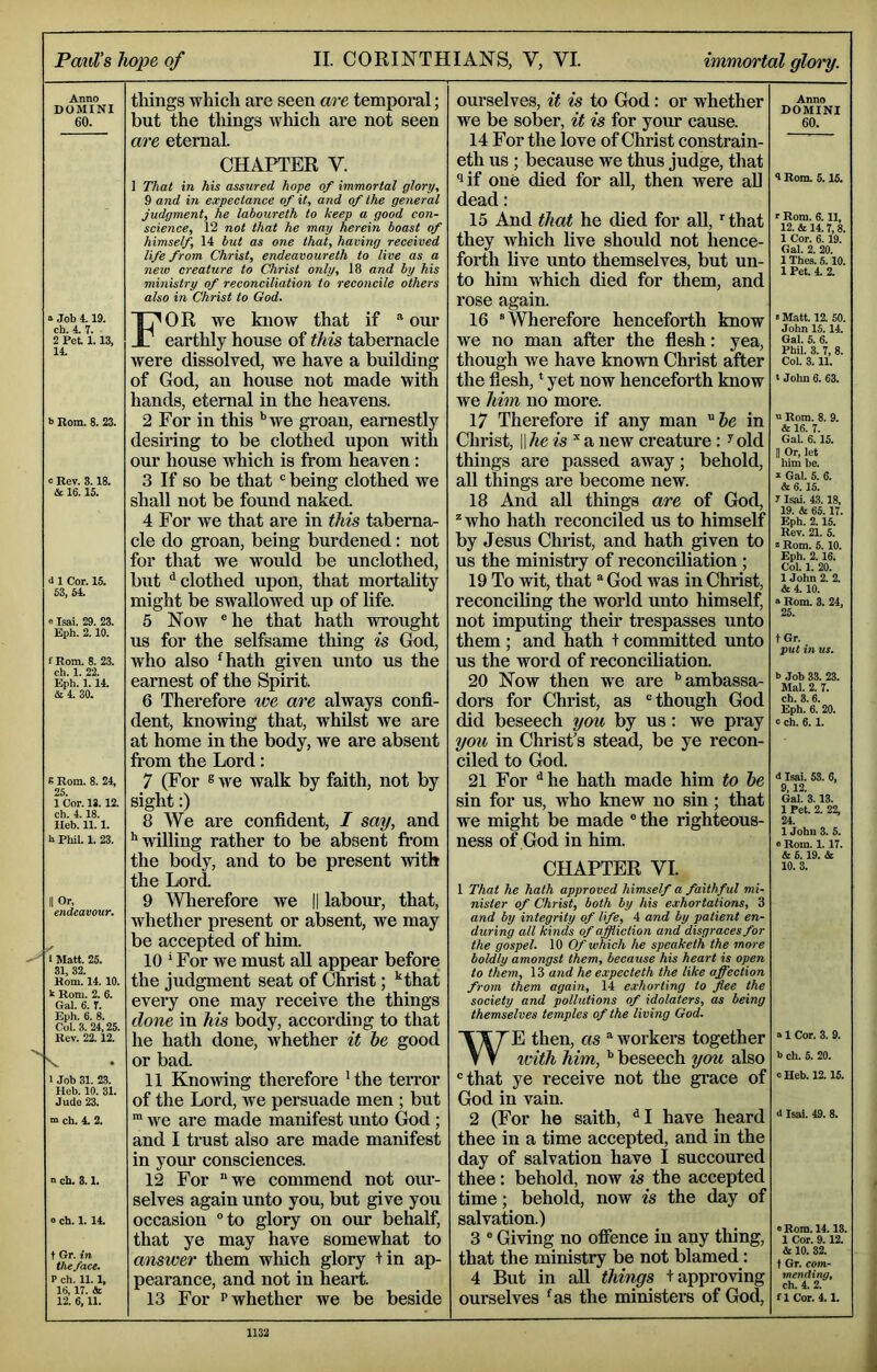 Anno DOMINI 60. Job 4.19. ch. 4. 7. 2 Pet 1.13, 14. <> Rom. 8. 23. : Rev. 3.18. & 16.16. i 1 Cor. 15. 53, 64. ® Isai. 29. 23. Eph. 2.10. f Rom. 8. 23. ch. 1. 22. Eph. 1. 14. &4. 30. K Rom. 8. 24, 25. 1 Cor. 13.12. ch. 4.18. Ileb. 11.1. t Phil. 1. 23. I Or, endeavour. 1 Matt. 25. 31, 32. Rom. 14. 10. k Rom. 2. 6. Gal. 6. 7. Eph. 6. 8. Col. 3. 24,25. Rev. 22.12. X I Job 31. 23. Heb. 10. 31. Jude 23. BQ ch. 4- 2. n ch. 3.1. o ch. 1. 14. t Gr. in the face, P ch. 11.1, 16,17. & 12. 6,11. things which are seen are temporal; but the things which are not seen are eternal. CHAPTER V. ] That in his assured hope of immortal glory, 9 and in expectance of it, and of the general judgment, he laboureth to keep a good con- science, 12 not that he may herein boast of himself, 14 but as one that, having received life from Christ, endeavoureth to live as a new creature to Christ only, 18 and by his ministry of reconciliation to reconcile others also in Christ to God. For we know that if ® our earthly house of this tabernacle were dissolved, we have a building of God, an house not made with hands, eternal in the heavens. 2 For in this *’we groan, earnestly desiring to be clothed upon with our house which is from heaven: 3 If so be that ® being clothed we shall not be found naked. 4 For we that are in this taberna- cle do groan, being burdened: not for that we would be unclothed, but ^clothed upon, that mortality might be swallowed up of life. 5 Now ®he that hath wrought us for the selfsame thing is God, who also ^hath given unto us the earnest of the Spirit. 6 Therefore we are always confi- dent, knowing that, whilst we are at home in the body, we are absent from the Lord: 7 (For ® we walk by faith, not by sight:) 8 We are confident, I say, and ’'willing rather to be absent from the body, and to be present with the Lord 9 Wherefore we || labour, that, whether present or absent, we may be accepted of him. 10 ' For we must all appear before the judgment seat of Christ; ’‘that every one may receive the things done in his body, according to that he hath done, whether it he good or bad 11 Knowing therefore ’the terror of the Lord, we persuade men ; but ™ we are made manifest unto God; and I trust also are made manifest in your consciences. 12 For “we commend not our- selves again unto you, but give you occasion “to glory on our behalf, that ye may have somewhat to answer them which glory tin ap- pearance, and not in heart. 13 For p whether we be beside ourselves, it is to God: or whether we be sober, it is for your cause. 14 For the love of Christ constrain- eth us ; because we thus judge, that lif one died for aU, then were aU dead: 15 And that he died for all, ^ that they which live should not hence- forth live unto themselves, but un- to him which died for them, and rose again. 16 “Wherefore henceforth know we no man after the flesh: yea, though we have known Christ after the flesh, ‘ yet now henceforth know we him no more. 17 Therefore if any man in Christ, \\he is new creature; ^old things are passed away; behold, all things are become new. 18 And all things are of God, * who hath reconciled us to himself by Jesus Christ, and hath given to us the ministry of reconciliation ; 19 To wit, that “ God was in Christ, reconciling the world unto himself, not imputing their trespasses unto them ; and hath + committed unto us the word of reconciliation. 20 Now then we are ’’ambassa- dors for Christ, as “though God did beseech you by us: we pray you in Christ's stead, be ye recon- ciled to God. 21 For ’’he hath made him to he sin for us, who knew no sin; that we might be made ® the righteous- ness of God in him. CHAPTER VI. 1 That he hath approved himself a faithful mi- nister of Christ, both by his exhortations, 3 and by integrity of life, 4 and by patient en- during all kinds of affliction and disgraces for the gospel. 10 Of which he speaketh the more boldly amongst them, because his heart is open to them, 13 and he expecteth the like affection from them again, 14 exhorting to flee the society and pollutions of idolaters, as being themselves temples of the living God. WE then, as “ workers together with him, ’’ beseech you also “that ye receive not the grace of God in vain. 2 (For he saith, ^I have heard thee in a time accepted, and in the day of salvation have I succoured thee: behold, now is the accepted time; behold, now is the day of salvation.) 3 ® Giving no offence in any thing, that the ministry be not blamed: 4 But in all things tapproving ourselves ’as the ministers of God, Anno DOMINI 60. 4 Rom. 5.16. r Rom. 6.11, 12. & 14.7,8. 1 Cor. 6.19. Gal. 2. 20. 1 Thes. 5.10. 1 Pet. 4. 2. »Matt. 12. 60. John 15.14. Gal. 6. 6. Phil. 3. 7, 8. Col. 3.11. t Jolm 6. 63. “ Rom. 8. 9. & 16. 7. Gal. 6.15. II Or, let him be. k Gal. 5. 6. & 6.16. J Isai. 43.18, 19. & 65.17. Eph. 2.15. Rev. 21. 5. z Rom. 6.10. Eph. 2.16. Col. 1. 20. 1 John 2. 2. & 4.10. » Rom. 3. 24, 25. tGr. put in us. b Job 33. 23. Mai. 2. 7. ch. 3.6. Eph. 6. 20. e ch. 6. 1. <t Isai. 53. 6, 9,12. Gal. 3.13. 1 Pet. 2. 22, 24. 1 John 3. 5. 0 Rom. 1.17. & 6.19. & 10. 3. “ 1 Cor. 3. 9. b ch. 6. 20. cHeb. 12.15. d Isai. 49. 8. 0 Rom. 14.13. 1 Cor. 9.12. & 10. 32. t Gr. com- mending, ch. 4. 2. fl Cor. 4.1. 1132