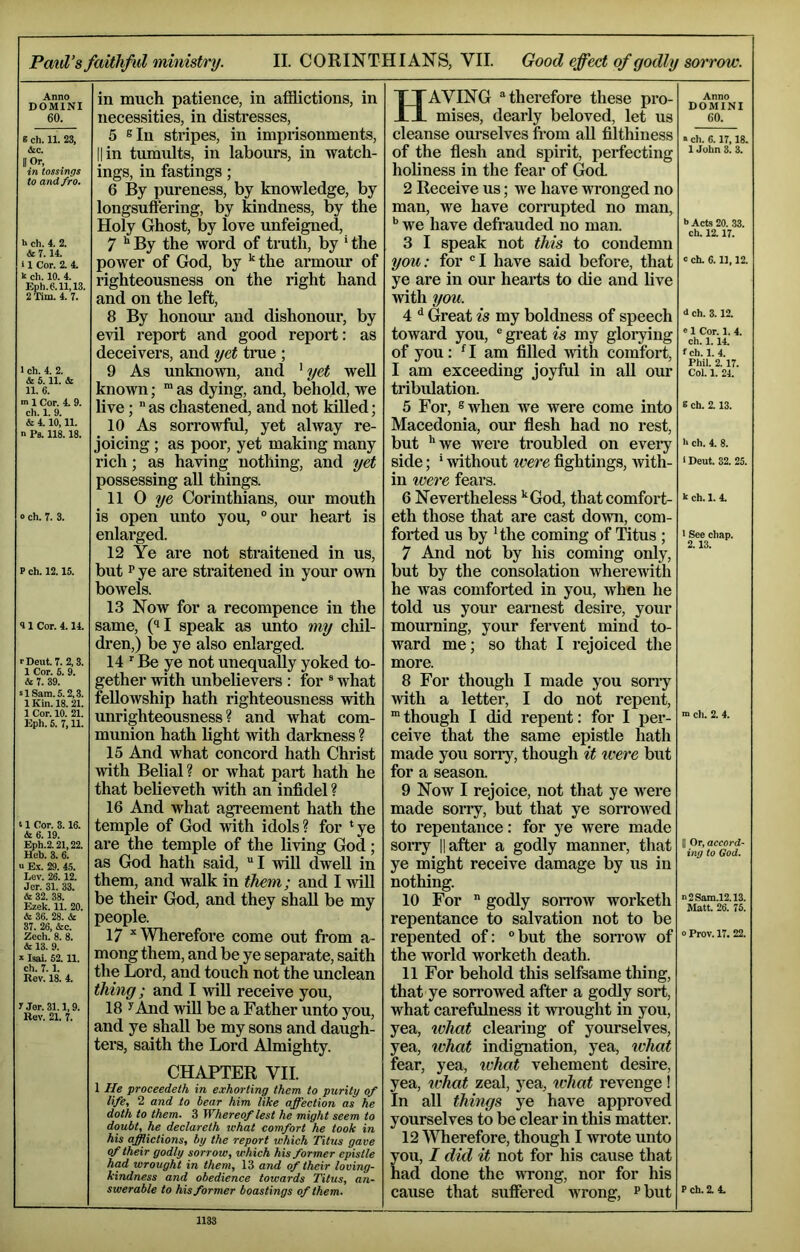 Anno DOMINI 60. « ch. II. 23, &c. II Or, _ in tossings to and fro. k ch. 4. 2. & T. 14. i 1 Cor. 2. 4. k ch. 10. 4. Eph.0.11,13. 2'rim. 4. 7. I ch. 4. 2. & 5.11. & 11. 6. m 1 Cor. 4. 9. ch. 1. 9. & 4.10,11. n Ps. 118.18. 0 ch. 7. 3. P ch. 12.15. 9 1 Cor. 4.14. rDeut. 7. 2,3. 1 Cor. 5. 9. & 7. 39. s 1 Sam. 5.2,3. 1 Kin. 18.21. 1 Cor. 10. 21. Eph. 6. 7,11. 11 Cor. 3.16. & 6.19. Eph.2.21,22. Heb. 3. 6. u Ex. 29. 45. Lev. 26.12. Jer. 31. 33. & 32. 38. Ezek. 11. 20. & 36. 28. & 37. 26, &c. Zech. 8. 8. & 13. 9. ‘ Isai. 52.11. ch. 7.1. Rov. 18. 4. 'Jor.31.1,9. Rev. 21. 7. in much patience, in afiiictions, in necessities, in distresses, 5 sin stripes, in imprisonments, II in tumults, in labours, in watch- ings, in fastings; 6 By pureness, by knowledge, by longsuftering, by kindness, by the Holy Ghost, by love unfeigned, 7 ** By the word of truth, by ‘ the power of God, by *the armour of righteousness on the right hand and on the left, 8 By honom* and dishonom*, by evil report and good report: as deceivers, and yet true ; 9 As unknown, and ' yet well known; “ as dying, and, behold, we live;  as chastened, and not killed; 10 As sorrowful, yet alway re- joicing ; as poor, yet making many rich; as having nothing, and yet possessing aU things. 11 0 7/e Corinthians, our mouth is open unto you, “our heart is enlarged. 12 Ye are not straitened in us, but P ye are straitened in your own bowels. 13 Now for a recompence in the same, (^I speak as unto my cliil- dren,) be ye also enlarged. 14 ' Be ye not unequally yoked to- gether with unbelievers : for ® what fellowship hath righteousness with unrighteousness? and what com- munion hath light with darkness ? 15 And what concord hath Christ with Belial? or what part hath he that believeth with an infidel ? 16 And what agreement hath the temple of God with idols? for ‘ye are the temple of the living God; as God hath said, I wiU dwell in them, and walk in them; and I will be their God, and they shall be my people. 17 ^Wherefore come out from a- mong them, and be ye separate, saith the Lord, and touch not the unclean thing; and I will receive you, 18 ^And will be a Father unto you, and ye shall be my sons and daugh- ters, saith the Lord Almighty. CHAPTER VII. 1 He proceedeth in exhorting them to purity of life, 2 and to hear him like affection as he doth to them. 3 Whereof lest he might seem to doubt, he declareth lehat comfort he took in his afflictions, by the report which Titus gave of their godly sorrow, which his former epistle had wrought in them, 13 and of their loving- kindness and obedience towards Titus, an- swerable to his former boastings of them. Having “therefore these pro- mises, dearly beloved, let us cleanse ourselves fi’om aU filthiness of the fiesh and spirit, perfecting holiness in the fear of God. 2 Receive us; we have wronged no man, we have corrupted no man, we have defrauded no man. 3 I speak not this to condemn you: for “I have said before, that ye are in our hearts to die and live with you. 4 ^ Great is my boldness of speech toward you, ® gi’eat is my glorying of you: ^ I am filled with comfort, I am exceeding joyful in aU our tribulation. 5 For, 8 when we were come into Macedonia, our flesh had no rest, but ’'we were troubled on eveiy side; ’ without tvere fightings, with- in toere fears. 6 Nevertheless ''God, that comfort- eth those that are cast down, com- forted us by ’ the coming of Titus ; 7 And not by his coming only, but by the consolation wheremth he was comforted in you, when he told us your earnest desire, your mourning, your fervent mind to- ward me; so that I rejoiced the more. 8 For though I made you soriy with a letter, I do not repent, 'though I did repent: for I per- ceive that the same epistle hath made you sorry, though it were but for a season. 9 Now I rejoice, not that ye were made sorry, but that ye soirowed to repentance: for ye were made soiTy II after a godly manner, that ye might receive damage by us in nothing. 10 For  godly sorrow worketh repentance to salvation not to be repented of: “ but the sorrow of the world worketh death. 11 For behold this selfsame thing, that ye sorrowed after a godly sort, what carefulness it wrought in you, yea, tvhat clearing of yourselves, yea, ivhat indignation, yea, ^vhat fear, yea, tvhat vehement desire, yea, what zeal, yea, tvhat revenge ! In all things ye have approved yourselves to be clear in this matter. 12 Wherefore, though I wrote unto you, I did it not for his cause that had done the wrong, nor for his cause that suffered wrong, ^but Anno DOMINI 60. • ch. 6.17,18. 1 John 3. 3. k Acts 20. 33. ch. 12.17. c ch. 6.11,12. i ch. 3.12. «1 Cor. 1. 4. ch. 1.14. f ch. 1. 4. Phil. 2.17. Col. 1. 24. E ch. 2.13. h ch. 4. 8. 1 Deut. 32. 25. i ch. 1. 4. 1 See chap. 2.13. n> cli. 2. 4. II Or, accord- ing to God. ”2Sam.l2.13. Matt. 26. 75. 0 Prov. 17. 22. P ch. 2. 4. 1133