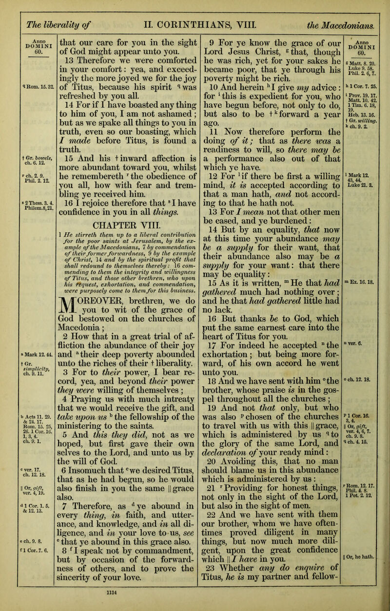 Anno DOMINI 60. 1 Rom. 15.32. t Gr. bowels, ch. 6.12. >• ch. 2. 9. Pliil. 2.12. »2 Thess. 3. 4. Philem.8,21. ° Mark 12.44. t Gr. simplicity, ch. 9.11. b Acts 11. 29. & 24.17. Rom. 15. 25, 26. 1 Cor. 16. 1, 3, 4. ch. 9.1. : ver. 17. ch. 12.18. I Or, gift, ver. 4,19. <11 Cor. 1. 5. & 12.13. e ch. 9. 8. fl Cor. 7. 6. that our care for you in the sight of God might appear unto you. 13 Therefore we were comforted in your comfort: yea, and exceed- ingly the more joyed we for the joy of Titus, because his spirit “^was refi’eshed by you aU. 14 For if I have boasted any thing to him of you, I am not ashamed ; but as we spake aU things to you in truth, even so our boasting, which I made before Titus, is found a truth. 15 And his t inward affection is more abundant toward you, whilst he remembereth the obedience of you aU, how with fear and trem- bling ye received him. 16 I rejoice therefore that ® I have confidence in you in aU things. CHAPTER VIII. 1 He stirreth them up to a liberal contribution for the poor saints at Jerusalem, by the ex- ample of the Macedonians, 7 by commendation of their former forwardness, 9 by the exo.mple of Christ, 14 and by the spiritual profit that shall redound to themselves thereby: 16 com- mending to them the integrity and willingness of Titus, and those other brethren, who upon his fequest, exhortation, and commendation, were purposely come to them for this business, Moreover, brethren, we do you to wit of the grace of God bestowed on the churches of Macedonia; 2 How that in a great trial of af- fliction the abundance of their joy and ‘‘their deep poverty abounded unto the riches of their t liberality. 3 For to their power, I bear re- cord, yea, and beyond their power they were willing of themselves ; 4 Praying us with much intreaty that we would receive the gift, and take upon us ^ the feUowsliip of the ministering to the saints. 5 And this they did, not as we hoped, but first gave their own selves to the Lord, and unto us by the will of God. 6 Insomuch that ®we desired Titus, that as he had begun, so he would also finish in you the same |1 grace also. 7 Therefore, as ^ye abound in every thing, in faith, and utter- ance, and knowledge, and in aU di- ligence, and in yom’ love to us, see ® that ye abound in this grace also. 8 ^ I speak not by commandment, but by occasion of the forward- ness of others, and to prove the sincerity of your love. 9 For ye know the grace of our Lord Jesus Christ, ^that, though he was rich, yet for your sakes he became poor, that ye tlirough his poverty might be rich. 10 And herein '' I give my advice: for * this is expedient for you, who have begun before, not only to do, but also to be forward a year ago. 11 Now therefore perform the doing of it; that as there was a readiness to will, so there may he a pei’formance also out of that which ye have. 12 For Gf there be fii’st a willing mind, it is accepted according to that a man hath, and not accord- ing to that he hath not. 13 For / vman not that other men be eased, and ye burdened: 14 But by an equality, that now at this time your abundance may he a supply for their want, that their abundance also may be a supply for your want: that there may be equality: 15 As it is written, “ He that had gathered much had nothing over; and he that had gathered little had no lack. 16 But thanks he to God, which put the same earnest care into the heart of Titus for you. 17 For indeed he accepted “the exhortation; but being more for- ward, of his own accord he went unto you. 18 i^d we have sent with him the brother, whose praise is in the gos- pel throughout aU the churches ; 19 And not that only, but who was also ^ chosen of the churches to travel with us with this 11 grace, which is administered by us ‘»to the glory of the same Lord, and declaration of your ready mind: 20 Avoiding this, that no man should blame us in this abundance which is administered by us : 21 ^Providing for honest things, not only in the sight of the Lord, but also in the sight of men. 22 And we have sent with them our brother, whom we have often- times proved diligent in many things, but now much more dili- gent, upon the great confidence which II / have in you. 23 Wbether any do enquire of Titus, he is my partner and fellow- Anno DOMINI 60. 8 Matt. 8. 20. Luke 9. 58. PhU. 2. 6, 7. h 1 Cor. 7. 25. ‘ Prov. 19.17. Matt. 10. 42. 1 Tim. 6.18, 19. Heb. 13.16. t Gr. willing. k ch. 9. 2. 1 Mark 12. 43 11. Luke 21. 3. m Ex. 16.18. n ver. 6. 0 ch. 12.18. P1 Cor. 16. 3,4. II Or, gift, ver. 4, 6, 7. ch. 9. 8. <1 ch. 4.15. r Rom. 12.17. Phil. 4. 8. 1 Pet. 2.12. I Or, lie hath.