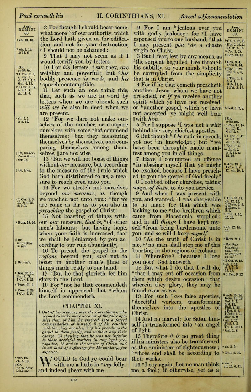 Anno DOMINI 60. o ch. 13.10. P ch. 7.14. 12. 6. tGr. saith he. 41 Cor. 2. 3, 4. ver. 1. ch. 12.5,7,9, Gal. 4. 13. ■■ 1 Cor. 1.17. & 2. 1, 4. ch. 11. 6. s ch. 3.1. & 5.12. II Or, under- stand it not. ‘ ver. 15. Or, line. V 1 Cor. 3. 5, 10. & 4.15. &9.1. X Rom. 15.20. II Or, magnified in you. Or, rule. y Isai. 65.16. .ler. 9. 24. 1 Cor. 1. 31. z Prov. 27. 2. a Rom. 2. 29. 1 Cor. 4. 5. a ver. 16. ch. 6.13. II Or, ye do hear with me. 8 For though I should boast some- what more “ of our authority, which the Lord hath given us for edifica- tion, and not for your destruction, p I should not be ashamed: 9 That I may not seem as if I would terrify you by letters. 10 For his letters, t say they, are weighty and powerful; but ^ his bochly presence is weak, and his 'speech contemptible. 11 Let such an one think this, that, such as we are in word by letters when we are absent, such ivill ive be also in deed when we are present. 12 “For we dare not make om*- selves of the number, or compare ourselves with some that commend themselves: but they measuring themselves by themselves, and com- paring themselves among them- selves, II are not wise. 13 ‘ But we wiU not boast of things without our measure, but according to the measure of the ||rule which God hath distributed to us, a mea- sure to reach even unto you. 14 For Ave stretch not ourselves beyond our measure, as though we reached not unto you: “ for we are come as far as to you also in preaching the gospel of Christ: 15 Not boasting of things with- out our measiu-e, that is, of other men's labours; but having hope, when your faith is increased, that we shall be || enlarged by you ac- cording to our rule abundantly, 16 To preach the gospel in the regions beyond you, and not to boast in another man’s ||line of things made ready to our hand. 17 ^ But he that glorieth, let him glory in the Lord. 18 For ^not he that commendeth himself is approved, but ‘‘whom the Lord commendeth. CHAPTER XL 1 Out of his jealousy over the Corinthians, who seemed to make more account of the false apo- stles than of him, he entereth into a forced eommendation of himself, 5 of his equality with the chief apostles, 7 of his preaching the gospel to them freely, and without any their charge, 13 shewing that he was not inferior to those deceitful workers in any legal pre- rogative, 23 and in the service of Christ, and in all kind of sufferings for his ministry, far superior. WOULD to God ye could bear with me a little in ^my folly: and indeed Hbear wdth me. 2 For I am ‘’jealous over you with godly jealousy: for “I have espoused you to one husband, ^ that I may present ycm ^as a chaste virgin to Christ. 3 But I fear, lest by any means, as Hhe serpent beguiled Eve through his subtilty, so your minds ®shoult be corrupted from the simplicity that is in Christ. 4 For if he that cometh preacheth another Jesus, whom we have not preached, or %f ye receive another spirit, which ye have not received, or '‘another gospel, which ye have not accepted, ye might well bear II ■with him. 5 For I suppose *I was not a whit behind the very chiefest apostles. 6 But though I be nide in speech, yet not ' in knowledge; but ” we have been throughly made mani- fest among you in aU things. 7 Have I committed an ofience in abasing myself that ye might be exalted, because I have preach- ed to you the gospel of God freely ? 8 I robbed other churches, taking wages of them, to do you service. 9 And when I was present with you, and wanted, I was chargeable to no man: for that which aaus lacking to me ^the brethren which came from Macedonia supplied: and in aU things I have kept my- self *ifi*om being burdensome unto you, and so will I keep myself 10 'As the truth of Christ is in me, t “ no man shall stop me of this boasting in the regions of Achaia. 11 Wherefore? ‘because I love you not ? God knoweth. 12 But what I do, that I will do, that I may cut off occasion from them which desire occasion; that wherein they glory, they may be found even as we. 13 For such ^are false apostles, y deceitful workers, transfonning themselves into the apostles of Christ. 14 And no marvel; for Satan him- self is transformed into ^an angel of light. 15 Therefore it is no great thing if his ministers also be transformed as the  ministers of righteousness ; '’whose end shall be according to their works. 16 ® I say again. Let no man think me a fool; if otherwise, yet as a Anno DOMINI 60. b Gal. 4.17,18. oHos.2.19,20. 1 Cor. 4.15. d Col. 1. 28. e Lev. 21.13. f Gen. 3. 4. John 8. 44. B Eph. 6. 24. Col. 2. 4, 8, 18. 1 Tim. 1. 3. &4.1. Heb. IS. 9. 2 Pet. 3.17. h Gal. 1. 7,8. II Or, with me. > 1 Cor. 15.10 ch. 12.11. Gal. 2. 6. 1 Cor. 1.17. & 2.1,13. ch. 10.10. ■ Eph. 3. 4. ”> ch. 4. 2. & 5. 11. & 12.12. n Acts 18. 3. 1 Cor. 9. 6, 12. ch. 10.1. 0 Acts 20. 33. ch. 12.13. 1 Thess. 2. 9. 2 Thess. 3. 8,9. P Phil. 4.10, 15,16. 4 ch. 12.14, 16. r Rom. 9.1. t Gr. this boasting shall not be stopped in me. »1 Cor. 9.15. ‘ ch. 6.11. & 7. 3. & 12.15. “ 1 Cor. 9.12. s Acts 15. 24. Rom. 16. 18. Gal. T. 7. & 6. 12. Phil. 1. 15. 2 Pet. 2. 1. 1 John 4.1. Rev. 2. 2. y ch. 2. 17. Phil. 3. 2. Tit. 1.10,11. ' Gal. 1. 8. » ch. 3. 9. h Phil. 3.19. c ver. 1. ch. 12. 6,11. 1136