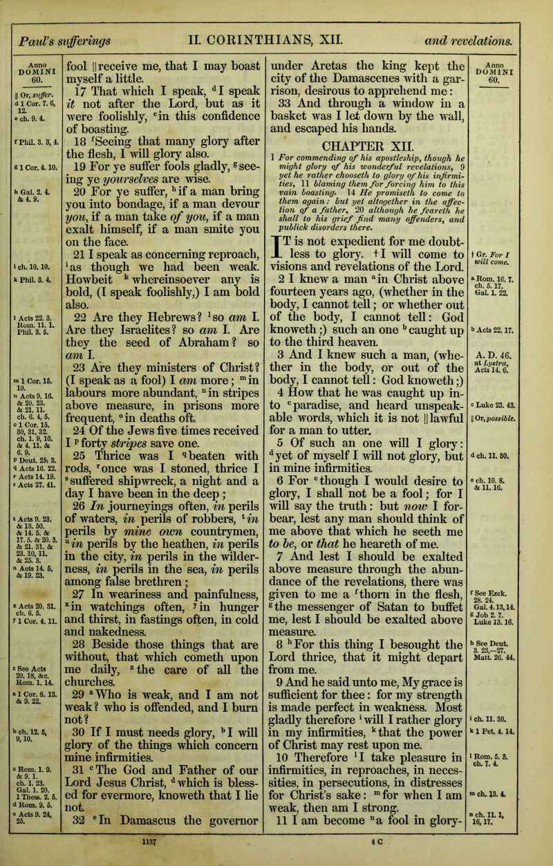 Anno DOMINI 60. II Or, suffer. d 1 Cor. 7.6, 12. e ch. 9. 4. fPIul.3. 3,4. 81 Cor. 4.10. h Gal. 2. 4. &4.9. I ch. 10.10. k Phil. 3. 4. I Acts 22. 3. Rom. 11.1. PhU. 3. 5. m 1 Cor. 15. 10. a Acts 9.16. & 20. 23. & 21. 11. ch. 6. 4, 5. 0 1 Cor. 15. 30, 31, 32. ch. 1. 9,10. & 4. 11. & 6.9. P Dent. 25: 3. 4 Acts 16. 22. r Acts 14.19. 3 Acts 27. 41. t Acts 9. 23. & 13. 50. 3e 14. 5. & 17. 5. & 20.3. & 21. 31. & 23.10,11. & 25. 3. a Acts 14. 5. & 19. 23. I Acts 20. 31. ch. 6. 5. 71 Cor. 4.11. z See Acts 20.18, &c. Rom. 1.14. a 1 Cor. 8.13. & 9. 22. h ch. 12. 6, 9,10. 0 Rom. 1. 9. &9.1. ch. 1. 23. Gal. 1. 20. 1 Thess. 2. 5. d Rom. 9. 5. 0 Acts 9. 24, 25. fool II receive me, that I may boast myself a little. 17 That which I speak, ^I speak it not after the Lord, but as it were foolishly, ®in this confidence of boasting. 18 ‘^Seeing that many glory after the flesh, I will glory also. 19 For ye suffer fools gladly, ® see- ing ye you7'selves are wise. 20 For ye suffer, ** if a man bring you into bondage, if a man devour you, if a man take of you, if a man exalt himself, if a man smite you on the face. 211 speak as concerning reproach, ‘as though we had been weak. Howbeit ^ whereinsoever any is bold, (I speak foolishly,) I am bold also. 22 Are they Hebrews? ‘so am I. Are they Israelites? so am I. Are they the seed of Abraham? so am I. 23 Are they ministers of Christ? (I speak as a fool) I am more; ” in labours more abundant, °in stripes above measure, in prisons more fi’equent, “ in deaths oft. 24 Of the Jews five times received I P forty stripes save one. 25 Thrice was I beaten with rods, ’'once was I stoned, thrice I ® suffered shipwreck, a night and a day I have been in the deep; 26 In journeyings often, in perils of waters, in perils of robbers, ‘ in perils by mine own countrymen, perils by the heathen, in perils in the city, in perils in the wilder- ness, in perils in the sea, in perils among false brethren; 27 In weariness and painfulness, ^in watchings often, ^in hunger and thirst, in fastings often, in cold and nakedness. 28 Beside those things that are without, that which cometh upon me daily, the care of all the churches. 29 ^Who is weak, and I am not weak ? who is offended, and I bum not? 30 If I must needs glory, I will glory of the things which concern mine infirmities. 31 “The God and Father of our Lord Jesus Christ, ^ which is bless- ed for evermore, Imoweth that I lie not. 32 ®In Damascus the governor under Aretas the king kept the city of the Damascenes with a gar- eo. rison, desirous to apprehend me: 33 And through a window in a basket was I let down by the wall, and escaped his hands. CHAPTER XII. 1 For commending of his aposileship, though he might glory of his wonderful revelations, 9 yet he rather chooseth to glory of his infirmi- ties, 11 blaming them for forcing him to this vain boasting. 14 He promiseth to come to them again: but yet altogether in the affec- tion of a father, 20 although he feareth he shall to his grief find many offenders, and publick disorders there. IT is not expedient for me doubt- less to glory. +I will come to visions and revelations of the Lord. 2 I knew a man ’’in Christ above fourteen years ago, (whether in the body, I cannot teU; or whether out of the body, I cannot tell: God knoweth;) such an one caught up to the third heaven. 3 And I knew such a man, (whe- ther in the body, or out of the body, I cannot teU: God knoweth;) 4 How that he was caught up in- to ^ paradise, and heard unspeak- able words, which it is not |1 lawful for a man to utter. 5 Of such an one will I glory: ^yet of myself I will not glory, but in mine infirmities. 6 For ® though I would desire to glory, I shall not be a fool; for I will say the tmth: but now I for- bear, lest any man should think of me above that which he seeth me to he, or that he heareth of me. 7 And lest I should be exalted above measure through the abun- dance of the revelations, there was given to me a ‘thorn in the flesh, ®the messenger of Satan to buffet me, lest I should be exalted above measure. 8 '’For this thing I besought the Lord thrice, that it might depart from me. 9 And he said unto me. My grace is sufficient for thee: for my strength is made perfect in weakness. Most gladly therefore ' wiU I rather glory in my infirmities, '‘that the power of Christ may rest upon me. 10 Therefore 'I take pleasure in infirmities, in reproaches, in neces- sities, in persecutions, in distresses for Christ’s sake: “ for when I am weak, then am I strong. 111 am become “a fool in glory- t Gr. For I will come. » Rom. 16. 7. ch. 5.17. Gal. 1. 22. b Acts 22.17. A. D. 46. at Lystra, Acts 14. 6. ° Luke 23. 43. U Or, possible. 6 ch. 11. 80. e ch. 10. 8. & 11. 16. f See Ezek. 28. 24. Gal. 4.13,14. 8 Job 2. 7. Luke 13.16. h See Dcut. 3. 23,-27. Matt. 26. 44. i Ch. 11. 30. k 1 Pet. 4.14. I Rom. 5. 8. ch.7. 4. “ ch. 13. 4. n ch. 11.1, 16,17. 1137 4C