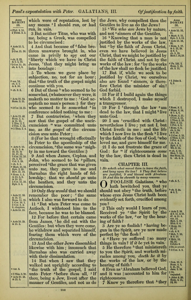 Paul’s expostulation with Peter. GALATIANS, III. Of justification hy faith. Anno DOMINI 58. 0 Phil. 2.16. IThess. 3. 5. d Acta 15.1, 24. 2 Cor. 11. 26. e ch. 3. 25. & 5.1,13. f 2 Cor. 11. 20. ch. 4. 3, 9. B ver. 14. ch. 3.1. & 4.16. h ch. 6. 3. 1 Acta 10. 34. Uom. 2.11. k 2 Cor. 12.11. 1 Acts 13. 46. lioni. 1. 5. & 11.13. 1 Tim. 2. 7. 2 Tim. 1.11. m 1 Thea. 2. 4. n Acts 9.15. & 13. 2. & 22. 21. & 26. IT, 18. 1 Cor. 15.10. ch. 1. 16. Col. 1. 29. 0 ch. 3. 5. P Matt. 16.18. Eph. 2. 20. Rev. 21.14. 9 Rom. 1. 5. & 12. 3, 6. & 15.15. 1 Cor. 15.10. Eph. 3. 8. r Acta 11. 30. & 24.17. Rom. 15. 25. 1 Cor. 16. 1. 2 Cor. 8, & 9, chapters. s Acta 15. 35. t Acts 10. 28. & 11. 3. “ ver. 5. V1 Tim. 5.20. r Acta 10. 28. & 11. 3. which were of reputation, lest by any means 'I should run, or had run, in vain. 3 I3ut neither Titus, who was with me, being a Greek, was compelled to Ije circumcised: 4 And that because of ^ false bre- thren unawares brought in, who came in privily to spy out our ® liberty which we have in Christ Jesus, Hhat they might bring us into bondage: 5 To whom we gave place by snbjection, no, not for an hour; that ® the tmth of the gospel might continue mth you. 6 But of these ^ who seemed to be somewhat, (whatsoever they were, it maketh no matter to me: * God ac- cepteth no man’s person:) for they who seemed to he somewhat *‘in conference added nothing to me : 7 But contrariwise, *when they saw that the gospel of the uncir- cumcision ™ was committed unto me, as the gospel of the circum- cision was unto Peter; 8 (For he that wrought etfectuaUy in Peter to the apostleship of the circumcision, “the same was “migh- ty in me toward the Gentiles:) 9 And when James, Cephas, and John, who seemed to be p pillars, perceived '^the grace that was given unto me, they gave to me and Barnabas the right hands of fel- lowship ; that we should go unto the heathen, and they unto the circumcision. 10 Only they would that we should remember the poor; the same which I also was forward to do. 11 “But when Peter was come to Antioch, I withstood him to the face, because he was to be blamed. 12 For before that certain came from James, ‘he did eat with the Gentiles: but when they were come, he withdrew and separated himself, fearing them which were of the circumcision. 13 And the other Jews dissembled likewise with him; insomuch that Barnabas also was carried away with their dissimulation. 14 But when I saw that they walked not uprightly according to “the truth of the gospel, I said unto Peter ^before them all, ^ If thou, being a Jew, livest after the manner of Gentiles, and not as do the Jews, why compellest thou the Gentiles to live as do the Jews? 15 “We who are Jews by nature, and not “ sinners of the Gentiles, ^ 16 ‘’Knowing that a man is not justified by the works of the law, but “by the faith of Jesus Christ, even we have believed in Jesus Christ, that we might be justified by the faith of Christ, and not by the works of the law: for ‘‘by the works of the law shall no flesh be justified. ^ 17 But if, wliile we seek to be justified by Christ, we ourselves also are found “ sinners, is there- fore Christ the minister of sin? God forbid. 18 For if I build again the things which I destroyed, I make myself a transgressor. 19 For I ‘through the law ®am dead to the law, that I might ** live unto God. 20 I am ‘crucified with Christ: nevertheless I live; yet not I, but Christ liveth in me: and the fife which I noAV live in the flesh ^ I five by the faith of the Son of God, ‘who loved me, and gave himself for me. 21 I do not fi’ustrate the gi’ace of God: for ™ if righteousness come by the law, then Christ is dead in vain, CHAPTER III. 1 He asketh what moved them to leave the faith, and hang upon the law ? 6 They that believe are justified, 9 and blessed with Abraham. 10 And this he sheweth by many reasons. O FOOLISH Galatians, ® who hath bewitched you, that ye should not obey ’’ the truth, before whose eyes Jesus Christ hath been evidently set forth, crucified among you? 2 This only would I learn of you. Received ye “ the Spirit by the works of the law, ‘‘ or by the hear- ing of faith ? 3 Are ye so foolish? “having be- gun in the Spirit, are ye now made perfect by ‘the flesh ? 4 ® Have ye sufiered || so many things in vain ? if it he yet in vain. 5 He therefore ‘’that ministereth to you the Spirit, and worketh mi- racles among you, doeth he it by the works of the law, or by the hearing of faith ? 6 Even as ‘Abraham believed God, and it was || accounted to him for righteousness. 7 Know ye therefore that ‘‘they Anno DOMINI 58. 2 Acta 15.10, 11. a Matt. 9.11. Eph. 2. 3,12. b Acts 13. 38, 39. c Rom. 1.17. & 3. 22, 28. &8. 3. ch. 8. 24. Heb.7.18,19. 4 Ps. 143. 2. Rom. 3. 20. ch. 3.11. e 1 John 3. 8,9. f Rom. 8. 2. 6 Rom. 6.14. A 7. 4, 6. h Rom. 0.11. 2 Cor. 5. 15. 1 Thes. 5.10. Heb. 9.14. 1 Pet. 4. 2. t Rom. 0. 6. ch. 5. 24. A 6.14. k 2 Cor. 5. 15. 1 Thes. 5.10. 1 Pet. 4. 2. 1 ch. 1. 4. Eph. 5. 2. Tit. 2.14. m cll. 3. 21. Heh. 7.11. See Rom. 11. 6. ch. 5. 4. « ch. 6. 7. b ch. 2.14. A 5. 7. 0 Acts 2. 88. A 8.15. A10. 47. A 15. 8. ver. 14. Eph. 1.13. Heb. 6. 4. <l Rom. 10. 16,17. « ch. 4. 9. flleb. 7.16. A 9.10. B Heb. 10. 35, 36. 2 John 8. II Or, so great. b 2 Cor. 3. 8. I Gen. 15. 6. Rom. 4. 3, 9, 21, 22. Jam. 2. 23. II Or, imputed. k John 8. 39. Rom. 4.11, 12,16.