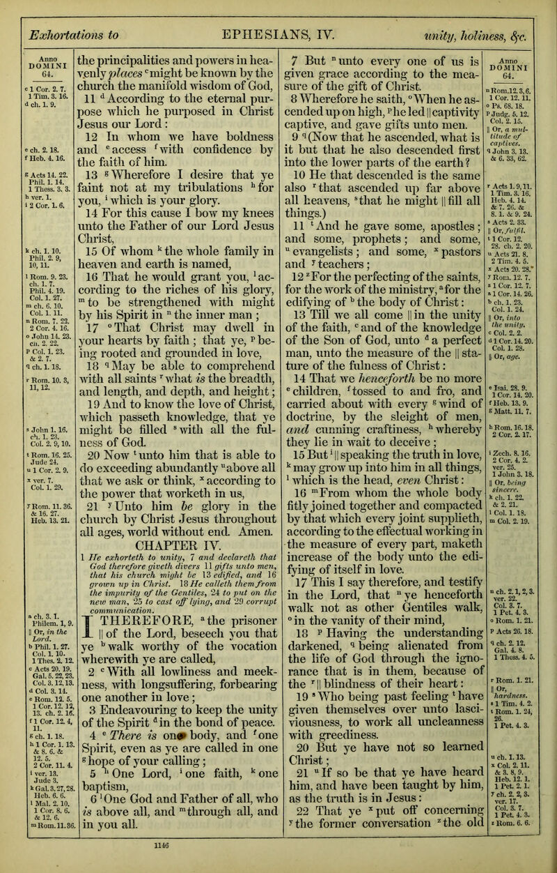ExJiortatiom to EPHESIANS, IV. unity, holiness, ^c. Anno DOMINI 61. c 1 Cor. 2. 7. 1 Tim. 3.16. d ch. 1. 9. e ch. 2.18. f Heb. 4.16. g Acts 14. 22. Phil. 1.14. 1 Thess. 3. 3. h ver. 1. 1 2 Cor. 1. 6. k ch. 1.10. Phil. 2. 9. 10,11. 1 Rom. 9. 23. ch. 1. 7. Phil. 4.19. Col. 1. 27. m ch. 6. 10. Col. 1, 11. nRoni. 7. 22. 2 Cor. 4.16. o John 14. 23. cii. 2. 22. P Col. 1. 23. & 2. 7. <I ch. 1.18. ■■ Rom. 10. 3, 11,12. s Jolm 1.16. ch. 1. 23. Col. 2. 9,10. t Rom. 16. 25. Jude 24. u 1 Cor. 2. 9. ^ ver. 7. Col. 1. 29. rRom. 11.36. & 16. 27. Heb. 13. 21. a ch. 3.1. Philem. 1, 9. II Or, in the Lord. b Phil. 1. 27. Col. 1. 10. lThes.2.12. c Acts 20.19. Gal. 5.22,23. Col. 3.12,13. d Col. 3. I t e Rom. 12. 5. 1 Cor. 12.12, 13. ch. 2. 16. fl Cor. 12.4, 11. g ch. 1.18. h 1 Cor. 1.13. & 8. 6. & 12. 5. 2 Cor. 11. t I ver. 13. Jude 3. k Gill. 3.27,28. Heb. 6. 6. 1 Mai. 2.10. 1 Cor. 8. 6. Si 12. 6. m Rom. 11.86. the principalities and pmvers in hea- v.enly peaces might be known by the church the manifold Avisdom of God, 11 “^According to the eternal pur- pose which he purposed in Christ Jesus our Lord: 12 In Avhom Ave have boldness and ® access Gvith confidence by the faith of him. 13 s Wherefore I desire that ye faint not at my tribulations '“for you, * Avhich is your gloiy. 14 For this cause I boAV my knees unto the Father of our Lord Jesus Christ, 15 Of whom ^ the whole family in heaven and earth is named, 16 That he would grant you, ' ac- cording to the riches of his glory, ™to be strengthened Avith might by his Spirit in the inner man ; 17 “That Christ may divell in your hearts by faith ; that ye, r be- ing rooted and grounded in love, 18 iMay be able to comprehend Avith all saints Avhat is the breadth, and length, and depth, and height; 19 And to knoAV the love of Christ, which passeth knowledge, that ye might lie filled ®Avith aU the fol- ness of God. 20 Now Hinto him that is able to do exceeding abundantly “above all that Ave ask or think, * according to the poAver that worketh in us, 21 ^Unto him he glory in the church by Christ Jesus throughout all ages, world wdthout end. Amen. CHAPTER IV. 1 He exhorteth to unitu, 7 and declareth that God therefore giveth divers 11 gifts unto men, that his church might he Modified, and 16 grown up in Christ. IS He calleth them from the impurity of the Gentiles, 24 to put on the new man, 25 to cast ofi'lying, and 29 corrupt communication. I THEREFORE, “the prisoner II of the Lord, beseech you that ye ''Avalk worthy of the vocation whereAvith ye are called, 2 “With all loAvliness and meek- ness, Avith longsuffering, forbearing one another in love; 3 Endeavouring to keep the unity of the Spirit ^in the bond of peace. 4 There is on«^ body, and 'one Spirit, even as ye are called in one ® hope of your calling; 5 One Lord, * one faith, one baptism, 6 ' One God and Father of all, who is above all, and 'through all, and in you all. 7 But unto every one of us is given grace according to the mea- sure of the gift of Christ. 8 Wherefore he saith, “When he as- cended up on high, Pheled 1|captivity captive, and gave gifts unto men. 9 i(Noav that he ascended, what is it but that he also descended first into the loAver parts of the earth? 10 He that descended is the same also rthat ascended up far above all heavens, Hhat he might HfiU all things.) 11 ‘And he gave some, apostles; and some, prophets; and some, evangelists ; and some, ^ pastors and yteachers; 12 ^For the perfecting of the saints, for the Avork of the ministry, “for the edifying of the body of Christ: 13 Till Ave aU come ||in the unity of the faith, “ and of the knowledge of the Son of God, unto a perfect man, unto the measure of the || sta- ture of the fulness of Christ: 14 That we henceforth be no more “children, 'tossed to and fro, and carried about A\dth every ^Avind of doctrine, by the sleight of men, and cunning craftiness, ‘'whereby they lie in wait to deceive ; 15 But' II speaking the tmth in love, ^ may grow up into him in all things, ‘ Avhich is the head, even Christ: 16 'From whom the AV'hole body fitly joined together and compacted by that Avhich every joint supplieth, according to the effectual Avorking in the measure of every part, maketh increase of the body unto the edi- fying of itself in love. 17 This I say therefore, and testify in the Lord, that ye henceforth Avalk not as other Gentiles walk, “ in the vanity of their mind, 18 P Having the understanding darkened, being alienated from the life of God through the igno- rance that is in them, because of the ‘ II blindness of their heart: 19 Who being past feeling ‘have given themselves over unto lasci- viousness, to Avork aU uncleanness with greediness. 20 But ye have not so learned Christ; 21 If so be that ye have heard him, and have been taught by him, as the truth is in Jesus: 22 That ye '‘put off concerning ythe former conversation *the old Anno . DOMINI 64. nRom.12.3,6. I Cor. 12.11. 0 Ps. 68.18. PJudg. 5.12. Col. 2.15. II Or, a mil- liiitde of captives. 9 John 3.13. Si 6. 33, 62. r Acts 1.9,11. 1 Tim. 3. 16. Hob. 4. 14. Si 7. 26. & 8.1. Si 9. 24. s Acts 2. 33. II Or,futjn. 11 Cor. i2. 28. ch. 2. 20. >> Acts 21. 8. 2 Tim. 4. 5. I Acts 20. 28.' r Rom. 12. 7. S 1 Cor. 12. 7. »lCor.l4. 26. h ch. 1. 23. Col. 1. 24. II Or, into the unity. c Col. 2. 2. 41 Cor. 14.20. Col. 1. 28. Or, age. «Isai. 28. 9. 1 Cor. 14. 20. fHeb. 13.9. 8 Matt. 11. 7. hRom. 16.18. 2 Cor. 2.17. i Zcch. 8.16. 2 Cor. 4. 2. ver. 25. 1 John 3.18. II Or, being sincere. k ch. 1. 22. & 2. 21. 1 Col. 1. IS. m Col. 2.19. nch. 2.1,2,3. ver. 22. Col. 3. 7. 1 Pet. 4. 3. ° Rom. 1. 21. P Acts 26.18. 1 ch. 2.12. Gal. 4. 8. 1 Thess. 4. 5. r Rom. 1. 21. hardness. «1 Tim. 4. 2. t Rom. 1. 24, 26. 1 Pet. 4. 3. n ch. 1.13. a Col. 2.11. & 3. 8, 9. Heb. 12.1. 1 Pet. 2.1. 7 ch. 2. 2. 3. ver. 17. Col. 3. 7. 1 Pet. 4. 3. r Rom. 6. 6.