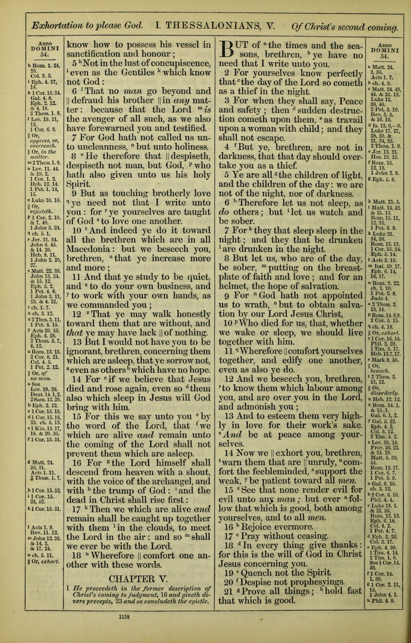 Exhortation to please God. I. THE SSALONIANS, V. Of Christ’s second coming. Anno DOMINI 54. b Rom. 1. 24, 26. Col. 3. 5. i Eph. 4.17, 18. kl Cor. 15.34. Gal. 4. 8. Eph. 2. 12. & 4.18. 2 Thess. 1. 8. I Lev. 19. 11, 13. 1 Cor. 6. 8. II Or, oppress, or, overreach. 11 Or, in the matter. HI 2 Thess. 1.8. Lev. 11. 44. & 19. 2. 1 Cor. 1. 2. lleb. 12.14. 1 Pet. 1.14, 15. 0 Luke 10.16. II Or, rejecteth. P 1 Cor. 2.10. & 7. 40. 1 John 3. 24. 9 eh. 5.1. r .Jer. 31. 34. John 6. 45. & 14. 26. Heb. 8.11. 1 John 2. 20, 27. S Matt. 22. 39. John 13. 34. & 15.12. Eph. 5. 2. 1 Pet. 4. 8. 1 John 3.11, 23. & 4. 21. t eh. 1. 7. a ch. 3. 12. ^2Thes.3.11. 1 Pet. 4.15. 7 Acts 20. 35. Eph. 4. 28. 2 Thess. 3. 7, 8,12. 1 Rom. 13.13. 2 Cor. 8. 21. Col. 4. 5. 1 Pet. 2.12. 11 Or, of no man. “ See Lev. 19. 28. Deut.14.1,2. 2 Sam. 12.20. b Eph. 2. 12. cl Cor. 15.13. dl Cor. 15.18, 23. ch. 3. 13. el Kin. 13.17, 18. & 20. 35. fl Cor. 15.51. S Matt. 24. 30, 31. Acts 1.11. 2 Thess. 1. 7. ,hlCor.l5.52. i 1 Cor. 15. 23, 52. kl Cor. 15. 51. I Acts 1. 9. Rev. 11.12. ■a John 12.26. & 14. 3. & 17. 24. n ch. 5.11. II Or, exhort. know how to possess his vessel in sanctification and honour; 5 ** Not in the lust of concupiscence, ‘ even as the Gentiles ^ which know not God: 6 *That no man go beyond and II defraud his brother ||in any mat- ter : because that the Lord ™ is the avenger of all such, as we also have forewarned you and testified. 7 For God hath not called us un- to uncleanness, “ but unto holiness. 8 °He therefore that ||despiseth, despiseth not man, but God, p who hath also given unto us liis holy Spirit. 9 But as touching brotherly love lye need not that I write unto you : for ye yourselves are taught of God ® to love one another. 10 ^And indeed ye do it toward all the brethren which are in aU Macedonia: but we beseech you, brethren, that ye increase more and more; 11 And that ye study to be quiet, and to do your own business, and y to work with your own hands, as we commanded you; 12 ^Tliat ye may walk honestly toward them that are without, and that ye may have lack || of nothing. 13 But I would not have you to be ignorant, brethren, concerning them which are asleep, that ye sorrow not, even as others'* which have no hope. 14 For if we believe that Jesus died and rose again, even so “'them also Avhich sleep in Jesus vfill God bring with him. 15 For this we say unto you by the Avord of the Lord, that 'we which are alive and remain unto the coming of the Lord shall not prevent them which are asleep. 16 For ®the Lord himself shall descend from heaven with a shout, Avith the voice of the archangel, and Avith the trump of God : ' and the dead in Christ shall rise first: 17 Then Ave which are alive and remain shall be caught up together Avith them 'in the clouds, to meet the Lord in the air: and so ™ shall we ever be Avith the Lord. 18  Wherefore || comfort one an- other Avith these Avords. CHAPTER V. 1 He proceedeth in the former description of Christ’s coming to judgment, 16 and giveth di- vers precepts, 23 and so concludeth the epistle. OUT of the times and the sea- X) sons, brethren, '*ye have no need that I Avrite unto you. 2 For yourselves know perfectly that the day of the Lord so cometh as a thief in the night. 3 For when they shall say. Peace and safety ; then sudden destruc- tion cometh upon them, ® as travail upon a woman Avith child; and they shall not escape. 4 'But ye, brethren, ai’e not in darkness, that that day should over- take you as a thief 5 Ye are all ®the childi*en of light, and the children of the day: we are not of the night, nor of darkness. 6 ''Therefore let us not sleep, as do others; but ‘ let us watch and be sober. 7 For they that sleep sleep in the night; and they that be drunken ' are drunken in the night. 8 But let us, who are of the day, be sober, “putting on the breast- plate of faith and love ; and for an helmet, the hope of salvation. 9 For God hath not appointed us to Avrath, but to obtain salva- tion by our Lord Jesus Christ, 10 PWho died for us, that, whether we wake or sleep, Ave should live together with him. 111 Wherefore || comfort yourselves together, and edify one another, even as also ye do. 12 And we beseech you, brethren, to know them which labour among you, and are over you in the Lord, and admonish you; 13 And to esteem them very high- ly in love for their work’s sake. ^And be at peace among your- selves. 14 Now we II exhort you, brethren, 'Avarn them that are Huiu’uly, com- fort the feebleminded, ''support the Aveak, y be patient toward aU men. 15  See that none render eAul for eAdl unto any man; but ever  fol- loAV that which is good, both among yourselves, and to all men. 16 Rejoice evermoi’e. 17 ® Pray Avithout ceasing. 18 ^ In eveiy thing give thanks: for this is the aGU of God in Christ Jesus concerning you. 19  Quench not the Spirit 20 'Despise not projjhesyings. 21 ®Prove aU things; ''hold fast that Avhich is good. Aniio DOMINI 54. Matt. 24. 3, 36. Acta 1. 7. 5 ch. 4. 9. c Matt. 24. 43, 44. & 25.13. Luke 12. 39, 40. 2 Pet 3.10. Rev. 3. 3. & 16.15. <1 la. 13. 6,-9. Luke 17. 27, 28, 29. & 21. 34, 35. 2 Thesa. 1. 9. e Jer. 13. 21. Iloa. 13.13. f Roui. 13. 12,13. 1 John 2. 8. 6 Eph. 5. 8. h Matt 25. 5. i Matt. 24. 42. & 25.13. Rotn. 13.11, 12.13. 1 Pet 5. 8. k Luke 21. 34, 36. Rom. 13.13. 1 Cor. 15. 34. Eph. 5. 14. I Acta 2.15. •a Isai. 59. 17. Eph. 6.14, 16,17. a Rom. 9. 22. ch. 1. 10. 1 Pet. 2. 8. Jude 4. 0 2 Thess. 2. 13.14. P Rom. 14.8,9. 2 Cor. 6.15. 9 ch. 4.18. II Or, exhort, r 1 Cor. 16.18. Phil. 2. 29. ITim. 5.17. Heh. 13.7,17. »Mark 9. 50. II Or, beseech. t 2 Thess. 3. 11,12. II Or, disorderly. a Heb. 12.12. a Rom. 14. 1. & 15.1. Gal. 6.1, 2. 7 Gal. 5. 22. Eph. 4. 2. Col. 3.12. 2 Tim. 4. 2. a Lev. 19.18. Prov. 20. 22. & 24. 29. Matt. 5. 39, 44, Rom. 12.17. 1 Cor. 6. 7. 1 Pet. 3. 9. a Gal. 6. 10. ch. 3.12. 1> 2 Cor. 6.10. Phil. 4. 4. c Luke 18.1. & 21. 36. Rom. 12.12. Eph. 6. 18. Col. 4. 2. 1 Pet 4. 7. <l Eph. 5. 20. Col. 3.17. e Eph. 4. 30. 1 Tim. 4. 14. 2 Tim. 1. 6. See 1 Cor. 14. 30. fl Cor. 14. 1, 39. 8 1 Cor. 2.11, 15. 1 John 4.1. h Phil. 4. 8.