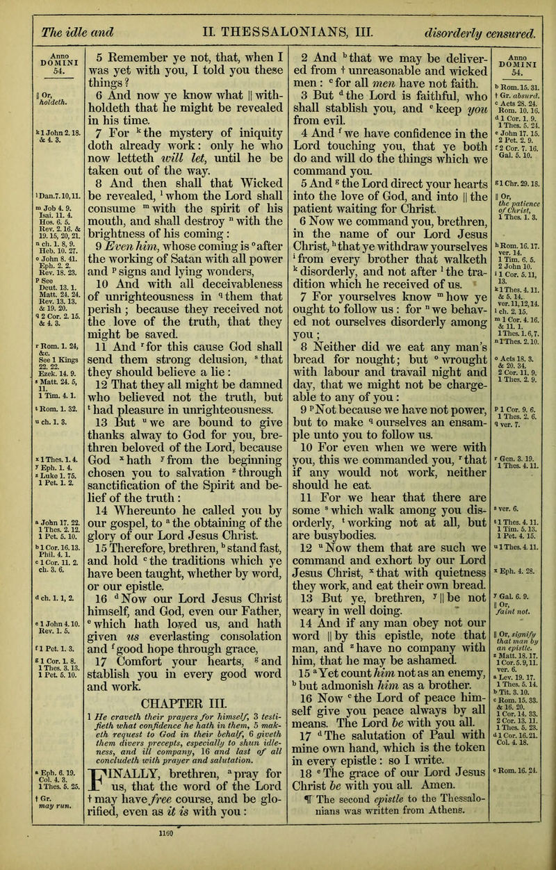 The idle and II. THESSALONIANS, III. disorderly censured. Anno DOMINI 54. BOr, holdelh. m.John 2.18. >5:4.3. lDan.T.10,11. m Job 4. 9. Isai. 11. 4. Hos. 6. 5. Rev. 2.16. & 19.15, 20, 21. a ch. 1. 8, 9. Heb. 10. 27. o John 8. 41. Eph. 2. 2. Rev. 18. 23. P See Deut. 13.1. Matt. 24. 24. Rev. 13.13. & 19. 20. 4 2 Cor. 2.15. &4. 3. r Rom. 1. 24, &C. See 1 Kings 22. 22. Ezek. 14. 9. » Matt. 24. 5, 11. 1 Tim. 4.1. t Rom. 1. 32. a ch. 1. 3. z 1 Thcs. 1.4. y Eph. 1. 4. ' Luke 1. 75. 1 Pet. 1. 2. a John 17. 22. 1 Thes. 2.12. 1 Pet. 5.10. blCor.16.13. Phil. 4.1. dCor. 11. 2. ch. 3. 6. <1 ch. 1.1, 2. e 1 John 4.10. Rev. 1. 6. flPct. 1. 3. 81 Cor. 1. 8. 1 Thes. 3.13. 1 Pet. 5.10. 5 Remember ye not, that, when I was yet with you, I told you these things ? 6 And noAV ye know Avhat |1 with- holdeth that he might be revealed in his time. 7 For *^the mystery of iniquity doth already work: only he who now letteth will let, until he be taken out of the way. 8 And then shall that Wicked be revealed, ^ whom the Lord shall consume “with the spirit of his mouth, and shall destroy ” with the brightness of his coming : 9 Even him, whose coming is after the working of Satan with aU power and P signs and lying wonders, 10 And with all deceivableness of unrighteousness in ithem that perish ; because they received not the love of the truth, that they might be saved. 11 And for this cause God shall send them strong delusion, Hhat they should believe a lie: 12 That they aU might be damned who believed not the truth, but ‘ had pleasure in unrighteousness. 13 But we are bound to give thanks alway to God for you, bre- thren beloved of the Lord, because God *hath ^fi-om the beginning chosen you to salvation “'through sanctification of the Spirit and be- lief of the truth: 14 Whereunto he called you by our gospel, to the obtaining of the glory of our Lord Jesus Christ. 15 Therefore, brethren, stand fast, and hold the traditions which ye have been taught, whether by word, or our epistle. 16 ^Now our Lord Jesus Christ himself, and God, even our Father, which hath loved us, and hath given us everlasting consolation and ^good hope through grace, 17 Comfort your hearts, ® and stablish you in every good word and work. « Eph. 6.19. Col. 4. 3. IThes. 5. 25. t Gr. may run* CHAPTER III. 1 He craveth their prayers for himself, 3 tesli- fieth what confidence he hath in them, S mak- eth request to God in their behalf, 6 giveth them divers precepts, especially to shun idle- ness, and ill company, 16 and last of all concludeth with prayer and salutation. Finally, brethren, pray for us, that the word of the Lord + may have free course, and be glo- I’ified, even as it is with you: 2 And ''that we may be deliver- ed from + unreasonable and vricked men : for all men have not faith. 3 But *'the Lord is faithful, who shall stablish you, and keep you from evil. 4 And ^ we have confidence in the Lord touching you, that ye both do and will do the things which we command you. 5 And ® the Lord direct your hearts into the love of God, and into || the patient waiting for Christ. 6 Now we command you, brethren, in the name of our Lord Jesus Christ, ''that ye withdraw yourselves 'from every brother that walketh ^ disorderly, and not after * the tra- dition which he received of us. 7 For yourselves know “how ye ought to follow us : for we behav- ed not ourselves disorderly among you; 8 Neither did we eat any man’s bread for nought; but wrought with labour and travail night and day, that we might not be charge- able to any of you: 9 PNot because we have not power, but to make ^ ourselves an ensam- ple unto you to foUow us. 10 For even when we were with you, this we commanded you, that if any would not work, neither should he eat. 11 For we hear that there are some which walk among you dis- orderly, 'working not at all, but are busybodies. 12 Now them that are such we command and exhort by our Lord Jesus Christ, ““tliat with quietness they work, and eat their own bread. 13 But ye, brethren, ^||be not weary in well doing. 14 And if any man obey not our word II by this epistle, note that man, and have no company with him, that he may be ashamed. 15 Yet coimt him not as an enemy, ’’ but admonish him as a brother. 16 Now the Lord of peace him- self give you peace always by all means. The Lord he with you all. 17 “'The salutation of Paul Avith mine own hand, which is the token in every epistle: so I Avrite. 18 The gi’ace of our Lord Jesus Christ he with you aU. Amen. Anno DOMINI 54. 5 Rom. 15.31. t Gr. absurd. 0 Acts 28. 24. Rom. 10.16. d 1 Cor. 1. 9. 1 Thes. 5. 24. e John 17. 15. 2 Pet. 2. 9. ! 2 Cor. 7.16. Gal. 6.10. 61Chr.29.18. II Or, the patience of Christ, 1 Thes. 1. 3. hRom. 16.17. ver. 14. 1 Tim. 6. 6. 2 John 10. i 1 Cor. 5.11, 13. k IThes. 4.11. &5.14. ver. 11,12,14 1 ch. 2.15. “ 1 Cor. 4.16. & 11.1. IThes. 1.6,7. oTThes. 2.10. 0 Acts 18. 3. & 20. 34 2 Cor. 11. 9. 1 Thes. 2. 9. P 1 Cor. 9. 6. 1 Thes. 2. 6. 9 ver. 7. r Gen. 3.19. 1 Thes. 411. ■ ver. 6. tlTIies.4.11. 1 Tim. 6.13. 1 Pet. 4 15. a IThes. 4.11. V Eph. 4. 28. I Gal. 6. 9. II Or, faint not. II Or, signify that man by an epistle. S Matt. 18.17. 1 Cor. 5.9,11. ver. 6. a Lev. 19.17. 1 Thes. 5.14. b Tit. 3.10. c Rom. 15. 33. & 16. 20. 1 Cor. 14. 33. 2 Cor. 13.11. 1 Thes. 5. 23. dl Cor. 16.21. Col. 4 18. « Rom. 16.24. 5T The second epistle to the Thessalo- iiians Avas written from Athens.
