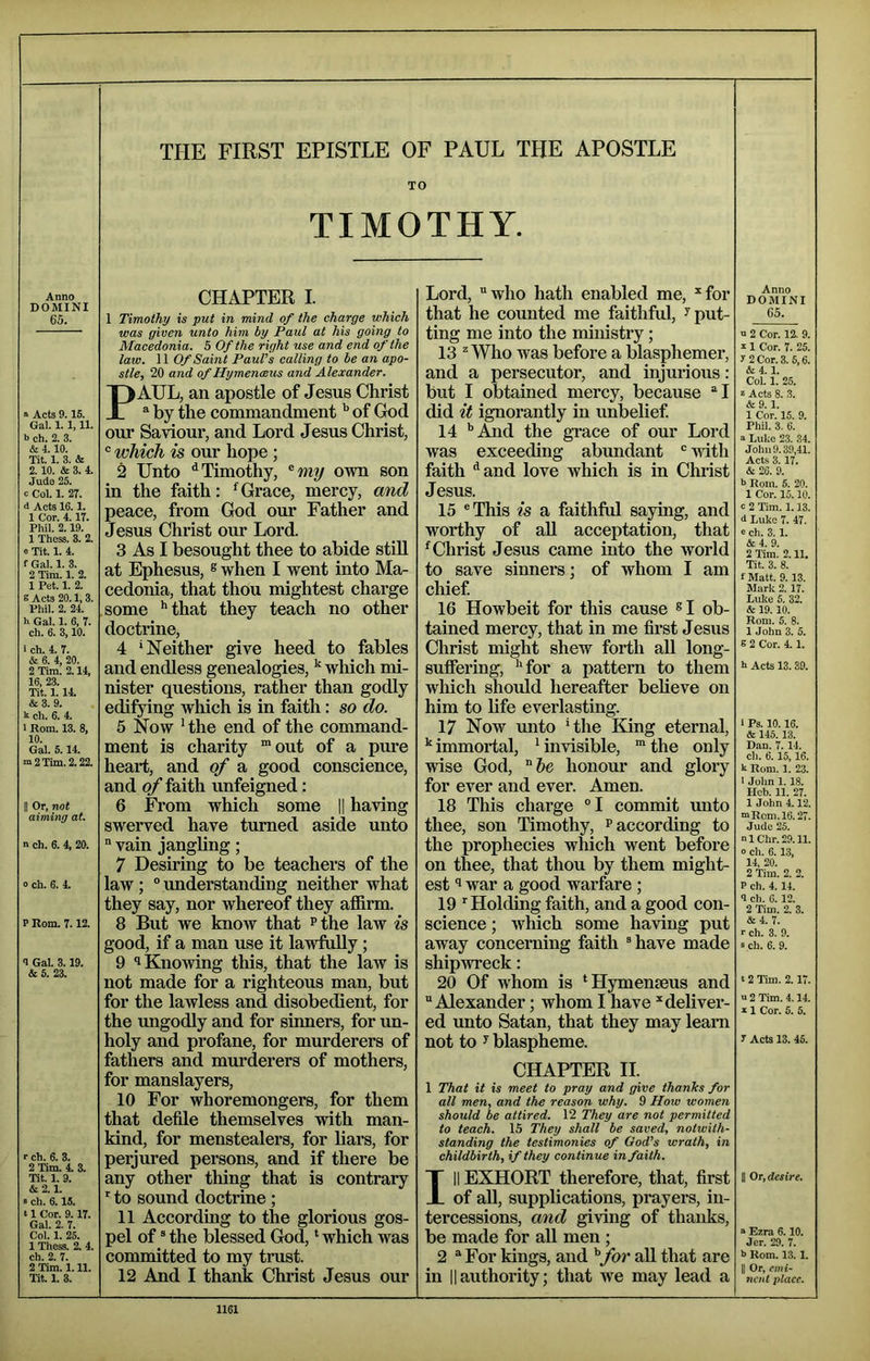 TO TIMOTHY. Anno DOMINI 65. » Acts 9.15. Gal. 1.1,11. b ch. 2. 3. & 4.10. Tit. 1. 3. & 2.10. & 3. 4. Judo 25. c Col. 1. 2r. d Acts 16.1. 1 Cor. 4.17. Phil. 2.19. 1 Thcss. 3. 2. 0 Tit. 1. 4. f Gal. 1. 3. 2 Tim. 1. 2. 1 Pet. 1. 2. s Acts 20.1,3. Phil. 2. 24. h Gal. 1. 6, T. ch. 6. 3,10. 1 ch. 4. 7. & 6. 4, 20. 2 Tim. 2.14, 16, 23. Tit. 1.14. &3. 9. k ch. 6. 4. 1 Rom. 13. 8, 10. Gal. 5.14. ™ 2 Tim. 2.22. II Or, not aiming at. n ch. 6. 4, 20; 0 ch. 6. 4. P Rom. 7.12. 9 Gal. 3.19. & 5. 23. r ch. 6. 3. 2 Tim. 4. 3. Tit. 1. 9. &2.1. » ch. 6.15. 11 Cor. 9.17. Gal. 2. 7. Col. 1. 25. 1 Thess. 2. 4. ch. 2. 7. 2 Tim. 1.11. Tit. 1. 3. CHAPTER I. 1 Timothy is put in mind of the charge which was given unto him by Paul at his going to Macedonia, 5 Of the right use and end of the law. 11 Of Saint PauVs calling to he an apo- stle, 20 and of Hymenceus and Alexander. PAUL, an apostle of Jesus Christ ® by the commandment of God our Saviour, and Lord Jesus Christ, ® which is our hope ; 2 Unto ^Timothy, ^my own son in the faith: ^Grace, mercy, and peace, from God our Father and Jesus Christ our Lord. 3 As I besought thee to abide stiU at Ephesus, ® when I went into Ma- cedonia, that thou mightest charge some **that they teach no other doctrine, 4 ‘Neither give heed to fables and endless genealogies, ^ wliich mi- nister questions, rather than godly edifying which is in faith: so do. 5 Now Hhe end of the command- ment is charity “out of a pure heart, and of a good conscience, and of faith unfeigned: 6 From which some |1 having swerved have turned aside unto “ vain jangling; 7 Desiring to be teachers of the law ; “ understanding neither what they say, nor whereof they affirm. 8 But we know that ^the law is good, if a man use it lawfully; 9 1 Knowing this, that the law is not made for a I’ighteous man, but for the lawless and disobedient, for the migodly and for sinners, for un- holy and profane, for murderers of fathers and murderers of mothers, for manslayers, 10 For whoremongers, for them that defile themselves with man- kind, for menstealers, for liai’s, for perjured persons, and if there be any other thing that is contrary ‘ to sound doctrine ; 11 According to the glorious gos- pel of * the blessed God, ‘ which was committed to my trust. 12 And I thank Christ Jesus our Lord, who hath enabled me, “for that he counted me faithful, ^ put- ting me into the ministry; 13 ^ Who was before a blasphemer, and a persecutor, and injurious: but I obtained mercy, because I did if ignorantly in unbelief 14 '’And the grace of our Lord was exceeding abundant ivith faith ^and love which is in Christ Jesus. 15 This is a faithful saying, and worthy of aU acceptation, that ^Christ Jesus came into the world to save sinners; of whom I am chief 16 Howbeit for this cause ® I ob- tained mercy, that in me first Jesus Christ might shew forth all long- suffering, ‘‘for a pattern to them which should hereafter believe on him to life everlasting. 17 Now unto ‘the King eternal, ‘‘immortal, ‘invisible, “the only wise God, honour and glory for ever and ever. Amen. 18 This charge “I commit unto thee, son Timothy, p according to the prophecies which went before on thee, that thou by them might- est ^ war a good warfare ; 19 ’’Holding faith, and a good con- science ; which some having put away concerning faith have made shipwreck; 20 Of whom is ‘Hymenmus and Alexander; whom I have “deliver- ed unto Satan, that they may leam not to y blaspheme. CHAPTER II. 1 That it is meet to pray and give thanks for all men, and the reason why. 9 How women should be attired. 12 They are not permitted to teach. 15 They shall be saved, notwith- standing the testimonies of God’s wrath, in childbirth, if they continue in faith. Ill EXHORT therefore, that, first of aU, supplications, prayers, in- tercessions, and giving of thanks, be made for aU men; 2 For kings, and ^for all that are in IIauthority; that ive may lead a Anno DOMINI 65. b 2 Cor. 12. 9. X 1 Cor. 7. 25. y 2 Cor. 3. 5,6. & 4. 1. Col. 1. 25. X Acts 8. 3. & 9. 1. 1 Cor. 15. 9. Phil. 3. 6. b Luke 23. 34. John 9.39,41. Acts 3.17. & 26. 9. h Rom. 5. 20. 1 Cor. 15.10. c 2 Tim. 1.13. d Luke 7. 47. e ch. 3.1. &4. 9. 2 Tim. 2.11. Tit. 3. 8. fMatt. 9.13. Mark 2. 17. Lulie 5. 32. & 19.10. Rom. 5. 8. 1 John 3. 5. 8 2 Cor. 4.1. h Acts 13.39. 1 Ps. 10.16. & 145. 13. Dan. 7.14. ch. 6.15,16. k Rom. 1. 23. t John 1.18. Heb. 11. 27. 1 John 4.12. mRcm.l6.27. Jude 25. nlChr.29.11. 0 ch. 6.13, 14, 20. 2 Tim. 2. 2. P ch. 4.14. <1 ch. 6. 12. 2 Tim. 2. 3. &4. 7. r ch. 3. 9. s ch. 6. 9. 12 Tim. 2.17. a 2 Tim. 4.14. X 1 Cor. 5. 5. r Acts 13. 45. II Or, desire. X Ezra 6.10. Jer. 29. 7. b Rom. 13.1. II Or, emi- nent place.