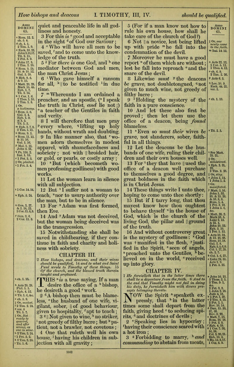 How bishops and deacons I. TIMOTHY, III, IV. should he qualified. Anno DOMINI 65. c Rom. 12. 2. ch. 5. 4. d ch. 1.1. 2 Tim. 1. 9. e Ezek. 18. 23. Jolm 3.16,17. Tit. 2.11. 2 Pet. 3. 9. f John 17. 3. 2 Tim. 2. 25. 5 Rom. 3. 29, 30. & 10.12. Gal. 3. 20. h Heh. 8. 6. & 9.15. t Matt. 20. 28. Mark 10. 45. E|ih. 1. 7. Tit. 2.14. k 1 Cor. 1. 6. 2 Thes. 1.10. 2 Tim. 1. 8. II Or, a testimony. I Rom. 5. 6. Gal. 4. 4. Eph. 1. 9. &3. 5. Tit. 1. 3. i> Eph. 3. 7,8. 2 Tim. 1.11. n Rom. 9.1. o Rom. 11.13. 6 15.16. Gal. 1.16. P Mai. 1. 11. John 4. 21. 9 Ps. 134. 2. Isai. 1.15. r 1 Pet. 3. 3. II Or, plaited. S 1 Pot. 3. 4. ‘1 Cor. 14.34. u Eph. 5. 24. ^ Gen. 1. 27. & 2. 18, 22. 1 Cor. 11.8,9. I Gen. 3. 6. 2 Cor. 11. 3. a ch. 1.15. b Acts 20. 28. Phil. 1.1. Eph. 4.12. d Tit. 1. 6, &c. c ch. 5. 9. Or, modest. f2Tim. 2. 24. s vcr. 8 Tit. 1. 7. I Or, Not ready to quarrel, and offer wrotu/, as one iii wine. b 2 Tim. 2. 24. II Pet. 5. 2. k 2 Tim. 2. 24. Tit. 1. 8. quiet and peaceable life in all god- liness and honesty. 3 For this is “ good and acceptable in the sight ^ of God our Saidour; 4 ®Who will have aU men to be saved, *^and to come unto the know- ledge of the truth. 5 ® For there is one God, and ^ one mediator between God and men, the man Christ Jesus ; 6 'Who gave himself a ransom for all, ^11 to be testified 4n due time. 7 “Whereunto I am ordained a preacher, and an apostle, ( I speak the truth in Christ, and lie not;) a teacher of the Gentiles in faith and verity. 8 I will therefore that men pray Peveiy Avhere, i lifting up holy hands, without Avrath and doubting. 9 In like manner also, that ''wo- men adorn themselves in modest appai’el, with shamefacedness and sobriety ; not with 1| broided hair, or gold, or pearls, or costly array; 10 ® But (Avhich becometh wo- men professing godliness) with good works. 11 Let the woman learn in silence with all subjection. 12 But ‘ I suffer not a woman to teach, nor to usurp authority over the man, but to be in silence. 13 For Adam was first formed, then Eve. 14 And ^Adam was not deceived, but the woman being deceived was in the transgression. 15 Notwithstanding she shall be saved in childbearing, if they con- tinue in faith and charity and holi- ness with sobriety. CHAPTER HI. 2 Ifow bishops, and deacons, and their wives should be qualified, 14 and to what end Saint Paul wrote to Timothy of these things. IS Of the church, and the blessed truth therein taught and professed. This a true saying. If a man desire the office of a ’’bishop, he desireth a good work. 2 ‘’A bishop then must be blame- less, the husband of one wife, vi- gilant, sober, || of good behaviour, given to hospitality, ’^apt to teach; 3 s II Not given to Avine, *' no striker, ’ not greedy of filthy lucre; but pa- tient, not a brawler, not covetous ; 4 One that ruleth well his OAvn house, ’ haAdng his children in sub- jection Avith all gravity; 5 (For if a man knoAv not how to rule his OAim house, how shall he take care of the church of God?) 6 Not II a novice, lest being lifted up Arith pride 'he fall into the condemnation of the devil 7 Moreover he must have a good report of them which are Avithout; lest he fall into reproach ° and the snare of the devil 8 LikeAvise must p the deacons he grave, not doubletong-ued, ^not given to much Avine, not gi'eedy of filthy lucre; 9 Holding the mystery of the faith in a pure conscience. 10 And let these also first be proved; then let them use the office of a deacon, being fomid blameless. 11 Even so must their AAnves he grave, not slanderers, sober, faith- ful in all things. 12 Let the deacons be the hus- bands of one Avife, lading their cliil- dren and their OAvn houses Avell 13 For ‘they that have ||used the ofl&ce of a deacon Avell purchase to themselves a good degree, and great boldness in the faith which is in Christ Jesus. 14 These things AViite I unto thee, hoping to come unto thee shortly: 15 But if I tany long, that thou mayest know how thou oughtest to behave thyself in the house of God, which is the church of the living God, the pillar and || ground of the truth. 16 And Avithout controversy great is the mystery of godliness : God was + manifest in the flesh, ^ justi- fied in the Spirit, seen of angels, preached unto the Gentiles, ’’be- lieved on in the world, received up into glory. CHAPTER IV. 1 He foretelleth that in the latter times there shall be a departure from the faith. 6 And to the end that Timothy might not fail in doing his duty, he furnisheth him with divers pre- cepts belonging thereto. NOW the Spirit speaketh ex- pressly, that ’’in the latter times some shall depart from the faith, giving heed to seducing spi- rits, ^ and doctrines of deAuls ; 2 ® Speaking lies in hypocrisy; ‘having their conscience seared Avith a hot iron; 3 8 Forbidding to marry, ^ and commanding to abstain from meats. Anno DOMINI 65. II Or, one newly come to the faith. “ Isai. 14.12. ■> Acts 22.12. 1 Cor. 5.12. 1 Thes. 4.12. 0 ch. 6. 9. 2 Tim. 2. 26. P Acts 6. 3. 9 Lev. 10. 9. Ezek. 44. 21. vcr. 3. r ch. 1.19. • Tit. 2. 3. t See Matt. 25. 21. II Or, ministered. a Eph. 2. 21, 22 2 Tim. 2. 20. II Or, stay, s John 1.14. 1 John 1. 2. t Gr. manifested, r Matt. 3.16. John 1. 32, 33. & 15. 26. & 16. 8, 9. Rom. 1. 4. 1 Pet. 3.18. 1 John 5. 6, &c. z Matt. 28. 2. Mark 16. 5. Luke 2.13. & 24. 4. John 20.12. Eph. 3.10. 1 Pet. 1.12. a Acta 10. 34. & 13. 46,48. Rom. 10.18. Gal. 2. 8. Eph. 3.5,6,8. Col. 1. 27,28. ch. 2. 7. b Col. 1. 6, 23. 0 Luke 24. 51. Acts 1. 9. 1 Pet. 3. 22. a John 16.13. 2 Thess. 2. 3. 2 Tim. 3- 1, &c. 2 Pet. 3. 3. 1 John 2.18. Jude 4,18. b 1 Pet. 1.20. a 2 Tim. 3.13. 2 Pet. 2.1. Rev. 16.14. 4 Dan. 11. 35, 37, 38. Rev. 9. 20. e Matt. 7.15. Rom. 16. 18. 2 Pet. 2. 3. fEph. 4.19. 8 1 Cor. 7. 28, 36, 38. Col. 2.20,21. Heh. 13. 4. URo.14.3,17. 1 Cor. 8. 8.