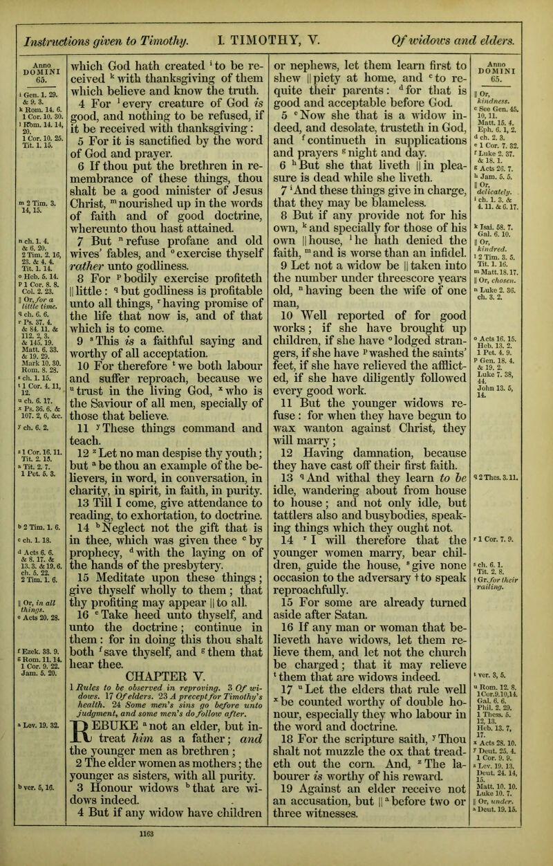 Instructions given to TiTnothy. I. TIMOTHY, V. Of widows and elders. Anno DOMINI 65. i Gen. 1. 29. & 9. 3. Rom. 14. 6. 1 Cor. 10. 30. 1 Kbm. 14.14, 20. 1 Cor. 10. 25. Tit. 1.15. m 2 Tim. 3. 14,15. n ch. 1. 4. 6. 20. 2 Tim. 2. 16, 23. & 4. 4. lit. 1. 14. 0 Hob. 5.14. P 1 Cor. 8. 8. Col. 2. 23. II Or,/or a little lime. 8 ch. 6. 6. ■■ Ps. 37. 4. & 84.11. & 112. 2, 3. & 145.19. Matt. 6. 33. & 19. 29. Mark 10. 30. Rom. 8. 28. 5 ch. 1.15. ‘ 1 Cor. 4.11, 12. a ch. 6.17. s Ps. 36. 6. & 107. 2, 6, &c. y ch. 6. 2. 21 Cor. 16.11. Tit. 2.15. ■» Tit. 2. 7. 1 Pet. 5. 3. b 2 Tim. 1. 6. c ch. 1.18. >1 Acts 6. 6. & 8.17. & 13.3. &19.6. ch. 5. 22. 2 Tim. 1. 6. II Or, in all things. « Acts 20. 28. fEzek. 33.9. E Rom. 11. lA 1 Cor. 9. 22. which God hath created *to be re- ceived ^ with thanksgiving of them which believe and know the truth. 4 For ’every creature of God is good, and nothing to be refused, if it be received with thanksgiving : 5 For it is sanctified by the word of God and prayer. 6 If thou put the brethren in re- membrance of these things, thou shalt be a good minister of Jesus Christ, nourished up in the words of faith and of good doctrine, whereunto thou hast attained. 7 But refuse profane and old wives’ fables, and “exercise thyself rather unto godliness. 8 For P bodily exercise profiteth II little: ‘1 but godliness is profitable unto aU things, having promise of the life that now is, and of that which is to come. 9 “This is a faithful saying and worthy of all acceptation. 10 For therefore ‘ we both labour and suffer reproach, because W'e tnist in the living God, *who is the Saviour of aU men, specially of those that believe. 11 y These things command and teach. 12 == Let no man despise thy youth; but be thou an example of the be- lievers, in word, in conversation, in charity, in spirit, in faith, in purity. 13 Till I come, give attendance to reading, to exhortation, to doctrine. 14 ’’Neglect not the gift that is in thee, wliich was given thee “ by prophecy, ‘’with the laying on of the hands of the presbytery. 15 Meditate upon these things; give thyself wholly to them; that thy profiting may appear l|to all. 16 “Take heed unto thyself, and unto the doetrine; continue in them: for in doing this thou shalt both ’save thyself, and ^them that hear thee. CHAPTER V. 1 Rules to be observed in reproving. 3 Of wi- dows. 17 Of elders. 23 A preceptfor Timothy’s health. 24 Some men's sins go before unto Judgment, and some men's do follow after. b Lov. 19. 32. b ver. 5,16. Rebuke not an eider, but in- treat him as a father; and the younger men as brethren; 2 The elder women as mothers; the younger as sisters, -with aU purity. 3 Honour widows ’’that are wi- dows indeed. 4 But if any widow have children or nephews, let them learn first to shew IIpiety at home, and “to re- quite their parents: *’ for that is good and acceptable before God. 5 “Now she that is a widow in- deed, and desolate, tnisteth in God, and ’continueth in supplications and prayers ® night and day. 6 ’’But she that liveth ||in plea- sure is dead while she hveth. 7 ’And these things give in charge, that they may be blameless. 8 But if any provide not for his own, ’’ and specially for those of his o^vn IIhouse, ’he hath denied the faith, “ and is worse than an infidel. 9 Let not a AUdow be || taken into the number under threescore years old, having been the Avife of one man, 10 WeU reported of for good works; if she have brought up childi'en, if she have “ lodged stran- gers, if she have i’washed the saints’ feet, if she have relieved the afflict- ed, if she have diligently folloAved every good work. 11 But the younger AvidoAvs re- fuse : for Avhen they have begun to wax Avanton against Christ, they Avill marry; 12 Having damnation, because they have cast off their first faith. 13 ^And AAdthal they learn to he idle, wandering about from house to house; and not only idle, but tattlers also and busybodies, speak- ing things Avhich they ought not. 14 I AviU therefore that the younger women marry, bear chil- dren, guide the house, “give none occasion to the adversaiy +to speak reproachfully. 15 For some are already turned aside after Satan. 16 If any man or Avoman that be- lieveth have Avidows, let them re- lieve them, and let not the church be charged; that it may relieve ‘ them that are Avidows indeed. 17 Let the elders that mle AveU *be counted Avorthy of double ho- nour, especially they who labour in the word and doctrine. 18 For the scripture saith, ^Tliou shalt not muzzle the ox that tread- eth out the com. And, “ The la- boui’er is Avorthy of his reAvard. 19 Against an elder receive not an accusation, but || before tAvo or three Avitnesses. Anno DOMINI 65. POr, kindness, e See Gen. 45. 10,11. Matt. 15. 4. Eph. 6.1, 2. ■1 eh. 2. 3. » 1 Cor. 7. 32. f Luke 2. 37. & 18.1. 6 Acts 26. 7. b Jam. 5. 5. II Or, delicately. ‘ ch. 1. 3. & 4.11. & 6.17. k Isai. 58. 7. Gal. 6.10. II Or, kindred. ■ 2 Tim. 3. 5. Tit. 1.16. m Matt. 18.17. II Or, chosen. n Luke 2. 36. ch. 3. 2. o Acts 16. 15. Heb. 13. 2. 1 Pet. 4. 9. P Gen. 18. 4. & 19. 2. Luke 7. 38, 44. John 13. 5, 14. 8 2Thcs.3.11. r 1 Cor. 7. 9. s ch. 6.1. Tit. 2. 8. t Gr. for their railing. t ver. 3, 5. u Rom. 12. 8. lCor.9.10,14. Gal. 6. 6. Phil. 2. 29. 1 Thess. 5. 12, 13. Heb. 13. 7. 17. a Acts 28.10. y Dent. 25. 4. 1 Cor. 9. 9. s Lev. 19. 13. Deut. 24. 14, 15. Matt. 10. 10. Luke 10. 7. II Or, under. “ Deut. 19.15.
