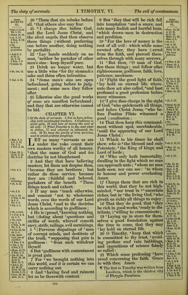 Tlie dvty of servants. I. TIMOTHY, VI. The evil of covetousness. Anno DOMINI 65. bGal. 2.11,14. Tit. 1.13. o Deut. 13.11. d ch. 6.13. 2 Tim. 2. 14. & 4.1. II Or, xoithout prejudice. e Acts 6. 6. & 13. 3. ch. 4.14. 2 Tim. 1. 6. f 2 John 11. g Ps. 104.15. t Gal. 5.19. a Eph. 6. 5. Col. 3. 22. Tit. 2. 9. 1 Pet. 2.18. b Isai. 52. 5. Rom. 2. 24. Tit. 2. 5, 8. c Col. 4.1. Or, believing. 4 ch. 4.11. c ch. 1.3. fch. 1.10. 2 Tim. 1.13. &4. 3. Tit. 1. 9. s Tit. 1.1. II Or, a fool. b 1 Cor. 8. 2. ch. 1. 7. II Or, sick. i ch. 1. 4. 2 Tim. 2. 23. Tit. 3. 9. klCor.il. 16. ch. 1. 6. II Or, Gall- ings one of another. 1 2 Tim. 3. 8. m Tit. 1.11. 2 Pet. 2. 3. n Bom. 16.17. 2 Tim. 8. 5. 0 Ps. 37.16. Prov. 15. 16. & 16. 8. Heb. 13. 5. P Job 1. 21. Ps. 49.17. Prov. 27. 24. Ecclos. 6.15. 4 Gen. 28. 20. Heb. 13. 5. 20 Them that sin rebuke before all, *= that others also may fear. 21 I charge thee before God, and the Lord Jesus Christ, and the elect angels, that thou observe these things H without preferring one before another, doing nothing by partiality. 22 ®Lay hands suddenly on no man, ^neither be partaker of other men’s sins : keep thyself pure. 23 Drink no longer water, but use a little wine ®for thy stomach’s sake and thine often infirmities. 24 ’‘Some men’s sins are open beforehand, going before to judg- ment; and some rmn they follow after. 25 Likewise also the good works of some are manifest beforehand; and they that are otherwise cannot be hid. CHAPTER VI. 1 Of the duty of servants. 3 Not to have fellow- ship with newfangled teachers. 6 Godliness is great gain, 10 and love of money the root of all evil. 11 What Timothy is to fly, and what to follow, 17 and whereof to admonish the rich. 20 To keep the purity of true doctrine, and to avoid profane janglings. Let as many ® servants as are under the yoke count their own masters worthy of aU honour, that the name of God and his doctrine be not blasphemed. 2 And they that have believing masters, let them not despise them, “because they are brethren; but rather do them service, because they are || faithful and beloved, partakers of the benefit. ‘’These things teach and exhort. 3 If any man “teach otherwise, and consent ’ not to wholesome words, even the words of our Lord Jesus Christ, ®and to the doctrine which is according to godliness ; 4 He is IIproud,’'knowing nothing, but IIdoting about ’questions and strifes of words, whereof cometh envy, strife, railings, evil surmisings, 5 IIPerverse disputings of ’men of corrupt minds, and destitute of the tmth, “supposing that gain is godliness : from such withdraw thyself 6 But godliness with contentment is great gain. 7 For Pwe brought nothing into this world, and it is certain we can carry nothing out. 8 And having food and raiment let us be therewith content. 9 But they that will be rich fall into temptation ®and*a snare, and into many foolish and hurtful lusts, ’which drown‘men in destruction and perdition. 10 For the love of money is the root of all evil: which while some coveted after, they have |1 erred from the faith, and pierced them- selves through with many soitows.^ ^ 11 ''But thou, ^0 man of God, flee these things ; and follow after righteousness, go^iness, faith, love, patience, meekness. s 12 ^ Fight the good fight of faith, ®lay hold on eternal life, where- unto thou art also called, ’’and hast professed a good profession before many witnesses. 13 “I give thee charge in the sight of God, ‘’who quickeneth all things, and hefm'e Christ Jesus, “who be- fore Pontius Pilate witnessed a good II confession; 14 That thou keep this command- ment without spot, imrebukeable, ’until the appearing of our Lord Jesus Christ: 15 Which in his times he shall shew, who is ® the blessed and only Potentate, ’' the Bang of kings, and Lord of lords; 16 ’Wlio only hath immortality, dwelling in the light which no man can approach unto; ’'whom no man hath seen, nor can see: ’ to whom he honour and power everlasting. Amen. 17 Charge them that are rich in this world, that they be not high- minded, “nor trust in +“uncertain riches, but in the living God, ?who giveth us richly all things to enjoy; 18 That they do good, that they be rich in good works, 'ready to dis- tribute, II“willing to communicate; 19 ’ Laying up in store for them- selves a good foundation against the time to come, that they may lay hold on eternal life. 20 0 Timothy, keep that which is committed to thy trust, ^ avoid- ing profane and vain babbUngs, and oppositions of science falsely so called: 21 Wliich some professing ^have erred concerning the faith. Grace he with thee. Amen. IT The first to Timothy was written from Laodicea, which is the chiefest city of Phrygia Pacatiana. Anno DOMINI 65. r Prov. 15. 27. & 20. 21. & 28. 20. Matt. 13. 22. Jam. 5.1. s ch. 3. 7. t ch. 1.19. n E.V. 23. 8. Deut. 16.19. II Or, been seduced. 2 Tim. 2.22. y Deut. 33.1. 2 Tim. 3. 17. k 1 Cor. 9. 25, 26. ch. 1.18. 2 Tim. 4. 7. a PhiL 3.12, 14. ver. 19. b Heh. 13. 23. c ch. 5. 21. d Deut. 32.39. 1 .Sam. 2. 6. John 5. 21. e Matt. 27.11. John 18. 37. Rev. 1. 5. & 3.14. II Or, profession. fPhil. 1.6,10. 1 Thes. 3.13. &6. 23. g ch. 1.11,17. h Rev. 17.14 & 19.16. 1 ch. 1.17. k Ex. 33. 20. John 6. 46. 1 Eph. 3. 21. Phil. 4. 20. Jude 25. Rev. 1. 6. & 4.11. &7.12. m Job 31. 21 Ps. 62. 7. & 62.10. Mark 10. 24. Luke 12. 21. t Gr. uncertainty of riches. n Prov. 23. 5. 0 1 Thess. 1.9. ch. 3.15. & 110. P Acts 1117. & 17. 25. 1 Luke 12.21. ch. 5.10. Tit. 3. 8. Jam. 2. 5. r Rom. 12.13. sociable. »Gal. 6. 6. Heb. 13.16. t Matt. 6. 20. &19. 21. Luke 12.! it 16. 9. u ver. 12. x2Tim. 1.11 Tit. 1. 9. Rev. 3. 3. y ch. 1.1 6. itl 7. 2 Tim. 2.11 16, 23. Titus 1.11 & 3. 9. Jch. 1. 6,19. 2 Tim. 2.18.