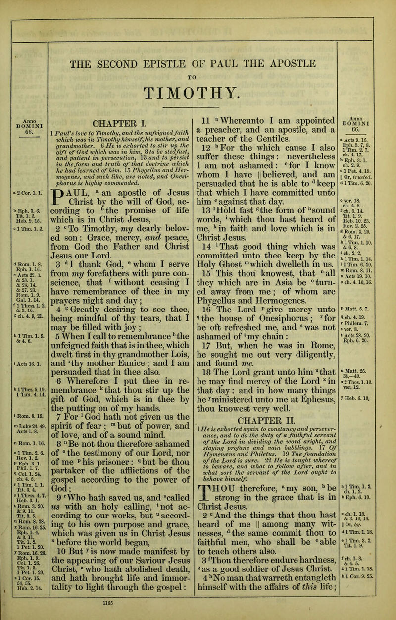 TO TIMOTHY. Anno DOMINI 66. a 2 Cor. 1.1. b F.ph. 3. 6. Tit. 1. 2. lleb. 9.15. c 1 Tim. 1. 2. d Rom. 1. 8. Eph. 1. IG. » Acts 22. 3. & 23.1. & 21. 11. & 27. 23. Rom. 1. 9. Gal. 1.11. f 1 Thess. 1. 2. & 3. 10. e ch. 4. 9, 21. b 1 Tim. 1. 5. &4. 6. i Acts 16.1. blThe3.6.19. 1 Tim. 4.14. > Rom. 8.15. m Luke 24.49. Acts 1. 8. n Rom. 1.16. 0 1 Tim. 2. 6. Rev. 1. 2. P Eph. 3.1. Phil. 1. 7. 1 Col. 1. 24. ch. 4. 5. r 1 Tim. 1.1. Tit. 3. 4. s 1 Thess. 4.7. lleb. 3.1. t Rom. 3. 20. & 9.11. Tit. 3. 5. a Rom. 8. 28. s Rom. 16.25. Eph. 1. 4. & 3.11. Tit. 1. 2. 1 Pet. 1. 20. 7 Rom. 16. 26. Eph. 1. 9. Col. 1. 26. Tit. 1. 3. 1 Pet. 1. 20. s 1 Cor. 15. 51, 55. Heb. 2.14. CHAPTER I. 1 Paul’s love to Timothy,and the unfeigned faith which was in Timothy himself, his mother, and grandmother. 6 lie is exhorted to stir up the gift of God which was in him, 8 to be stedfast, and patient in persecution, 13 and to persist in the form and truth of that doctrine ichich he had learned of him. 15 Phygellus and Her- mogenes, and such like, are noted, and Onesi- phorus is highly commended. PAUL, “ an apostle of Jesus Christ by the wiU of God, ac- cording to ‘’the promise of life which is in Christ Jesus, 2 ‘’To Timothy, my deai’ly belov- ed son: Grace, mercy, and peace, from God the Father and Chi'ist Jesus our Lord. 3 ‘‘I thank God, ®whom I serve from my forefathers with pure con- science, that ^ without ceasing I have remembrance of thee in my prayers night and day; 4 s Greatly desiring to see thee, being mindful of thy tears, that I may be filled with joy ; 5 When I call to remembrance ’’the unfeigned faith that is in thee, which dwelt first in thy grandmother Lois, and ‘thy mother Eunice ; and I am persuaded that in thee also. 6 AVherefore I put thee in re- membrance ‘‘that thou stir up the gift of God, which is in thee by the putting on of my hands. 7 For ‘ God hath not given us the spirit of fear ; but of power, and of love, and of a sound mind. 8 Be not thou therefore ashamed of “ the testimony of our Lord, nor of me P his prisoner: ’ but be thou partaker of the afflictions of the gospel according to the power of God; 9 ^Who hath saved us, and ® called us with an holy calling, ‘not ac- cording to our works, but accord- ing to his own purpose and grace, which was given us in Christ Jesus * before the world began, 10 But y is now made manifest by the appearing of our Saviour Jesus Christ, who hath abolished death, and hath brought life and immor- tality to light through the gospel: 11 Wliereunto I am appointed a preacher, and an apostle, and a teacher of the Gentiles. 12 ’’For the which cause I also suffer these things: nevertheless I am not ashamed: ® for I know whom I have || believed, and am persuaded that he is able to ^ keep that which I have committed unto him ® against that day. 13 ‘Hold fast ®the form of‘‘sound words, ‘which thou hast heard of me, ‘‘in faith and love which is in Christ Jesus. 14 ‘That good thing which was committed unto thee keep by the Holy Ghost ’which dweUeth in us. 15 This thou knowest, that all they which are in Asia be ‘’turn- ed away from me; of whom are PhygeUus and Hermogenes. 16 The Lord Pgive mercy unto the house of Onesiphorus ; '' for he oft refreshed me, and ®was not ashamed of ‘ my chain : 17 But, when he was in Rome, he sought me out very diligently, and found me. 18 The Lord gi’ant unto him that he may find mercy of the Lord * in that day: and in how many things he y ministered unto me at Ephesus, thou knowest vei*y well. CHAPTER II. 1 He is exhorted again to constancy and persever- ance, and to do the duty of a faithful servant of the Lord in dividing the word aright, and staying profane and vain babblings. 17 Of Hymeneevs and Philetus. 19 The foundation of the Lord is sure. 22 He is taught whereof to beware, and what to follow after, and in what sort the servant of the Lord ought to behave himself. Thou therefore, my son, ‘’be strong in the grace that is in Christ Jesus. 2 And the things that thou hast heard of me || among many wit- nesses, ^the same commit thou to faithftil men, who shall be able to teach others also. 3 ‘Thou thei’efore endure hardness, ®as a good soldier of Jesus Christ. 4 ‘‘No man that warreth entangleth himself with the affairs of this life; Anno DOMINI 66. a Acts 9.15. Eph. 3. 7, 8. 1 ’I’im. 2. 7. ch. 4.17. b Eph. 3. 1. ch. 2. 9. c 1 Pet. 4.19. II Or, trusted. d 1 Tim. 6. 20. 0 vcr. 18. ch. 4. 8. fch. 3.14. Tit. 1. 9. Hcb. 10. 23. Rev. 2. 25. 8 Rom. 2. 20. & 6.17. h 1 Tim. 1.10. A 6. 3. ‘ cli. 2. 2. k 1 Tim. 1.14. 11 Tim. 6. 20. “Rom. 8.11. “ Acts 19.10. 0 ch. 4.10,16. P M.->tt. 5. 7. <1 ch. 4.19. r Philem. 7. ■ vcr. 8. t Acts 28. 20. Eph. 6. 20. V Matt. 25. 34,-40. a2Thes.l.lO. ver. 12. 7 Heb. 6.10. a 1 Tim. 1. 2. ch. 1. 2. b Eph. 6.10. c ch. 1.13. & 3.10,14. II Or, bij. d 1 Tim. 1.18. a 1 Tim. 3. 2. Tit. L 9. fch. 1. 8. &4. 5. s 1 Tim. 1.18. b 1 Cor. 9. 25. (