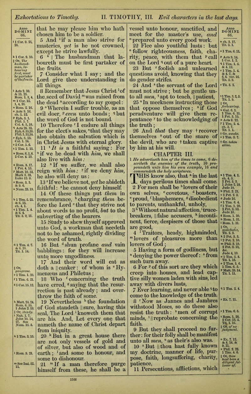Exhortations to Timothy. II. TIMOTHY, III. Evil characters in the last days. Anno DOMINI '66. I Cor. 9. 25, 26. k I Cor. 9.10. B Or, The husband- man, la- bouring .first, must be partaker ofthe/ruUs. Acts 2. 30. & 13. 23. Rom. I. 3, 4. n I Cor. 15. 1, 4, 20. ' Rom. 2. 16. > Acts 9.16. ch. 1. 12. ? Eph, 3.1. Phil. 1. 7. Col. 4. 3,18. I Acts 28. 31. Eph. 6.19,20. Phil. 1.13,14. r Eph. 3.13. Col. 1. 24. s 2 Cor. 1.6. II Tim. 1.15. u Rom. 6.5,8. 2 Cor. 4.10. ^ Rom. 8.17. 1 Pet. 4.13. y Matt. 10. 33. Mark 8. 38. Luke 12. 9. z Rom. 3. 3. &9. 6. a Num. 23.19. b 1 Tim. 5. 21. & 6. 13. ch. 4.1. c 1 Tim. 1. 4. & 6. 4. Tit. 3. 9, 11. d 1 Tim. 4. 7. A 6. 20. Tit. 1.14. II Or, gangrene. a 1 Tim. 1. 20. fl Tim. 6. 21. SI Cor. 15.12. hMatt. 24.24. Rom. 8. 35. 1 John 2.19. II Or, steady. 1 Nah. 1. 7. John 10.14, 27. See Num. 16. 5. k 1 Tim. 3.15. I Rom. 9. 21. m See IsaL 52. IL that he may please him who hath chosen him to be a soldier. 5 And 4f a man also strive for masteries, yet is he not crowned, except he strive lawfully. 6 II The husbandman that la- bom-eth must be first partaker of the fruits. 7 Consider what I say; and the Lord give thee understanding in aU things. 8 Remember that Jesus Christ 'of the.seed of David ™was raised fi’om the dead according to my gospel: 9 “Wherein I sufifer trouble, as an evil doer, ^ even unto bonds; but the word of God is not bound. 10 Therefore I endime all things for the elect’s sakes, ®that they may also obtain the salvation which is in Christ Jesus with eternal glory. 11 ^It is a faithful saying: For if we be dead with him, we shall also live with him: 12 ^If we suffer, we shall also reign with him: ^if we deny him, he also will deny us : 13 ^If we believe not, yet he abideth faithful: he cannot deny himself 14 Of these things put them in remembrance, charging them be- fore the Lord “ that they strive not about words to no jirofit, hut to the subverting of the hearers. 15 Study to shew thyself approved unto God, a workman that needeth not to be ashamed, rightly dividing the word of truth. 16 But shun profane and vain babblings: for they wiU increase unto more ungodliness. 17 And their word wiU eat as doth a IIcanker: of whom is “Hy- menaeus and Philetus; 18 Wlio '^concerning the truth have erred, ® saying that the resur- rection is past already; and over- throw the faith of some. 19 Nevertheless ''the foundation of God standeth || sure, having this seal, The Lord ' knoweth them that are his. And, Let every one that nameth the name of Christ depart from iniquity. 20 ''But in a great house there are not only vessels of gold and of silver, but also of Avood and of earth; ' and some to honour, and some to dishonour. 21 “If a man therefore purge himself from these, he shall be a vessel unto honour, sanctified, and meet for the master’s use, and prepared unto every good work. 22 Flee also youthful lusts: but “ follow righteousness, faith, cha- rity, peace, with them that Pcall on the Lord out of a pure heart. 23 But foolish and unlearned questions avoid, knowing that they do gender strifes. 24 And “the servant of the Lord must not strive ; but be gentle un- to all men, ‘apt to teach, ||patient, 25 In meekness instructing those that ojjpose themselves; if God peradventure will give them re- pentance y to the acknoAvledging of the truth; 26 And that they may t recover themselves ^out of the snare of the devil, who are t taken captive by him at his wiU. Anno DOMINI 66. n ch. 3.17. Tit. 3.1. 01 Tim. 6. IL P Acts 9.14. 1 Cor, 1. 2. 9 1 Tim. 1. 5. & 4.12. 1 Tim. 1. 4. & 4. 7. & 6.4. ver. 16. Tit. 3. 9. s Tit. 3. 2. tl Tim. 3.2,3. Tit. 1. 9. II Or, forbearing. u Gal. 6. 1. 1 Tim. 6. 11. 1 Pet. 3.15. s- Acts 8. 22. y 1 Tim. 2. 4. ch. 3. 7. Tit. 1. 1. t Gr. awake. 21 Tim. 3. 7. t Gr. taken alive. CHAPTER III. 1 He advertiseth him of the times to come, 6 de- scribeth the enemies of the truth, 10 pro- poundeth unto him his own example, 16 and commendeth the holy scriptures. This know also, that in the last days perilous times shall come. 2 For men shall be '’lovers of their own selves, “covetous, ^boasters, “proud, ‘blasphemers, ®disobedient to parents, unthankful, unholy, 3 ''Without natural affection, 'truce- breakers, IIfalse accusers, ''inconti- nent, fierce, despisers of those that are good, 4 'Traitors, heady, highminded, ^ lovers of joleasures more than lovers of God; 5 Having a form of godliness, but denying the power thereof: “ from such tm-n away. 6 For P of this sort are they which creep into houses, and lead cap- tive siUy women laden with sins, led away with divers lusts, 7 Ever learaing, and never able “^to come to the knowledge of the truth. 8 Now as Jamies and Jambres withstood Moses, so do these also resist the truth : “ men of corrupt minds, *|| reprobate concerning the faith. 9 But they shall proceed no fur- ther : for their folly shall be manifest unto all men, as their’s also was. 10 But 11 thou hast fully known my doctrine, manner of fife, pur- pose, faith, longsuffering, charity, patience, 11 Persecutions, afflictions, ivliich »1 Tim. 4.1. ch. 4. 3. 2 Pet. 3. 3. 1 John 2.18. Jude 18. b Phil. 2. 21. 0 2 Pet. 2. 3. d Jude 16. e 1 Tim. 6. 4. flTim. 1. 20. 2 Pet. 2.12. Jude 10. 8 Rom. 1. 30. b Rom. 1. 31. 1 Rom. 1. 31. II Or, makebates, Tit. 2. 8. k 2 Pet, 3. 3. 1 2 Pet. 2.10. m Pliil. 3.19. 2 Pet. 2.13, &c. Jude 4,19. •> 1 Tim. 5. 8. Tit. 1.16. o 2 Thes. 3. 6. 1 Tim. 6. 5. P Matt. 23.14. Tit. 1.11. 41 Tim. 2. 4. r E.X. 7.11. s 1 Tim. 6. 5. ‘ Rom. 1. 28. 2 Cor. 13. 5. lit. 1.16. II Or, of no judgment. u E,k. 7.12. dr 8. 18. 9.11. I Phil. 2. 22. 1 Tim. 4. 6. II Or, thou hast been a diligent fol- lower of.