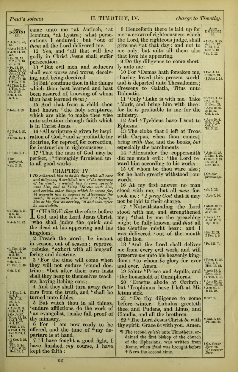 Paul’s solemn II. TIMOTHY, IV. charge to Timothy. Anno DOMINI 6G. y Acts 13. 45, 60. * Acts 14. 2, 5. » Acts 14.19, &c. b Ps. 34.19. 2 Cor. 1.10. ch. 4.17. c Ps. 34.19. Matt. 16. 24. John 17.14. Acts 14. 22. 1 Cor. 15.19. 1 Thes. 3. 3. d2Thes.2.11. 1 Tim. 4.1. ch. 2.16. c ch. 1.13. & 2. 2. f Johns. 39. e 2 Pet. 1. 20, 21. h Rom. 15. 4. 11 Tim. 6.11. II Or, Itcr/eded. k cli. 2. 21. came unto me ^at Aiitioch, ^at Iconium, “at Lystra; Avliat perse- cutions I endured : but ** out of them all the Lord delivered me. 12 Yea, and 'all that will live godly in Christ Jesus shall suffer persecution. 13 ^But evil men and seducers shall Avax Avorse and Avorse, deceiv- ing, and being deceived. 14 But' continue thou in the tilings Avhich thou hast learned and hast been assured of, ImoAving of Avhom thou hast learned them ; 15 And that from a child thou hast knoAvn “^the holy scriptures, Avhich are able to make thee Avise unto salvation through faith Avhich is in Christ Jesus. 16 ® All scripture is given by inspi- ration of God, and is profitable for doctrine, for reproof, for correction, for instruction in righteousness : 17 ‘That the man of God may be perfect, II thi’oughly furnished mi- to all good Avorks. CHAPTER IV. 1 He exhorteth Mm to do Ms duty with all care and diligence, 6 certifieth Mm of the nearness of his death, 9 willeth him to come speedily unto him, and to bring Marcus with him, and certain other things which he wrote for, 14 warneth him to beware of Alexander the smith, 16 informeth him what had befallen him at his first answering, 19 and soon after he concludeth. 01 Tim. 5.21. & 6.13. cli. 2. 14. b Acts 10. 42. b 1 Tim. 5. 20. Tit. 1.13. & 2. 15. 41 Tim. 4.13. b cli. 3.1. flTim. 1.10. 8 cli. 3. 6. b 1 Tim. 1. 4. &4. 7. Tit. 1.14. I ch. 1. 8. & 2. 3. k Acts 21. 8. Eph. 4.11. II Or, fu!fit, Rom. 15. 19. Col. 1. 25. &4.17. 1 Pliil. 2.17. m Pliil. 1. 23. See 2 Pet. 1. 14. n 1 Cor. 9. 24, 25. Phil. 3.14. 1 Tim. 6.12. Heb. 12.1. 1“ CHARGE thee therefore before God, and the Lord Jesus Christ, '’Avho shall judge the quick and the dead at his appearing and his kingdom; 2 Preach the -word; be instant in season, out of season; reprove, 'rebuke, ‘‘exhort Avith all longsuf- fering and doctrine. 3 'For the time Avill come Avhen they Avill not endure ‘sound doc- trine ; s but after their OAvn lusts shall they heap to themselves teach- ers, having itching ears; 4 And they shall turn aAvay their ears from the tmth, and ''shall be turned unto fables. 5 But A^atch thou in all tilings, ' endure aflflictions, do the Avork of '‘an evangelist, ||make full proof of thy ministry. 6 For 'I am noAV ready to be offered, and the time of “my de- parture is at hand. 7 “I have fought a good fight, I have finished my course, I have kept the faith: 8 Henceforth there is laid up for me 'a croAvn of righteousness, Avhich the Lord, the righteous judge, shall give me p at that day : and not to me only, but unto aU them also that love his appearing. 9 Do thy dihgence to come short- ly unto me: 10 For Demas hath forsaken me, ’’having loved this present Avorld, and is dejiarted unto Thessalonica; Crescens to Galatia, Titus unto Dalmatia. 11 ' Only * Luke is Avdth me. Take Mark, and bring him Avith thee: for he is profitaMe to me for the ministiy. 12 And ’’ Tycliicus have I sent to Ephesus. 13 The cloke that I left at Ti’oas Avith Carpus, A\dien thou comest, bring ivith thee, and the books, hut especially the parchments. 14 y Alexander the coppersmith did me much evil: “ the Lord re- Avard him according to Ids Avorks: 15 Of Avhom be thou Avare also; for he hath greatly Avithstood || our Avords. 16 At my first ansAver no man stood AAuth me, “but aU men for- sook me: '' I pray God that it may not be laid to their charge. 17 NotAAuthstanding the Lord stood Avdth me, and strengthened me; that by me the preaching might be fully knoAvn, and that all the Gentiles might hear: and I Avas delivered 'out of the mouth of the lion. 18 ‘And the Lord shall deliver me from every evil Avork, and Avill preserve me unto his heavenly king- dom : 6 to Avhom he glory for ever and ever. Amen. 19 Salute ''Prisca and Aquila, and ' the household of Onesiphorus. 20 Erastus abode at Corinth: but 'Trophimus have I left at Mi- letum sick. 21 “Do thy diligence to come before Avinter. Eubidus greeteth thee, and Pudens, and Linus, and Claudia, and all the brethren. 22 The Lord Jesus Christ he Avith thy spirit. Grace Avith you. Amen. Anno DOMINI GG. o 1 Cor. 9. 25. .lam. 1.12. 11’et. 6. 4. Rev. 2.10. P ch. 1.12. <I Col. 4.14. Philem. 24. V 1 John 2.15. = See ch. 1.15. t Col. 4.14. Philem. 24. a Acts 12. 25. & 15. 37. Col. 4.10. a Acts 20. 4. Eph. 6. 21. Col. 4. 7. Tit. 3.12. y Acts 19. 33. 1 Tim. 1. 20. b 2Sam. 3.39. Ps. 28. 4. Rev. 18. 6. II Or, our preachings. a ch. 1.15. b Acts 7. 60. c Matt. 10.19. Acts 23.11. & 27. 23. 4 Acts 9.15. & 26. 17,18. Eph. 3. 8. e Ps. 22. 21. 2 Pet. 2. 9. f Ps. 121. 7. S Rom. 11. 36. Gal. 1. 5. Heb. 13. 21. b Acts 18. 2. Rom. 16. 3. ■ 2 Tim. 1.16. k Acts 19. 22. Rom. 16. 23. I Acts 20. 4. & 21. 29. m ver. 9. n Gal. 6.18. Philem. 25. ^ The second epistle unto Timotheus, or- dained the first bishop of the church of the Ephesians, was written from Rome, when Paul was brought before t Nero the second time. t Gr. CiTsar Nero, or, the emperor Nero.