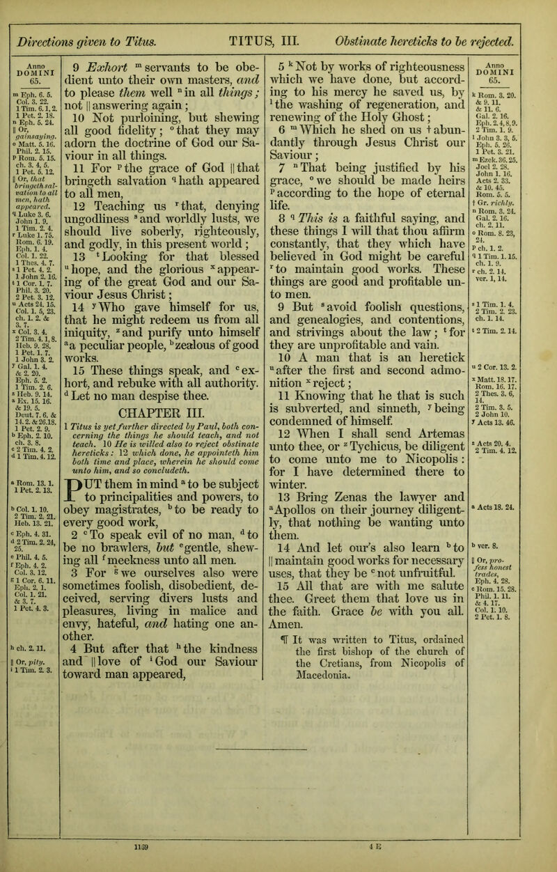 Directions given to Titus. TITUS, III. Obstinate lierctielcs to he rejected. Anno DOMINI 65. Eph. 6. 5. Col. 3. 22. 1 Tim. 6.1,2. 1 Pet. 2. 18. n Eph. 6. 24, II Or, gamsayinq. 0 Matt. 5. IG. Phil. 2.15. P Rom. 5.15. ch. 3. 4, 5. 1 Pet. 5. 12. II Or, that brinyelh sal- vation to all men, hath appeared. 1 Luke 3. 6. John 1. 9. 1 Tim. 2. 4. r Luke 1. 75. Rom. G. 19. Knh. 1. 4. Col. 1. 22. 1 Thes. 4. 7. S1 Pet. 4. 2. 1 John 2.1C. 11 Cor. 1. 7. Phil. 3. 20. 2 Pet. 3. 12. u Acts 24.15. Col. 1. 5, 23. ch. 1. 2. & 3. 7. I Col. 3. 4. 2 Tim. 4.1,8. Ileb. 9. 28. 1 Pet. 1. 7. 1 John 3. 2. y Gal. 1. 4. & 2. 20. Eph. 6. 2. 1 Tim. 2. 6. ^ Heb. 9.14. Ex. 15. 16. & 19. 5. Ueut. 7. 6. & 14.2. & 26.18. 1 Pet. 2. 9. b Eph. 2.10. ch. 3. 8. c 2 Tim. 4. 2. 6 1 Tim. 4.12. s Rom. 13.1. 1 Pet. 2.13. b Col. 1.10. 2 Tim. 2. 21. Heb. 13. 21. b Eph. 4. 31. 6 2 'Tim. 2. 24, 25. o Phil. 4. 5. fEph. 4. 2. Col. 3.12. E 1 Cor. 6.11. Eph. 2. 1. Col. 1. 21. & 3. 7. 1 Pet. 4. 3. b ch. 2.11. II Or, piti/. i 1 Tim. Z 3. 9 Exhort 'servants to be obe- dient unto their own masters, and to please them well in all things; not II answering again; 10 Not purloining, but shewing all good fidelity; “that they may adorn the doctrine of God our Sa- viour in all things. 11 For Pthe grace of God ||that bringeth salvation ‘^hath appeared to all men, 12 Teaching us '^that, denying ungodliness ® and worldly lusts, we should live soberly, righteously, and godly, in this present world; 13 ^ Looking for that blessed hope, and the glorious appear- ing of the great God and our Sa- viour Jesus Christ; 14 yWho gave himself for us, that he might redeem us from all iniquity, and purify unto himself a peculiar people, '’zealous of good works. 15 Tliese things speak, and “ex- hort, and rebuke with all authority. '' Let no man despise thee. CHAPTER III. 1 Titus is yet further directed by Paul, both eon- eerning the things he should teach, and not teach. 10 He is willed also to reject obstinate hereticks: 12 which done, he appointeth him both time and place, wherein he should come unto him, and so concludeth. PUT them in mind to be subject to principalities and powers, to obey magistrates, '’to be ready to every good work, 2 “To speak evil of no man, ''to be no brawlers, hut “gentle, shew- ing all 'meekness unto aU men. 3 For *swe ourselves also were sometimes foolish, disobedient, de- ceived, serving divers lusts and pleasures, living in malice and envy, hateful, and hating one an- other. 4 But after that ''the kindness and' II love of ' God our Saviour toward man appeared. 5 '' Not by works of righteousness which we have done, but accord- ing to his mercy he saved us, by 'the washing of regeneration, and renewing of the Holy Ghost; 6 'Which he shed on us + abun- dantly through Jesus Christ our Saviour; 7 That being justified by his grace, we should be made heirs P according to the hope of eternal life. 8 This is a faithfid saying, and these things I ■will that thou affirm constantly, that they Avhich have beheved in God might be careful to maintain good works. These things are good and profitable un- to men. 9 But “avoid foolish questions, and genealogies, and contentions, and strivings about the law; ' for they are unprofitable and vain. 10 A man that is an heretick after the first and second admo- nition reject; 11 Knowing that he that is such is subverted, and sinneth, ^ being condemned of liimself 12 Wlien I shall send Artemas unto thee, or Tychicus, be diligent to come unto me to Nicopolis; for I have determined there to winter. 13 Bring Zenas the la'wyer and Apollos on their journey diligent- ly, that nothing be wanting unto them. 14 And let our’s also learn '’to II maintain good works for necessary uses, that they be “ not unfruitful. 15 All that are -with me salute thee. Gi’eet them that love us in the faith. Grace he with you all. Amen. ^ It was written to Titus, ordained tlie first bishop of the church of the Cretians, from Nicopolis of Macedonia. Anno DOMINI 65. k Rom. 3. 20. & 9.11. & 11. 6. Gal. 2.16. Eph. 2.4.8,9. 2 Tim. 1. 9. 1 .lolm 3. 3, 5. Etih. 5. 26. 1 Pet. 3. 21. mEzek.36.25. Joel 2. 28. John 1. 16. Acts 2. 33. & 10. 45. Rom. 5. 5. t Gr. richly. n Rom. 3. 24. Gal. 2.16. ch. 2.11. « Rom. 8. 23, 24. P ch. 1. 2. 9 1 Tim. 1.15. ch. 1. 9. I- ch. 2. 14. ver. 1,14. s 1 Tim. 1. 4. 2 Tim. 2. 23. ch. 1.14. t 2 Tim. 2.14. u 2 Cor. 13. 2. s Matt. 18.17. Rom. 16. 17. 2 Thes. 3. 6, 14. 2 Tim. 3. 5. 2 John 10. y Acts 13. 46. s Acts 20. 4. 2 Tim. 4. 12. a Acts 18. 24. b ver. 8. II Or, pro- fess honest trades, Eph. 4. 28. c Rom. 15. 28. PhU. 1. 11. & 4.17. Col. 1. 10. 2 Pet. 1. 8.