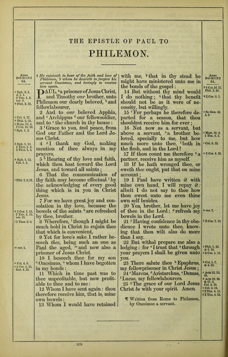 THE EPISTLE OF PAUL TO PHILEMON. Anno DOMINI 64. ^ Eph. 3.1. & 4.1. 2 Tim. 1. 8. ver. 9. b Phil. 2. 25. c Col. 4. IT. 4 Phil. 2. 25. e Rom. 16. 5. 1 Cor. 16.19. fEph. 1. 2. S Eph. 1.16. 1 Thes. 1. 2. 2 Thes. 1. 3. h Eph. 1.15. CoL 1. 4. 1 Phil. 1.9,11. k 2 Cor. 7.13. 2 Tim. 1. 16. ver. 20. 11 Tlies. 2. 6. n> ver. 1. n Col. 4. 9. 01 Cor. 4.15. Gal. 4.19. 4 rejoiceth to hear of the faith and love of Philemon, 9 whom he desireth to forgive his servant Onesimus, and lovingly to receive him again. PAUL, ®a prisoner of Jesus Christ, and Timothy our brother, unto Philemon our dearly beloved, ^ and fellowlabourer, 2 And to our beloved Apphia, and Archippus ^ our fellowsoldier, and to ® the- church in thy house : 3 Grace to you, and peace, from God our Father and the Lord Je- sus Christ. 4 s I thank my God, making mention of thee always in my prayers, 5 ^ Hearing of thy love and faith, which thou hast toward the Lord Jesus, and toward all saints ; 6 Tliat the communication of thy faith may become effectual ‘ by the acknowledging of every good thing which is in you in Christ Jesus. 7 For we have great joy and con- solation in thy love, because the bowels of the saints ^ are refi-eshed by thee, brother. 8 Wlierefore, * though I might be much bold in Christ to enjoin thee that which is convenient, 9 Yet for love’s sake I rather be- seech thee, being such an one as Paul the aged, and now also a prisoner of Jesus Christ. 10 I beseech thee for my son “ Onesimus, ° whom I have begotten in my bonds: 11 Which in time past was to thee unprofitable, but now profit- able to thee and to me: 12 Whom I have sent again: thou therefore receive him, that is, mine own bowels: 13 Wliom I would have retained with me, ^that in thy stead he might have ministered unto me in the bonds of the gospel: 14 But without thy mind would I do nothing; ^ that thy benefit should not be as it were of ne- cessity, but willingly. 15 For perhaps he therefore de- parted for a season, that thou shouldest receive him for ever; 16 Not now as a servant, but above a servant, ®a brother be- loved, specially to me, but hoAV much more unto thee, ‘both in the flesh, and in the Lord ? 17 If thou count me therefore a partner, receive him as myself. 18 If he hath wronged thee, or oweth thee ought, put that on mine account; 19 I Paul have written it with mine own hand, I wiU repay it: albeit I do not say to thee how thou owest unto me even thine own self besides. 20 Yea, brother, let me have joy of thee in the Lord: * refresh my bowels in the Lord. 21 y Having confidence in thy obe- dience I wrote unto thee, know- ing that thou wilt also do more than I say. 22 But withal prepare me also a lodging: for I trust that “ through yom’ prayers I shall be given unto you. 23 There salute thee ‘’Epaphras, my fellowprisoner in Christ Jesus; 24 ‘'Marcus, ^Aristarchus, ®Demas, ‘Lucas, my fellowlabourers. 25 ®The grace of our Lord Jesus Christ he with your spirit. Amen. IT Written from Eome to Philemon, by Onesimus a servant. Anno DOMINI 64. PI Cor. 16.17. Phil. 2. 30. •12 Cor. 9. 7. r So Gen. 45. 5, 8. s Matt. 23. 8. 1 Tim. 6. 2. t Col. 3. 22. “ 2 Cor. 8. 23. a ver. 7. r 2 Cor. 7.16. 2 Phil. 1. 25. &2. 24. a 2 Cor. 1.11. h Col 1. 7. &4.12. c Aets 12.12, 25. d Acts 19. 29. & 27. 2. Col. 4.10. c Col. 4. 14. f2Tim. 4.11. S 2 Tim. 4. 22.