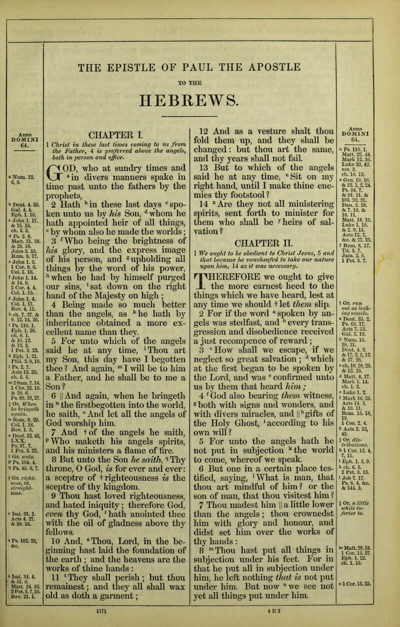 DOMINI 64. “ Num. 12. 6,8. i> Deut. 4. 30. Gal. 4. 4. Eph. 1.10. c John 1. IT. & 15.15. ch. 2. 3. d Ps. 2. 8. Matt. 21. 38. & 28.18. John 3. 35. Korn. 8.17. « John 1. 3. 1 Cor. 8. 6. Col. 1.16. f John 1.14. & 14. 9. 2 Cor. 4. 4. Col. 1.15. 6 John 1. 4. Col. 1.17. Rev. 4.11. h ch. 7. 27. & 9. 12,14, 26. i Ps. 110.1. Eph. 1. 20. ch. 8. 1. & 10.12. & 12. 2. 1 Pet. 3. 22. h Eph. 1. 21. Phil. 2.9,10. I Ps. 2. 7. Acts 13. 33. ch. 5. 5. n>2S.am. 7.14. 1 Chr. 22.10. A 28. 6. Ps.89. 26,27. II Or, When he brimjeth again. n Rom. 8. 29. CoU 1.18. Rev. 1. 5. » Dent. 32.43, LXX. Ps. 97. 7. 1 Pot. 3. 22. t Gr. unto. V Ps. 104. 4. 9 Ps. 45. 6, 7. t Gr. right- ness, or, straight- ness. r Isai. 61.1. Acts 4. 27. & 10. 38. s Ps. 102. 25, Ac. t Isai. 34. 4. A 51. 6. Matt. 24. 35. 2 Pet. 3.7,10. Rev. 21.1. THE EPISTLE OF PAUL THE APOSTLE TO THE HEBREWS. 1 Christ in these last times coming to us from the Father, 4 is preferred above the angels, both in person and office. God, who at sundry times and “in divers manners spake in time past unto the fathers by the prophets, 2 Hath *’in these last days “spo- ken unto us by his Son, ^ whom he hath appointed heir of aU things, ® by whom also he made the worlds; 3 ^Who being the brightness of his glory, and the express image of his person, and ® upholding all things by the word of his power, ‘'when he had by himself purged our sins, ‘sat down on the right hand of the Majesty on high ; 4 Being made so much better than the angels, as ‘'^he hath by inheritance obtained a more ex- cellent name than they. 5 For unto which of the angels said he at any time, ‘Thou art my Son, this day have I begotten thee ? And again, I Avill be to him a Father, and he shall be to me a Son? 6 II And again, when he bringeth in the firstbegotten into the world, he saith, “ And let aU the angels of God worship him. 7 And +of the angels he saith, PWho maketh his angels spirits, and his ministers a flame of fire. 8 But unto the Son he saith, i Tliy throne, 0 God, is for ever and ever: a sceptre of t righteousness is the sceptre of thy kingdom. 9 Thou hast loved righteousness, and hated iniquity; therefore God, even thy God, hath anointed thee with the oil of gladness above thy fellows. 10 And, “Thou, Lord, in the be- ginning hast laid the foundation of the earth ; and the heavens are the works of thine hands : 11 ‘They shall perish; but thou remainest; and they aU shall wax old as doth a garment; 12 And as a vesture shalt thou fold them up, and they shall be changed: but thou art the same, and thy years shall not fail. 13 But to which of the angels said he at any time, Sit on my right hand, until I make thine ene- mies thy footstool ? 14 'Are they not aU ministering spirits, sent forth to minister for them who shall be ^heii's of sal- vation ? CHAPTER II. 1 We ought to be obedient to Christ Jesus, S and that because he vouchsafed to take our nature upon him, 14 as it was necessary, Therefore we ought to give the more earnest heed to the things which we have heard, lest at any time we should t let them slip. 2 For if the word “ spoken by an- gels was stedfast, and every trans- gression and disobedience received a just recompence of reward; 3 “How shall we escape, if we neglect so great salvation ; ^ which at the first began to be spoken by the Lord, and was “ confii-med unto us by them that heard him ; 4 ‘ God also bearing them witness, ® both with signs and wonders, and with divers miracles, and 11‘'gifts of the Holy Ghost, ‘according to his own wiU ? 5 For unto the angels hath he not put in subjection 'the world to come, whereof we speak. 6 But one in a certain place tes- tified, saying, ‘What is man, that thou art mindful of him? or the son of man, that thou visitest him ? 7 Thou madest Mm |1 a bttle lower than the angels; thou crownedst him with glory and honour, and didst set him over the works of thy hands: 8 Thou hast put all tilings in subjection under his feet. For in that he put all in subjection under him, he left nothing that is not put under him. But now we see not yet aU things put under him. Anno DOMINI 64. u Ps. no. 1. Matt. 22. 44. Mark 12. 36. Luke 20. 42. ver. 3. ch. 10.12. S Gen. 19.16. A 32.1, 2, 24. Ps. 34. 7. A 91. 11. A 103. 20, 21. Dan. 3. 28. A 7.10. A 10. 11. Matt. 18.10. Luke 1.19. A 2. 9,13. Acts 12. 7, Ac. A 27. 23. 1 Rom. 8. 17. Tit. 3. 7. Jam. 2. 5. 1 Pet. 3. 7. t Gr. run out as leak- ing vessels. a Deut. 33. 2. Ps. 68.17. Acts 7. 53. Gal. 3.19. i> Num. 15. 30, 31. Deut. 4. 3. A 17. 2, 5,12. A 27. 26. cch. 10.28,29. A 12. 25. 6 Matt. 4.17. Mark 1.14. ch. 1. 2. e Lulce 1. 2. f Mark 16. 20. Acts 14. 3. A 19.11. Rom. 15.18, 19. 1 Cor. 2. 4. S Acts 2. 22, 43. II Or, dis- tributions. h 1 Cor. 12. 4, 7,11. i Eph. 1. 5, 9. k ch. 6. 5. 2 Pet. 3.13. 1 Job 7.17. Ps. 8. 4, Ac. A 144. 3. II Or, a Utile while in- ferior to. m Matt. 28.18. 1 Cor. 15. 27. Eph. 1. 22. Ch. 1.13. n 1 Cor. 15.25.