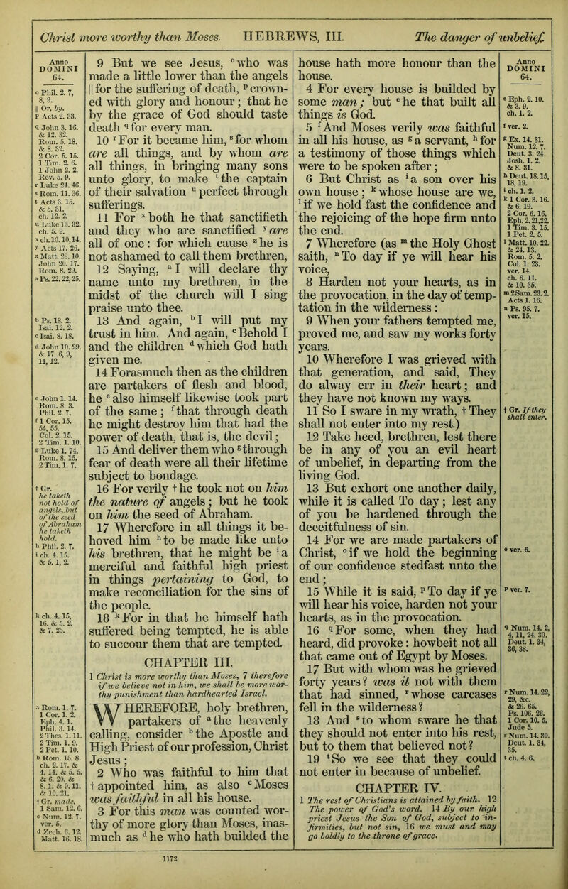 Clivist more ivorthy than Moses. HEBREWS, III. The danger of unhelief. Anno DOMINI 64. 0 Phil. 2. 7, 8,9. II Or, 6)/. P Acts 2. 33. 9 .Tolm 3.16. & 12. 32. Rom. 5.18. & 8. 32. 2 Cor. 5.15. 1 Tim. 2. 6. 1 John 2. 2. Rev. 5. 9. r Luke 24.46. s Rom. 11. 36. t Acts 3.15. Ik 6. 31. eh. 12. 2. u Luke 13. 32. eh. 6. 9. V eh. 10.10,14. r Acts 17. 26. Matt. 28.10. John 20. 17. Rom. 8. 29. »1‘3.22.22,25. b Ps. 18. 2. Isai. 12. 2. b Isai. 8.18. tl .Tohn 10. 29. & 17. 6, 9, 11,12. e .John 1.14. Rom. 8. 3. Phil. 2. 7. ri Cor. 15. 54, 55. Col. 2.15. 2 Tim. 1. 10. s Luke 1. 74. Rom. 8.15. 2 Tim. 1. 7. t Gr. he tahe.lh not hold of angels,, but of the seed of Abraham he taketh hold. b Phil. 2. 7. i ch. 4.15. & 5.1, 2. k ch. 4. 15, 16. & 5. 2. & 7. 25. •0 Rom. 1. 7. 1 Cor. 1. 2. Eph. 4.1. Phil. 3.14. 2 Thes. 1.11. 2 Tim. 1. 9. 2 Pet. 1.10. b Rom. 15. 8. ch. 2.17. & 4. 14. & 6. 5. & 6. 20. & 8.1. & 9.11. & 10. 21. 1 Gr. made, 1 Sam. 12. 6. c Num.. 12. 7. ver. 5. J Zech. G. 12. Matt. 16.18. 9 But we see Jesus, “Avho was made a little lower thau the angels 11 for the suffering of death, Pcroivn- ed with glory and honour; that he by the grace of God should taste death i for every man. 10 ‘ For it became him, ® for whom are all things, and by whom are all things, in bringing many sons unto glory, to make ‘the captain of their salvation “ perfect through sufferings. 11 For ‘‘ both he that sanctifieth and they Avho are sanctified all of one: for which cause ^ he is not ashamed to call them brethren, 12 Saying, “I will declare thy name unto my brethren, in the midst of the church will I sing pi’aise unto thee. 13 And again, '’I will put my trust in him. And again, ® Behold I and the children ‘‘which God hath given me. 14 Forasmuch then as the children are partakers of flesh and blood, he ® also himself likewise took part of the same ; Hhat through death he might destroy him that had the power of death, that is, the devil; 15 And deliver them who s through fear of death were all their lifetime subject to bondage. 16 For verily t he took not on him the nature of angels; but he took on him the seed of Abraham. 17 Wherefore in aU things it be- hoved him ’'to be made like unto his brethi-en, that he might be ‘a merciftd and faithful high priest in things pertaining to God, to make reconciliation for the sins of the people. 18 ’‘For in that he himself hath suffered being tempted, he is able to succour them that are tempted. CHAPTER HI. 1 Christ is more worthxj than Moses, 7 therefore if we believe not in him, we shall be more tvor- thy punishment than hardhearted Israel. WHEREFORE, holy brethren, pai-takers of “the heavenly calling, consider ’'the Apostle and High Priest of our profession, Christ Jesus; 2 Who was faithful to him that t appointed him, as also “ Moses was faithful in all his house. 3 For this man was counted wor- thy of more glory than Moses, inas- much as *’ he who hath builded the house hath more honour than the house. 4 For eveiy house is builded by some man; but ®he that built all things is God. 5 ^And Moses verily ivas faithful in aU his house, as ^ a servant, for a testimony of those things which were to be spoken after; 6 But Christ as ’a son over his own house ; whose house are we, ’ if we hold fast the confidence and the rejoicing of the hope firm unto the end. 7 \Vlierefore (as * the Holy Ghost saith, To day if ye wiU hear his voice, 8 Harden not your hearts, as in the provocation, in the day of temp- tation in the wilderness: 9 Wlien your fathers tempted me, proved me, and saw my works forty years. 10 Wlierefore I was grieved with that generation, and said. They do alway err in their heart; and they have not known my ways. 11 So I sware in my wrath, + They shall not enter into my rest.) 12 Take heed, brethren, lest there be in any of you an evil heart of unbelief, in departing from the living God. 13 But exhort one another daily, while it is called To day; lest any of you be hardened through the deceitfulness of sin. 14 For we are made partakers of Christ, “if we hold the beginning of our confidence stedfast unto the end; 15 While it is said, p To day if ye will hear his voice, harden not your hearts, as in the provocation. 16 iFor some, when they had heard, did provoke: howbeit not all that came out of Egypt by Moses. 17 But with whom was he grieved forty years ? was it not Avith them that had sinned, ‘whose carcases feU in the wilderness ? 18 And ®to whom sware he that they should not enter into his rest, but to them that believed not ? 19 ‘So we see that they could not enter in because of unbelief CHAPTER IV. 1 The rest of Christians is attained by faith. 12 The power of God’s word. 14 liy our high priest Jesus the Son of God, subject to in- firmities, but not sin, 16 tee must and may go boldly to the throne of grace. Anno DOMINI 64. e Eph. 2.10. &3. 9. ch. 1. 2. f ver. 2. e Ex. 14. 31. Num. 12. 7. Dent. 3. 24. Josh. 1. 2. & 8. 31. k Dent. 18.15. 18,19. 1 ch. 1. 2. k 1 Cor. 8.16. & 6. 19. 2 Cor. 6.16. Eph. 2.21,22. 1 Tim. 3. 15. 1 Pet. 2. 5. 1 Matt. 10.22. & 24.13. Rom. 6. 2. Col. 1. 23. vcr. 14. ch. 6. 11. & 10. 35. “2 Sam. 23.2. Acts 1. 16. n Ps. 95. 7. ver. 15. \ Gr. If they shall enter. 0 ver. 6. P ver. 7. 9 Num. 14. 2, 4,11, 24, 30. Deut. 1. 34, 36, 38. rNum. 14.22, 29, &c. & 26. 65. Ps. 106. 26. 1 Cor. 10. 5. Jude 5. »Num. 14.30. Deut. 1. 34, 35. t ch. 4. 6.