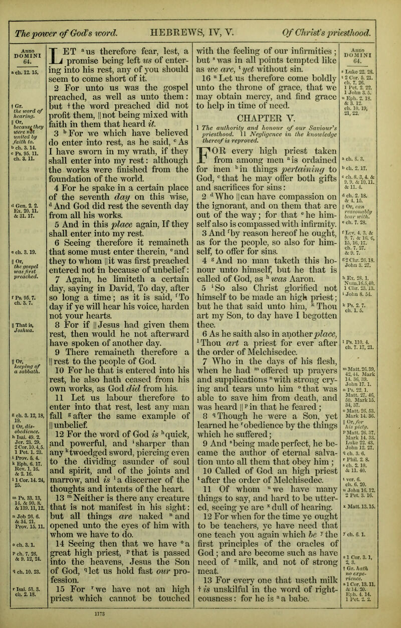 The power of God’s word. HEBREWS, IV, V. Of Christ’s priesthood. Anno DOMINI 64. a cll. 12. 15. tGr. t/ie word of hearing. II Or, becauselhey were not united by faith to. b ch. 3.14. c Ps. 95.11. cll. 3.11. Gen. 2. 2. E.X. 20.11. & 31. 17. 0 ch. 3.19. II Or, the gospel was first preached. f Ps; 95.7. ch. 3. 7. II Thiit is, Joshua. II O'-- . ^ keeping of a sabbath. 8 ch. 3.12,18, 19. II Or, dis- obedience. b Isili. 49. 2. Jcr. 23. 29. 2 Cor. 10.4,5. 1 Pet. 1. 23. t Prov. 5. 4. b Eph. 6.17. Ucv. 1.16. & 2.16. 11 Cor. 14.24, 25. m Ps. 33.13, 14. & 90. 8. &139.11,12. n .Job 26. 6. & 34. 21. Prov. 15.11. o ch. 3.1. P ch. 7. 26. & 9.12, 24. 9 ch. 10. 23. r Isai. 53. 3. cll. 2.18. Let ®us therefore fear, lest, a promise being left us of enter- ing into his rest, any of you should seem to come short of it. 2 For unto us was the gospel preached, as well as unto them: but +the word preached did not profit them, || not being mixed Avith faith in them that heard it. 3 *’For we which have believed do enter into rest, as he said, As I have sworn in my WTath, if they shall enter into my rest: although the works were finished from the foundation of the world. 4 For he spake in a certain place of the seventh day on this ivise, ^ And God did rest the seventh day from all his works. 5 And in this place again. If they shall enter into my rest. 6 Seeing therefore it remaineth that some must enter therein, ® and they to whom l|it was first preached entered not in because of unbelief: 7 Again, he limiteth a certain day, saying in David, To day, after so long a time; as it is said, *^To day if ye will hear his voice, hai’den not your hearts. 8 For if II Jesus had given them rest, then would he not afterward have spoken of another day. 9 Tliere remaineth therefore a II rest to the people of God. 10 For he that is entered into his rest, he also hath ceased from his own works, as God did from his. 11 Let us labour therefore to enter into that rest, lest any man fall ® after the same example of 11 unbelief 12 For the word of God is '’quick, and powerful, and 'sharper than any ’’^twoedged sAvord, piercing even to the dividing asunder of sold and spirit, and of the joints and marroAV, and is ' a discerner of the thoughts and intents of the heart. 13 ™ Neither is there any creature that is not manifest in his sight: but all things are naked and opened unto the eyes of him Avfith whom Ave have to do. 14 Seeing then that we have ®a gi’eat high priest, I’that is passed into the heavens, Jesus the Son of God, ^ let us hold fast our pro- fession. 15 For ’’Ave have not an high priest Avhich cannot be touched Avith the feeling of our infirmities ; but ® Avas in all lAoints tempted like as toe are,' yet Avitliout sin. 16 “ Let us therefore come boldly unto the throne of grace, that Ave may obtain mercy, and find gi'ace to help in time of need. CHAPTER Y. Anno DOMINI 64. • Luko 22. 28. ‘ 2 Cor. 5. 21. ch. 7. 26. 1 Pet. 2. 22. 1 John 3.5. “ Eph. 2. 18. & 3. 12. ch. 10. 19, 21, 22. 1 The authority and honour of our Saviour's priesthood. 11 Negligence in the knowledge thereof is reproved. For every high priest taken from among men “is ordained for men '’in things pertaining to God, “ that he may offer both gifts and sacrifices for sins: 2 ‘'Who 11 can have compassion on the ignorant, and on them that are out of the way; for that “ he him- self also is compassed Avith infirmity. 3 And 'by reason hereof he ought, as for the people, so also for him- self, to offer for sins. 4 8 And no man taketh this ho- nour unto himself, but he that is called of God, as '' was Aaron. 5 'So also Christ glorified not himself to be made an high priest; but he that said unto him, ^ Thou art my Son, to day have I begotten thee. 6 As he saith also in another 'Thou art a priest for ever after the order of Melchisedec. 7 Wlio in the days of his flesh, when he had ’offered up prayers and supplications Avith strong cry- ing and tears unto him that Avas able to save him from death, and was heard || ? in that he feared; 8 1 Though he were a Son, yet learned he ” obedience by the things Avhich he suffered; 9 And “being made perfect, he be- came the author of eternal salva- tion unto all them that obey him; 10 Called of God an high priest * after the order of Melchisedec. 11 Of whom AA'e have many things to say, and hard to be utter- ed, seeing ye are * dull of hearing. 12 For AA'hen for the time ye ought to be teachers, ye have need that one teach you again Avhich he ^ the first principles of the oracles of God; and are become such as have need of ^milk, and not of strong meat. 13 For every one that useth milk unskilful in the word of right- eousness : for he is “ a babe. a cll. 8. 3. b ch. 2.17. c ch. 8. 3, 4. & 9. 9. & 10.11. & 11. 4. d ch. 2.18. & 4.15. II Or, can reasonably bear leith. e ch. 7. 28. fLcv. 4. 3. & 9. 7. i: 16. 6, 15,16, 17. ch. 7. 27. &9. 7. B2Chr.20.18. Juhu 3. 27. b E.V. 28. 1. Num.16.5,40. 1 Chr. 23.13. i John 8. 54. k Ps. 2. 7. ch. 1. 5. 1 Ps. no. 4. ch. 7.17, 21. m Matt. 26.39, 42,44. Mark 14. 36, 39. John 17.1. a Ps. 22.1. Matt. 27. 46, 50. Mark 15. 34, 37. o Matt. 26. 53. Mark 14. 36. II Or. fur his pietv. P Matt. 26. 37. Mark 14. 33. Luke 22. 43. John 12. 27. <1 ch. 3. 6. r Phil. 2. 8. s ch. 2.10. & 11. 40. t ver. 6. ch. 6. 20. u John 16.12. 2 Pet. 3.16. a Matt. 13.15. y ch. 6.1. a 1 Cor. 3.1, 2, 3. t Gr. hath no expe- rience. a 1 Cor. 13.11. 14. 20. Eph. 4.14. 1 Pet. 2. 2.
