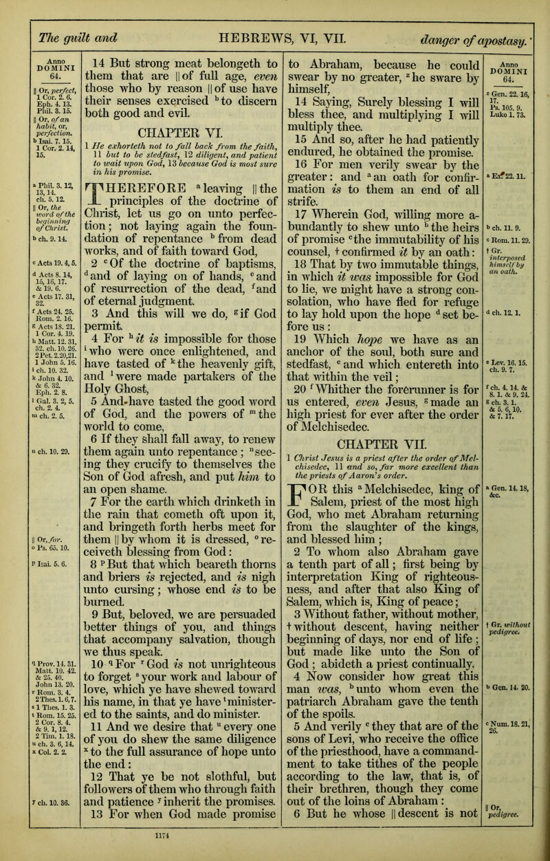 The guilt and HEBREWS, VI, VII. danger of apostasy.' Anno DOMINI 64. II Or, ver/ect, I Cor. 2. 6. Eph. 4.13. Phil. 3.15. II Or, of an habit, or, perfection. h Isai. 7.15. 1 Cor. 2.14, 15. » Phil. 3.12, 13,14. ch. 5.12. II Or, the word of the beqinning of Christ. b ch. 9.14. “ Acts 19. 4, 5. d Acts 8.14, 15, 16,17. & 19. 6. e Acts 17. 31, 32. f Acts 24. 25. Rom. 2. 16. S Acts 18. 21. 1 Cor. 4.19. h Matt. 12. 31, 32. ch.lO. 26. 2 Pet. 2.20,21. 1 John 5.16. 1 ch. 10. 32. h John 4.10. & 6. 32. Eph. 2. 8. 1 Gal. 3. 2, 5. ch. 2. 4. m ch. 2. 5. n ch. 10. 29. II Or,/»)-. 0 Ps. 65.10. P Isai. 5. 6. <1 Prov. 14.31. Matt. 10. 42. & 25. 40. John 13. 20. r Rom. 3. 4. 2Thes.l.6,7. «1 Thes. 1. 3. t Rora. 15. 25. 2 Cor. 8. 4. & 9.1,12. 2 Tim. 1.18. u ch. 3. 6,14. X Col. 2. 2. 7 ch. 10. 36. 14 But strong meat belongeth to them that are l|of fuU age, even those who by reason ||of use have their senses exercised '’to discern both good and evil. CHAPTER VI. 1 He exhorteth not to fall hack from the faith, 11 hut to he stedfast, 12 diligent, and patient to wait upon God, 13 because God is most sure in his promise. Therefore ®leaving nthe principles of the doctrine of Christ, let us go on unto perfec- tion; not laying again the foun- dation of repentance '’from dead works, and of faith toward God, 2 “Of the doctrine of baptisms, ^ and of laying on of hands, ® and of resurrection of the dead, 'and of eternal judgment. 3 And this Avill we do, ®if God permit 4 For ^'it is impossible for those 'who were once enlightened, and have tasted of 'the heavenly gift, and 'were made xiartakers of the Holy Ghost, 5 And«have tasted the good word of God, and the powers of “the world to come, 6 If they shall faU away, to renew them again unto repentance; see- ing they cmcify to themselves the Son of God afresh, and put him to an open shame. 7 For the earth which drinketh in the rain that cometh oft upon it, and bringeth forth herbs meet for them II by whom it is dressed, ° re- ceiveth blessing from God: 8 P But that which beareth thorns and briers is rejected, and is nigh unto cursing; whose end is to be burned. 9 But, beloved, we are persuaded better things of you, and things that accompany salvation, though we thus speak. 10 I For ’■ God is not unrighteous to forget ® your work and labour of love, which ye have shewed toward his name, in that ye have 'minister- ed to the saints, and do minister. 11 And we desire that eveiy one of you do shew the same diligence to the full assurance of hope unto the end: 12 That ye be not slothful, but followers of them who through faith and patience ^ inherit the promises. 13 For when God made promise to Abraham, because he could swear by no greater, he sware by himself, 14 Saying, Surely blessing I will bless thee, and multiplying I wiU multiply thee. 15 And so, after he had patiently endured, he obtained the promise. 16 For men verily swear by the greater: and an oath for confir- mation is to them an end of all strife. 17 Wlierein God, willing more a- bundantly to shew unto '’ the heirs of promise the immutability of his counsel, + confirmed it by an oath: 18 That by two immutable things, in which it was impossible for God to lie, we might have a strong con- solation, who have fled for refuge to lay hold upon the hope ■' set be- fore us: 19 Which hope we have as an anchor of the soul, both sure and stedfast, ' and which entereth into that vfithin the veil; 20 ' Wliither the forerunner is for us entered, even Jesus, ^made an high priest for ever after the order of Melchisedec. CHAPTER VII. 1 Christ Jesus is a priest after the order of Mel- chisedec, 11 and so, far more excellent than the priests of Aaron’s order. For this Melchisedec, king of Salem, priest of the most high God, who met Abraham returning fi’om the slaughter of the kings, and blessed him; 2 To whom also Abraham gave a tenth part of all; first being by interpretation King of righteous- ness, and after that also King of Salem, which is, King of peace; 3 Without father, mthout mother, + without descent, having neither beginning of days, nor end of life ; but made like unto the Son of God ; abideth a priest continually. 4 Now consider how gi*eat this man ^vas, '’unto whom even the patriarch Abraham gave the tenth of the spoils. 5 And verily they that are of the sons of Levi, who receive the office of the priesthood, have a command- ment to take tithes of the people according to the law, that is, of their brethren, though they come out of the loins of Abraham : 6 But he whose 1| descent is not Anno DOMINI 64. X Gen. 22.16, 17. Rs. 105. 9. Luke 1. 73. a Esf 22.11. b ch. 11. 9. c Rom. 11.29. tGr. interposed himself by an oath. d ch. 12.1. a Lev. 16.15. ch. 9. 7. fch. 4.14. & 8.1. & 9. 2L 8 ch. 3.1. & 5. 6,10. & 7. 17. a Gen. 14.18, &c. f Gr. without pedigree. 6 Gen. 14. 20. c Num. 18.21, 26. II Or, pedigree. i