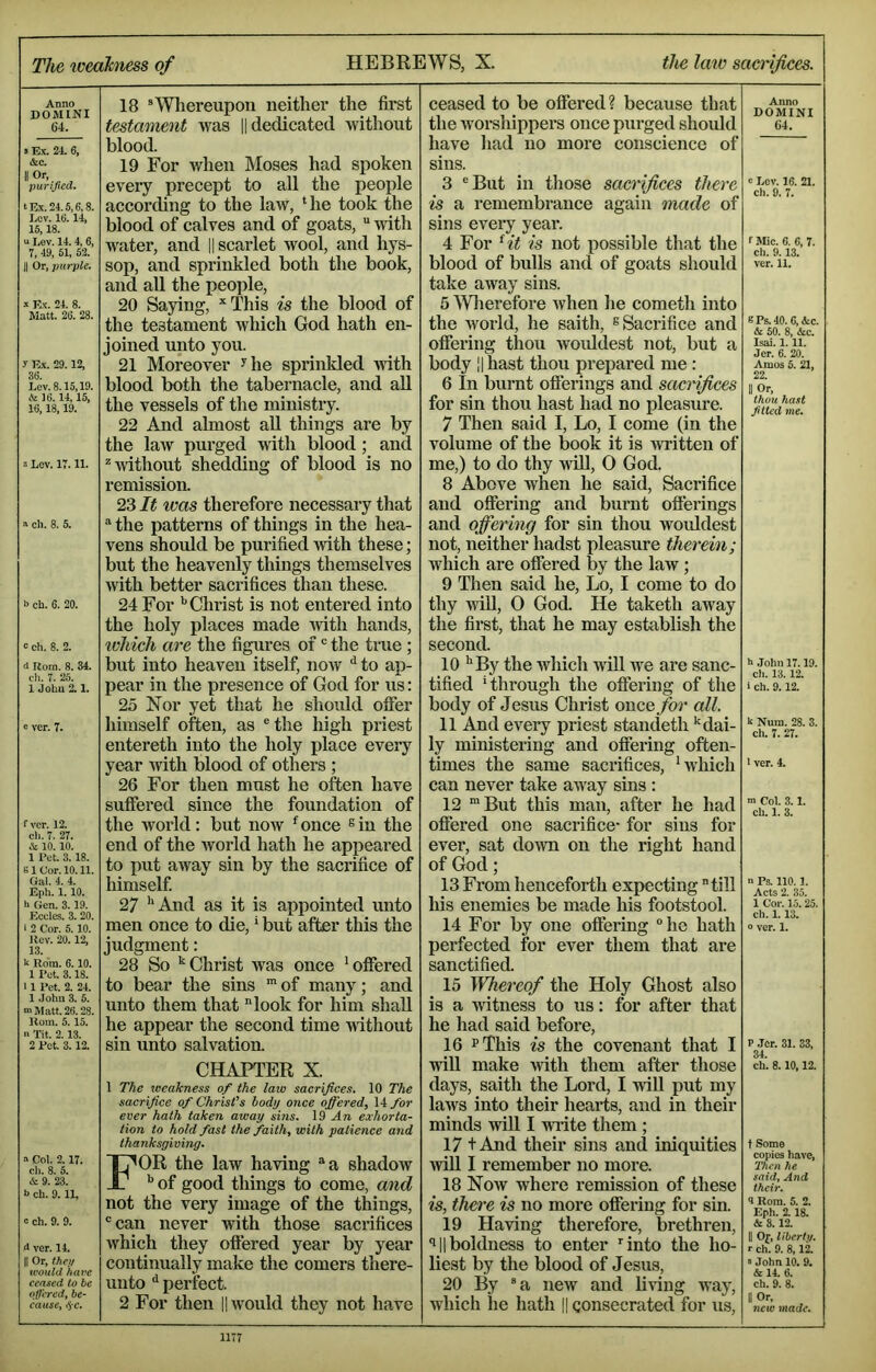 The loeahiess of HEBREWS, X. the law sacrifices. d(^mTni ® Whereupon neither the first 64. testament was || dedicated without • Ex. 24. 6, (Sec. II purifiea. t Ex. 24.5,6,8. Lev. 16.14, 15,18. u Lev. 14. 4, 6, 7, 49, 61, 52. II Or, purple. X Ex. 24. 8. Matt. 26. 28. y E.X. 29.12, 36. Lev. 8.15,19. & 16.14,15, 16,18,19. X Lev. 17.11. n ch. 8. 5. b ch. 6. 20. c di. 8. 2. d Rom. 8. 34. ch. 7. 25. 1 John 2.1. c ver. 7. f ver. 12. ch. 7. 27. & 10. 10. 1 Pet. 3.18. B1 Cor. 10.11. Gal. 4. 4. Eph. 1. 10. l> Gen. 3.19. Eccles. 3. 20. i 2 Cor. 5.10. Rev. 20.12, 13. Rom. 6.10. 1 Pet. 3.18. 11 Pet. 2. 24. 1 .John 3. 5. ni Matt. 26.28. Rom. 5. 15. a Tit. 2.13. 2 Pot. 3. 12. blood. 19 For when Moses had spoken every precept to all the people accorchng to the law, ‘he took the blood of calves and of goats, “ with water, and || scarlet wool, and hys- sop, and sprinkled both the book, and all the people, 20 Saying, *This is the blood of the testament which God hath en- joined unto you. 21 Moreover ^he sprinkled with blood both the tabernacle, and aU the vessels of the ministry. 22 And almost aU things are by the laAv purged with blood; and ^without shedding of blood is no remission. 23 It ivas therefore necessary that “ the patterns of things in the hea- vens should be purified with these; but the heavenly things themselves with better sacrifices than these. 24 For Christ is not entered into the holy places made Avith hands, ivhich are the figures of' the true ; but into heaven itself, now ^ to ap- pear in the presence of God for us: 25 Nor yet that he should ofier himself often, as ®the high priest entereth into the holy place every year with blood of others ; 26 For then must he often have suffered since the foundation of the Avoi’ld: but now ‘once ^in the end of the Avorld hath he appeared to put aAvay sin by the sacrifice of himself 27 ’‘And as it is appointed unto men once to die, ’ but after this the judgment: 28 So ’‘Christ was once ’offered to bear the sins “ of many; and unto them that look for him shall he appear the second time Avithout sin unto salvation. CHAPTER X. 1 The teeakness of the law sacrifices. 10 The sacrifice of Christ’s body once ojffered, 14 for ever hath taken away sins. 19 An exhorta- tion to hold fast the faith, with patience and thanksgiving. » Col. 2.17. cli. 8. 5. & 9. 23. b ch. 9. 11. c ch. 9. 9. <> ver. 14. II Or, they would hare ceased lo be offered, be- cause, <5c. For the law having a shadow of good things to come, and not the very image of the things, can never with those sacrifices which they offered year by year continually make the comers there- unto perfect. 2 For then ||AVOuld they not have ceased to be offered? because that the Avorshippers once purged should have had no more conscience of sins. Anno DOMINI 64. 3 But in tliose sacrifices there is a remembrance again made of sins eveiy year. 4 For Ht is not possible that the blood of bulls and of goats should take away sins. 5 >Vlierefore when he cometh into the world, he saith, ^ Sacrifice and offering thou Avoiddest not, but a body II hast thou prepared me: 6 In burnt ofiei’ings and sacrifices for sin thou hast had no pleasure. 7 Then said I, Lo, I come (in the volume of the book it is Avritten of me,) to do thy Avill, 0 God. 8 Above Avhen he said. Sacrifice and offering and burnt offerings and offering for sin thou Avoiddest not, neither hadst pleasure therein; which are offered Ijy the laAV; 9 Then said he, Lo, I come to do thy Avill, 0 God. He taketh away the first, that he may establish the second. 10 ’‘By the Avhich AA'ill Ave are sanc- tified ‘through the offering of the body of Jesus Christ once for all. 11 And every priest standeth ’‘dai- ly ministering and offering often- times the same sacrifices, ’Avhich can never take aAvay sins : 12 But this man, after he had ofiered one sacrifice- for sins for ever, sat doAvn on the right hand of God; 13 From henceforth expecting till Ins enemies be made his footstool. 14 For by one offering he hath perfected for ever them that are sanctified. 15 Whereof the Holy Ghost also is a AAutness to us: for after that he had said before, 16 pThis is the covenant that I Avill make Avith them after those days, saith the Lord, I Avill put my laAvs into their hearts, and in their minds will I Avrite them ; 17 t And their sins and iniquities AviU I remember no more. 18 Noav where remission of these is, there is no more offering for sin. 19 HaAdng therefore, brethren, 'll!boldness to enter ‘'into the ho- liest by the blood of Jesus, 20 By a new and bAing Avay, which he hath || consecrated for us. c Lev. 16. 21. ch. 9. 7. f Mic. 6. 6, 7. ch. 9.13. ver. 11. s Ps. 40.6, Ac. & 60. 8, &c. Isai. 1. 11. Jer. 6. 20. Amos 5. 21, 22. II Or, thou hast jitted me. h John 17.19. ch. 13. 12. i ch. 9.12. h Num. 28. 3. ch. 7. 27. 1 ver. 4. m Col. 3.1. ch. 1. 3. n Ps. 110.1. Acts 2. 35. 1 Cor. 15. 25. ch. 1.13. o ver. 1. P .Jcr. 31. 33, 34. ch. 8.10,12. t Some copies have. Then he said. And their. 4 Rom. 5. 2. Eph. 2.18. & 3.12. II Of, liberty. r ch. 9. 8, li s John 10. 9. & 14. 6. ch. 9. 8. II Or, new made.