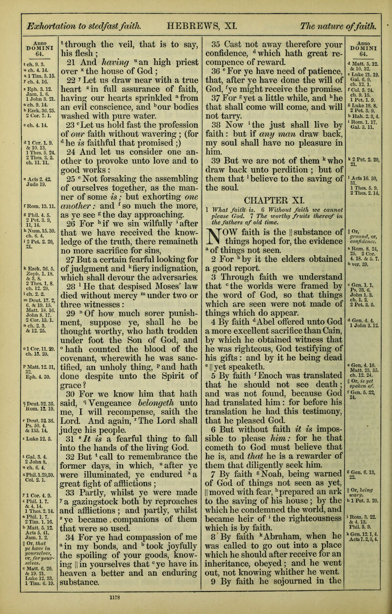 Exhortation to stedfast faith. HEBREWS, XI. The nature of faith. Anno DOMINI 64. t ch. 9. 3. u ch. 4.14. 11 Tim. 3.15. y ch. 4.16. 2 Eph. 3.12. Jam. 1. 6. 1 John 3. 21. ch. 9. 14. h Ezek. 36. 25. 2 Cor. 7.1. c ch. 4.14. d 1 Cor. 1. 9. & 10.13. 1 Thes. 5. 24. 2 Thes. 3. 3. ch. 11.11. « Acts 2. 42. Jude 19. fRom. 13.11. 8 Pliil. 4. 5. 2 Pet. 3. 9, 11,14. hNum.l5.30. ch. 6. 4. i 2 Pet. 2. 20, 21. k Ezek. 36. 5. Zeph. 1.18. &3. 8. 2 Thes. 1. 8. ch. 12. 29. 1 ch. 2. 2. m Deut. 17. 2, 6. 19.15. Matt. 18. 16. John 8.17. 2 Cor. 13.1. n Ch. 2. 3. & 12. 25. ol Cor. 11. 29. ch. IS. 20. P Matt. 12. 31, 32. Eph. 4. 30. <I Deut. 32.35. Rom. It 19. ■■ Deut. 33. 36. Ps. 60. 4. & 135. 14. s Luke 12. 5. t Gal. 3. 4. 2 .John 8. a ch. 6. 4. k Phil. 1.29,30. Col. 2.1. y 1 Cor. 4. 9. z Phil. 1. 7. & 4.14. 1 Thes. 2.14. a Phil. 1. 7. 2 Tim. 1.16. b Matt. 5.12. Acts 5. 41. Jam. 1. 2. II Or, that ye have in yourselves, or, for your- selves. c Matt. 6. 20. & 19. 21. Luke 12. 3.3. 1 Tim. 6.19. Hhrough the veil, that is to say, his flesh; 21 And having an high priest over ^ the house of God; 22 y Let us draw near Avith a true heart ^in full assurance of faith, having our hearts sprinkled from an evil conscience, and ’’our bodies washed with pure water. 23 Let us hold fast the profession of our faith without wavering ; (for ^ he is faithful that promised ;) 24 And let us consider one an- other to provoke unto love and to good works: 25 Not forsaking the assembling of ourselves together, as the man- ner of some is; but exhorting one another: and ^so much the more, as ye see ® the day approaching. 26 For ’*if we sin wilfully ’after that we have received the know- ledge of the truth, there remaineth no more sacrifice for sins, 27 But a certain fearful looking for of judgment and fiery indignation, Avhich shall devour the adversaries. 28 ’ He that despised Moses’ law died without mercy “ under two or three witnesses: 29 Of how much sorer punish- ment, suppose ye, shall he be thought Avorthy, Avho hath trodden under foot the Son of God, and hath counted the blood of the covenant, whercAvith he was sanc- tified, an unholy thing, Pand hath done despite unto the Spirit of grace ? 30 For Ave know him that hath said, *1 Vengeance helongeth unto me, I Avill recompense, saith the Lord. And again, ’The Lord shall judge his people. 31 is a fearful thing to fall into the hands of the living God. 32 But ’ call to remembrance the former days, in which, after ye were illuminated, ye endured ’‘a great fight of afiiictions ; 33 Partly, whilst ye Avere made y a gazingstock both by reproaches and afflictions; and partly, Avhilst ye became. companions of them that were so used. 34 For ye had compassion of me in my bonds, and ’’ took joyfully the spoiling of your goods, know- ing 11 in yourselves that ye have in. heaven a better and an enduring substance. 35 Cast not away therefore your confidence, '’which hath great re- compence of reAvard. 36 ® For ye have need of patience, that, after ye have done the Avill of God, ’'ye might receive the promise. 37 For syet a little Avhile, and ’’he that shall come Anil come, and AviU not tarry. 38 Now ’the just shall live by faith: but if any man draw back, my soul shall have no pleasure in him. 39 But we are not of them who draAV back unto perdition ; but of them that ’ believe to the saAdng of the soul Anno DOMINI 64. <1 Matt. 5.12. & 10. 32. e Lnke 21.19. Gal. 6. 9. ch. 12.1. fCol. 3. 24. ch. 9. 15. 1 Pet. 1. 9. 8 Luke 18. 8. 2 Pet. 3. 9. b Hab. 2.3,4. ‘ Rom. 1.17. Gal. 3.11. k 2 Pet. 2. 20, 21. ' Acts 16. 30, 31. 1 Thes. 5. 9. 2 Thes. 2.14. CHAPTER XL 1 What faith is. 6 Without faith we cannot please God. 7 The worthy fruits thereof in the fathers of old time. NOW faith is the || substance of things hoped for, the evidence of things not seen. 2 For ’’by it the elders obtained a good report. 3 Through faith Ave understand that the worlds were framed by the word of God, so that things which are seen were not made of things which do appear. 4 By faith ^Abel ofiered unto God a more excellent sacrifice than Cain, by which he obtained Avitness that he was righteous, God testifying of his gifts : and by it he being dead ® II yet speaketh. 5 By faith ’Enoch was translated that he shotdd not see death; and was not found, because God had translated him; for before his translation he had this testimony, that he pleased God. 6 But without faith it is impos- sible to please him: for he that cometh to God must believe that he is, and that he is a rewarder of them that dihgently seek him. 7 By faith eNoah, being Avarned of God of things not seen as yet, II moved Avith fear, ’’prepared an ark to the saving of his house; by the which he condemned the world, and became heir of ’ the righteousness which is by faith. 8 By faith ’'Abraham, when he was called to go out into a place which he should after receive for an inheritance, obeyed; and he went out, not knoAving whither he went. 9 By faith he sojourned in the II Or, ground, or, confidence. II Rom. 8. 24, 25. 2 Cor. 4. 18. & 5. 7. b ver. 39. c Gen. 1.1. Ps. 33. 6. John 1. 3. ch. 1. 2. 2 Pet. 3. 5. <t Gen. 4. 4. 1 John 3.12. 0 Gen. 4.10. Matt. 23. 35. ch. 12. 24. II Or, is yet spoken of. f Gen. 5. 22, 2L 8 Gen. 6.13, 22. II Or, being warn. b 1 Pk 3. 20. 1 Rom. 3. 22. & 4.13. Phil. 3. 9. k Gen. 12.1,4. Acta 7.2,3,4.