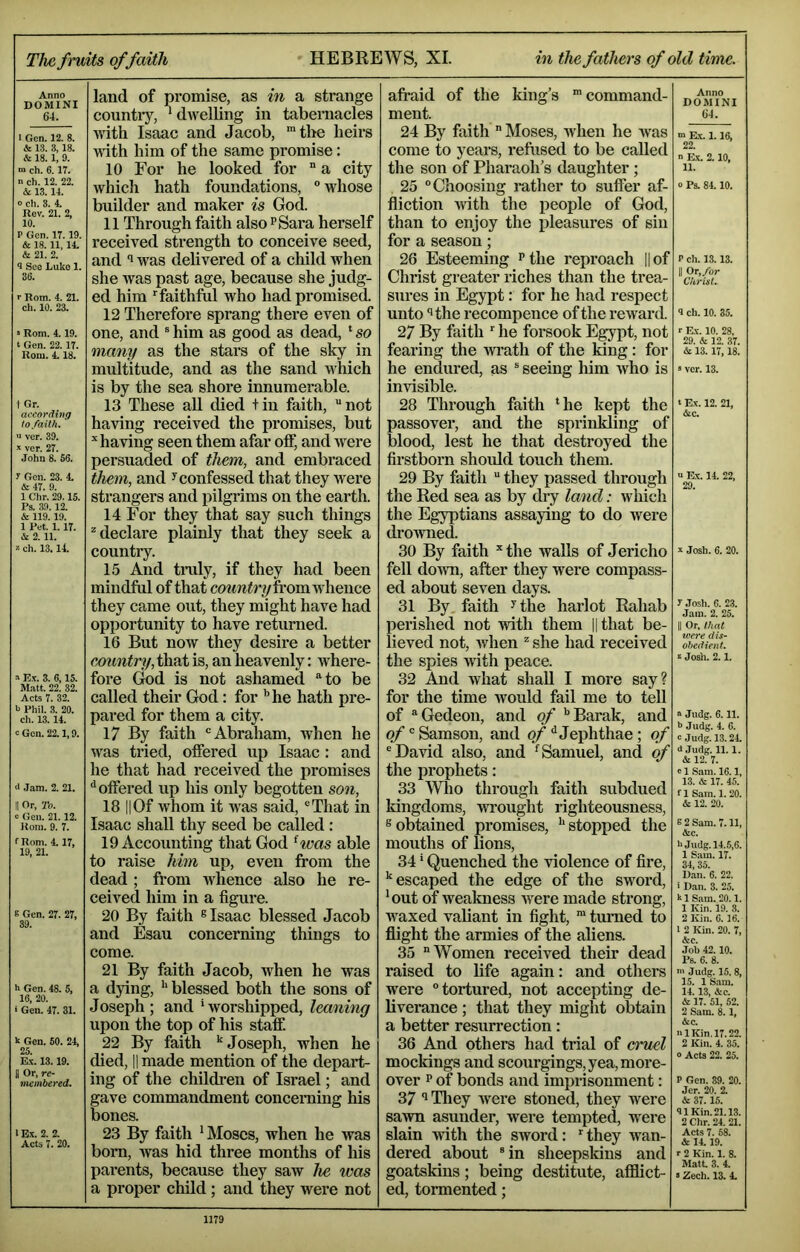 The fruits of faith HEBREWS, XL in the fathers of old time. Anno DOMINI 64. 1 Gen. 12. 8. & 1.3. 3,18. & 18. 1, 9. m ch. 6.17. n ch. 12. 22. & 13. 14. 0 ch. 3. 4. Rev. 21. 2, 10. P Gen. IT. 19. & 18.11, 14. & 21. 2. 9 See liuke 1. 36. r Rom. 4. 21. ch. 10. 23. s Rom. 4. 19. t Gen. 22.17. Rom. 4.18. i Gr. according to faith. “ ver. 39. •v ver. 27. John 8. 66. y Gen. 23. 4. & 47. 9. 1 Chr. 29.15. Ps. 39. 12. & 119.19. 1 Pet. 1.17. & 2. 11. » ch. 13.14. » E.V. 3. 6,15. Matt. 22. 32. Acts 7. 32. b Phil. 3. 20. ch. 13. 14. cGcn. 22.1,9. 0 Jam. 2. 21. II Or, 'J’o. 0 Gen. 21.12. Rom. 9. 7. f Rom. 4.17, 19, 21. 6 Gen. 27. 27, 39. h Gen. 48. 5, 16, 20. ■ Gen. 47. 31. k Gen. 60. 24, 25. Ex. 13.19. II Or, re- membered. 1 Ex. 2. 2. Acts 7. 20. land of pi’omise, as in a strange countiy, ‘ dwelling in tabernacles with Isaac and Jacob, ‘the heirs wth him of the same promise: 10 For he looked for  a city which hath foundations,  whose builder and maker is God. 11 Through faith also ^Sara herself received strength to conceive seed, and 1 was delivered of a child when she was past age, because she judg- ed him faithful who had promised. 12 Therefore sprang there even of one, and ® him as good as dead, ‘ so many as the stars of the sky in multitude, and as the sand which is by the sea shoi’e innumerable. 13 These aU died tin faith, not having received the promises, but ’‘having seen them afar off, and were persuaded of them, and embi’aced them, and ^confessed that they were strangers and pilgrims on the earth. 14 For they that say such things ^declare plainly that they seek a country. 15 And tmly, if they had been mindful of that fi’omwhence they came out, they might have had opportunity to have returned. 16 But now they desire a better Cjountry, that is, an heavenly: where- fore Gnd is not ashamed to be called their God: for ’’he hath pre- pared for them a city. 17 By faith Abraham, when he was tried, offered up Isaac : and he that had received the promises ^offered up his only begotten son, 18 IIOf whom it was said, That in Isaac shall thy seed be called : 19 Accounting that God ^was able to raise him up, even from the dead ; from whence also he re- ceived him in a figure. 20 By faith ® Isaac blessed Jacob and Esau concerning things to come. 21 By faith Jacob, when he was a dying, ‘‘ blessed both the sons of Joseph; and ‘worshipped, leaning upon the top of his staff. 22 By faith ‘‘Joseph, when he died, II made mention of the depart- ing of the children of Israel; and gave commandment conceraing his bones. 23 By faith ‘ Moses, when he was born, was hid three months of his parents, because they saw he was a proper child; and they were not afraid of the king’s “command- ment. 24 By faith  Moses, when he was come to years, refused to be called the son of Pharaoh’s daughter ; 25 Choosing rather to suffer af- fliction with the people of God, than to enjoy the pleasures of sin for a season; 26 Esteeming ^the reproach ||of Christ greater riches than the trea- sures in Egypt: for he had respect unto ‘’the recompence of the reward. 27 By faith ‘ he forsook Egypt, not fearing the wi’ath of the king: for he endured, as  seeing him who is invisible. 28 Through faith ‘he kept the passover, and the sprinkling of blood, lest he that destroyed the firstborn should touch them. 29 By faith  they passed through the Red sea as by dry la7id: which the Egyptians assaying to do were drowned. 30 By faith “the walls of Jericho fell doAvn, after they were compass- ed about seven days. 31 By faith ’‘the harlot Rahab perished not with them ||that be- lieved not, when ^ she had received the spies with peace. 32 And what shall I more say? for the time would fail me to tell of Gedeon, and of ’’Barak, and of Samson, and of ^ Jephthae ; of David also, and ‘Samuel, and of the prophets: 33 ^Vlio through faith subdued kingdoms, wrought righteousness, sobtained promises, ‘‘stopped the mouths of lions, 34 ‘ Quenched the violence of fire, ‘‘escaped the edge of the sword, ‘ out of weakness were made strong, waxed valiant in fight, “ turned to flight the armies of the aliens. 35 Women received their dead raised to life again: and others were tortured, not accepting de- liverance ; that they might obtain a better resurrection; 36 And others had trial of ernel mockings and scourgings, yea, more- over P of bonds and imprisonment: 37 ‘‘ Tliey Avere stoned, they were saAm asunder, were tempted, were slain Avrth the sword: ‘they Avan- dered about in sheepskins and goatskins; being destitute, afflict- ed, tormented; Anno DOMINI 64. m Ex. 1.16, 22. n Ex. 2.10, 11. 0 Ps. 84.10. Pch. 13.13. II Or, for Christ. ■1 ch. 10. 35. r Ex. 10. 28, 29. & 12. 37. & 13.17,18. • ver. 13. t Ex. 12. 21, Ac. u Ex. 14. 22, 29. ^ Josh. 6. 20. y Josh. 6. 23. Jain. 2. 25. II Or, that were dis- obedient, e Josll. 2.1. “ Judg. 6.11. •> Judg. 4. 6. c Judg. 13.24. d Judg. 11.1. A 12. 7. «1 Sam. 16.1, 13. A 17. 45. f 1 Sam. 1.20. A 12. 20. s 2 Sam. 7.11, Ac. h Judg. 14.5,6. 1 Sam. 17. 34, 35. Dan. 6. 22. i Dan. 3. 25. klSam.20.1. 1 Kin. 19. 3. 2 Kin. 6. 36. 1 2 Kin. 20. 7, Ac. Job 42.10. Ps. 6. 8. ni Judg. 15. 8, 15. 1 Sam. 14. 13, Ac. A 17. 51, 52. 2 Sam. 8.1, Ac. m Kin. 17.22. 2 Kin. 4. 35. o Acts 22. 25. P Gen. 89. 20. Jer. 20. 2. A 37. 15. 91 Kin. 21.13. 2 Clir. 24. 21. Acts 7. 68. A 14.19. r 2 Kin, 1. 8. Matt 3. 4. »Zech. 13. 4.
