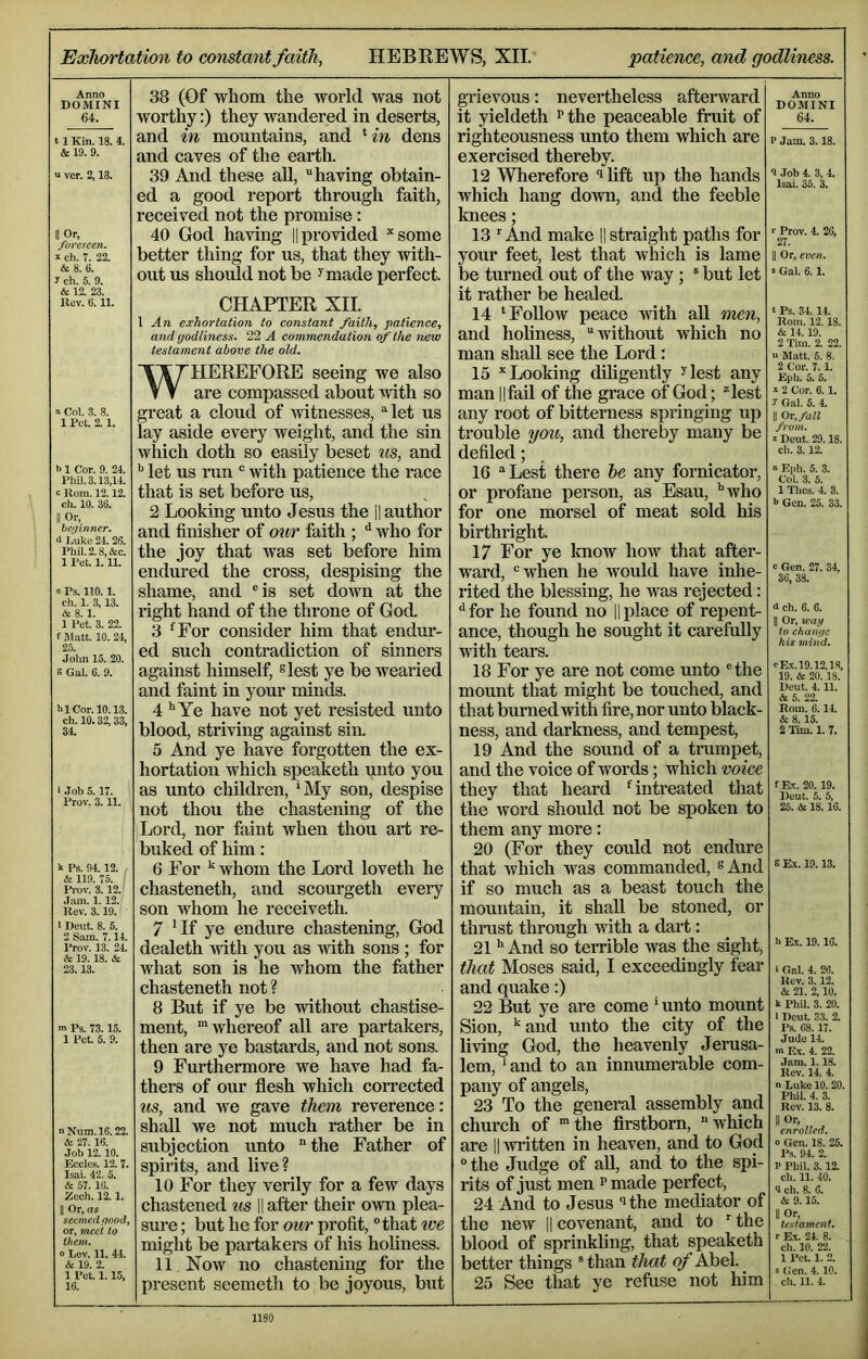 Exhortation to constant faith, HEBREWS, XII. 'patience, and godliness. Anno DOMINI 64. 1 Kin. 18. 4 & 19. 9. ‘ ver. 2,13. II Or, foreseen. s ch. 7. 22. & 8. 6. r ch. 5. 9. & 12. 23. Kcv. 6.11. 38 (Of whom the world was not worthy:) they wandered in deserts, and in mountains, and ‘m dens and caves of the earth. 39 And these aU, having obtain- ed a good report through faith, received not the promise: 40 God having |1 provided ^sorne better thing for us, that they with- out us should not be ^made perfect. CHAPTER XII. 1 An exhortation to constant faith, patience, and godliness. 22 A commendation of the new testament above the old. » Col. 3. 8. 1 Pet. 2.1. b 1 Cor. 9. 24. Phi). 3.13,14. c Uom. 12.12. ch. 10. 36. II Or, bei/inner. <11.uke 24. 26. Phi). 2.8, &c. 1 Pet. 1.11. e Ps. 110.1. ch. 1. 3,13. & 8. 1. 1 Pet. 3. 22. f Matt. 10. 24, 25. Jo)m 15. 20. S Ga). 6. 9. hi Cor. 10.13. ch. 10.32, 33, 34. 1 .lob 5.17. Prov. 3.11. It Ps. 94.12. / & 119. 75. ! Prov. 3.12. ’ J.am. 1.12. Rev. 3.19. I Dent. 8. 5. 2 Sam. 7.14. Prov. 13. 24. & 19.18. & 23.13. m Ps. 73.15. 1 Pet. 5. 9. n Num.l6.22. & 27. 16. Job 12. 10. Ecc)es. 12. 7. Isai. 42. 5. & 57. 16. Eech. 12.1. II Or, as seemed good, or, meet to them. o Lev. 11. 44. & 19. 2. 1 Pet. 1.15, 16. WHEREFORE seeing we also are compassed about with so great a cloud of Avitnesses, let us lay aside every weight, and the sin which doth so easily beset us, and ^ let us run  with patience the race that is set before us, 2 Looking unto Jesus the |1 author and finisher of our faith ; ^ who for the joy that was set before him endured the cross, despising the shame, and ®is set dmvn at the right hand of the throne of God. 3 ^For consider him that endur- ed such contradiction of sinners against himself, slest ye be Avearied and faint in your minds. 4 **¥0 have not yet resisted unto blood, striving against sin. 5 And ye have forgotten the ex- hortation which speaketh unto you as unto children, ‘My son, despise not thou the chastening of the Lord, nor faint Avhen thou art re- buked of him: 6 For ^ whom the Lord loveth he chasteneth, and scourgeth eveiy son Avhom he receiveth. 7 Hf ye endure chastening, God dealeth Avith you as Avith sons ; for what son is he whom the father chasteneth not ? 8 But if ye be Adthout chastise- ment, ‘Avhereof all are partakers, then are ye bastards, and not sons. 9 Furthermore we have had fa- thers of our flesh which corrected us, and we gave them reverence: shall Ave not much rather be in subjection unto  the Father of spirits, and live? 10 For they verily for a few days chastened us || after their OAvn plea- sure ; but he for our profit, “that ive might be partakers of his holiness. 11 Noav no chastening for the present seemeth to be joyous, but gi’ievous: nevertheless afteiward it yieldeth ^the peaceable fruit of righteousness unto them which are exercised thereby. 12 Wherefore lift up the hands which hang doAvn, and the feeble knees; 13 And make li straight paths for your feet, lest that Avhich is lame be turned out of the Avay ; ® but let it rather be healed. 14 ‘FolloAV peace with aU men, and holiness, Avithout Avhich no man shall see the Lord: 15 ‘‘Looking diligently ^lest any man ||fall of the grace of God; lest any root of bitterness springing up trouble you, and thereby many be defiled; 16 Lest there he any fornicator, or profane person, as Esau, '‘Avho for one morsel of meat sold his birthright. 17 For ye Icnow Iioav that after- ward, Avhen he would have inhe- rited the blessing, he was rejected: for he found no |1 place of repent- ance, though he sought it carefully with tears. 18 For ye are not come unto the mount that might be touched, and that burned Avith fire, nor unto black- ness, and darkness, and tempest, 19 And the sound of a trumpet, and the voice of Avords; which voice they that heard Untreated that the Avord shmdd not be spoken to them any more: 20 (For they could not endure that Avhich was commanded, ^And if so much as a beast touch the mountain, it shall be stoned, or thrust through with a dart: 21 And so terrible was the sight, that Moses said, I exceedingly fear and quake:) 22 But ye are come ‘ unto mount Sion, ‘‘and unto the city of the living God, the heavenly Jerusa- lem,‘and to an innumerable com- pany of angels, 23 To the general assembly and church of the firstborn, which are 11 Avritten in heaven, and to God the Judge of all, and to the spi- rits of just men ^ made perfect, 24 And to Jesus ‘‘the mediator of the new ll covenant, and to ‘ the blood of sprinkling, that speaketh better things  than that of Abel. 25 See that ye refuse not him Anno DOMINI 64. P Jam. 3.18. <1 .Job 4. 3, 4. lea). 35. 3. !• Prov. 4. 26, 27. II Or, even. s Gal. 6.1. t Ps. 34. 14. Rom. 12. 18. & 14. 19. 2 Tim. 2. 22. « Matt. 5. 8. 2 Cor. 7. 1. Epli. 5. 5. » 2 Cor. 6. 1. J Gal. 5. 4. II Or, fall from. 2 Dcut. 29.18. cli. 3.12. » Epli. 5. 3. Col. .3. 5. 1 Thes. 4. 3. b Gen. 25. 33. « Gen. 27. 34, 36, 38. d ch. 6. 6. II Or, wan to change his mind. cEx.l9.12,lR, 19. & 20.18. Rent. 4.11. & 5. 22. Rom. 6.14. & 8.15. 2 Tim. 1. 7. fEx. 20. 19. Dent. 5. 6, 25. & 18.16. S Ex. 19.13. h E.X. 19. 16. i Gal. 4. 26. Rev. 3.12. & 21. 2,10. k Phil. 3. 20. • Dcut. 33. 2. Ps. 68.17. Judo 14. ■n Ex. 4. 22. Jam. 1. IS. Rev. 14. 4. n Luke 10. 20. Phil. 4. 3. Rev. 13. 8. II Or, enrolled. 0 Gen. 18. 26. Ps. 94. 2. P Phil. 3. 12. ch. 11. 40. <J ch. 8. 6. & 9.15. II Or, testament. r Ex. 24. 8. ch. 10. 22. 1 Pet. 1. 2. s Gen. 4.10. ch. 11. 4.