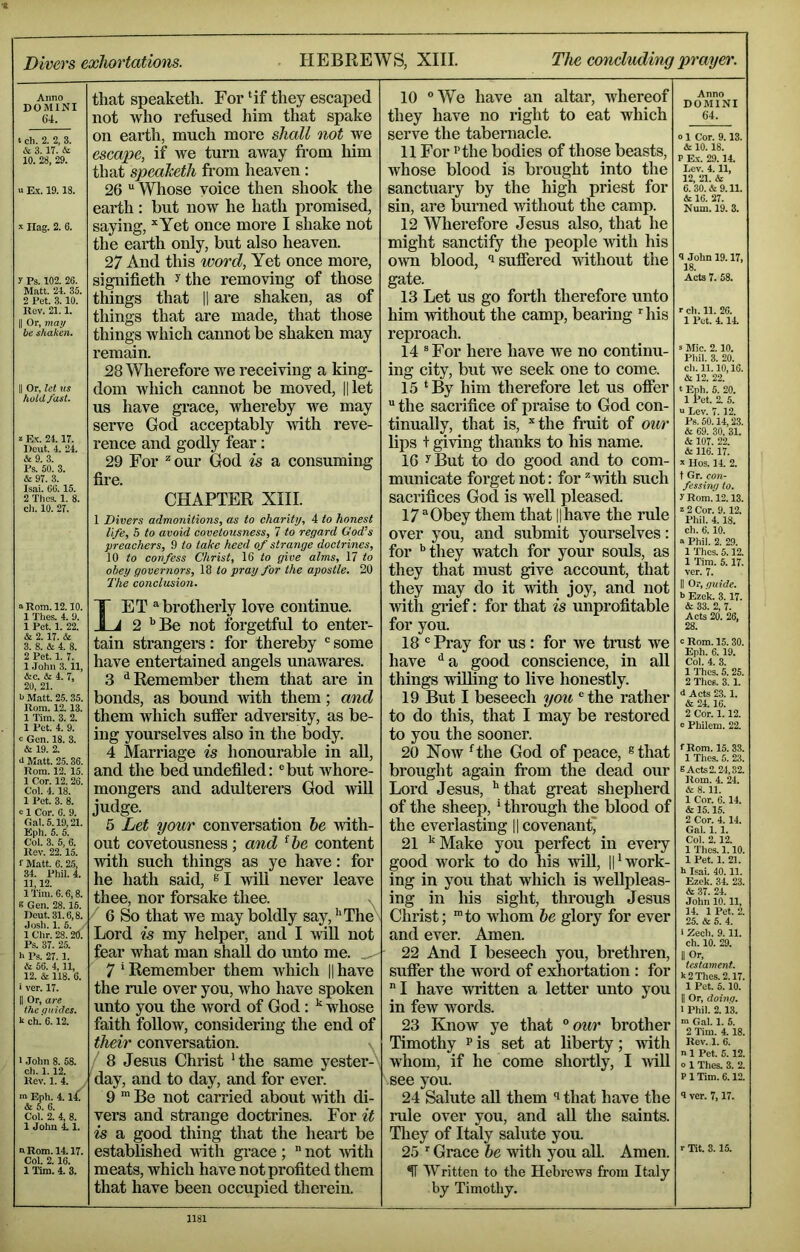 Anno DOMINI 6'4. t ch. 2. 2, 3. & 3. IT. & 10. 28, 29. u E.X. 19.18. Hag. 2. 6. y Ps. 102. 26. Matt. 24. 35. 2 Pet. 3.10. Rev. 21.1. II Or, may be shaken. II Or, let us holdfast. »E.\-. 2.4. IT. Dcut. 4. 24. & 9. 3. Ps. 50. 3. & 9T. 3. Isai. 06.15. 2 Thes. 1. 8. ch. 10. 27. ^ Rom. 12.10. 1 Thes. 4. 9. 1 Pet. 1. 22. & 2. IT. & 3. 8. & 4. 8. 2 Pet. 1. T. 1 .John 3.11, &c. & 4. 7, 20, 21. b Matt. 25. 35. Rom. 12.13. 1 Tim. 3. 2. 1 Pet. 4. 9. 0 Gen. 18. 3. & 19. 2. <l Matt. 2.5.36. Rom. 12. 15. 1 Cor. 12. 26. Col. 4. 18. 1 Pet. 3. 8. c 1 Cor. 6. 9. Gal. 5.19,21. Eph. 5. 5. Col. 3. 6, 6. Rev. 22.15. f Matt. 6. 25, 34. Phil. 4. 11,12. ITim. 6.6,8. 8 Gen. 28.15. Dent. 31.6,8. Josh. 1. 5. 1 Chr. 28. 20. Ps. 3T. 25. h Ps. 27. 1. & 56. 4,11, 12. & 118. 6. > ver. 17. II Or, are the (juidcs. k ch. 6.12. I John 8. 58. ch. 1.12. Rev. 1. 4. ■n Eph. 4.14^ & 5. 6. Col. 2. 4, 8. 1 John 4.1. n Bom. 14.17. Col. 2.16. 1 Tim. 4. 3. that speaketh. For ‘if they escaped not who refused him that spake on earth, much more shall not we escape, if we turn away fi-om liim that speaketh fi'om heaven: 26 “ Whose voice then shook the earth: hut now he hath promised, saying, *Yet once more I shake not the earth oidy, but also heaven. 27 And this word, Yet once more, signifieth ^ the removing of those things that || are shaken, as of things that are made, that those things which cannot be shaken may remain. 28 Wherefore we receiving a king- dom which cannot be moved, ||let us have grace, whereby we may serve God acceptably with reve- rence and godly fear: 29 For ^our God is a consuming fire. CHAPTER XHI. 1 Divers admonitions, as to charity, 4 to honest life, 6 to avoid covetousness, 7 to regard God’s preachers, 9 to take heed of strange doctrines, 10 to confess Christ, \Q to give alms, 17 to obey governors, 18 to pray for the apostle. 20 The conclusion. Let ‘‘brotherly love continue. 2 ‘‘Be not forgetful to enter- tain strangers : for thereby ' some have enteitained angels unawares. 3 '‘Remember them that are in bonds, as bound with them; and them which sufier adversity, as be- ing yourselves also in the body. 4 Mari'iage is honourable in aU, and the bed undefiled: ®but whore- mongers and adulterers God wiU judge. 5 Let your conversation he vdth- out covetousness; and ^he content with such things as ye have: for he hath said, s I wiU never leave thee, nor forsake thee. 6 So that we may boldly say, '‘The Lord is my helper, and I will not fear what man shall do unto me. . - 7'Remember them which Hhave the rule over you, who have spoken unto you the word of God: whose faith follow, considering the end of their conversation. / 8 Jesus Christ 'the same yester- day, and to day, and for ever. 9 ■ Be not carried about udth di- vers and strange doctrines. For it is a good thing that the heart be established T^ith grace;  not Avith meats, which have not profited them that have been occupied therein. 10 “We have an altar, whereof they have no right to eat which serve the tabernacle. 11 For I* the bodies of those beasts, Avhose blood is brought into the sanctuary by the high priest for sin, are burned without the camp. 12 Wherefore Jesus also, that he might sanctify the people with his own blood, isufiei*ed mthout the gate. 13 Let us go forth therefore unto him without the camp, bearing ' his reproach. 14  For here have we no continu- ing city, but Ave seek one to come. 15 ‘By him therefore let us ofier  the sacrifice of praise to God con- tinually, that is, the fruit of our lips + giAdng thanks to his name. 16 ^But to do good and to com- municate forget not: for Avith such sacrifices God is well pleased. 17 “Obey them that ||have the rule over you, and submit yourselves: for ''they watch for your souls, as they that must give account, that they may do it Artth joy, and not Avith gi’ief: for that is unprofitable for you. 18 “ Pray for us : for we trust Ave have ‘‘a good conscience, in all things Anlling to live honestly. 19 But I beseech you “the rather to do this, that I may be restored to you the sooner. 20 Noav ‘the God of peace, ®that brought again fi*om the dead our Lord Jesus, '“that great shepherd of the sheep,' through the blood of the everlasting ll covenant 21 '‘Make you perfect in every good work to do his vriU, ||'work- ing in you that which is wellpleas- ing in Ids sight, through Jesus Christ; 'to whom be glory for ever and ever. Amen. 22 And I beseech you, brethren, sufier the word of exhortation : for I have Avritten a letter unto you in few words. 23 KnoAV ye that ° our brother Timothy p is set at liberty; Avith whom, if he come shortly, I AviU see you. 24 Salute aU them that have the rule over you, and all the saints. Tliey of Italy salute you. 25 ' Grace he Avith you all. Amen. ^ Written to the Hebrews from Italy by Timothy. Anno DOMINI 64. 0 1 Cor. 9.13. & 10.18. P E.\-. 29.14. Lev. 4.11, 12, 21. & 6. 30. & 9.11. & 16. 27. Num. 19. 3. <l John 19.17, 18. Acts 7. 58. r ch. 11. 26. 1 Pet. 4. li 5 Mic. 2.10. Phil. 3. 20. ch. 11.10,16. & 12. 22. ‘ Enh. 5. 20. I Pet. 2. 5. “ Lev. 7.12. Pb, 50.14,23. & 69. 30, 31. & 107. 22. & 116.17. s Uos. IL 2. t Gr. con- fessiny to. y Rom.'l2.13. z 2 Cor. 9.12. Phil. 4.18. ch. 6.10. Phil. 2. 29. 1 Thes. 5.12. 1 Tim. 5.17. ver. 7. II Or, guide. 6 Ezek. 3.17. & 33. 2, 7. Acts 20. 26, 28. c Rom. 15.30. Eph. 6.19. Col. 4. 3. 1 Thes. 5.25. 2 Thes. 3. 1. d Acts 23. 1. & 24. 16. 2 Cor. 1.12. c Philem. 22. fRom. 15.33. 1 Thes. 6. 23. 8 Acts 2.24,32. Rom. 4. 24. & 8.11. 1 Cor. 6.14. & 15.15. 2 Cor. 4.14. Gal. 1.1. Col. 2.12. 1 Thes. 1.10. I Pet. 1. 21. k Isai. 40.11. Ezek. 34. 23. & 37. 24. John 10.11, 14. 1 Pet. 2. 25. & 6. 4. > Zech. 9.11. ch. 10. 29. II Or, testament. k 2 Thes. 2.17. 1 Pet. 5.10. II Or, doing. 1 Phil. 2.13. m Gal. 1. 5. 2 Tim. 4. 18. Rev. 1. 6. n 1 Pet. 5.12. o 1 Thes. 3. 2. P 1 Tim. 6.12. 9 ver. 7,17. r Tit. 3.15.
