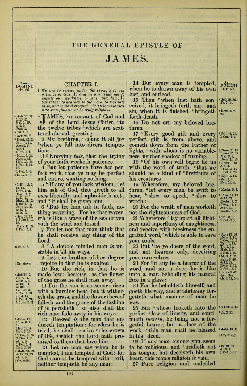 THE GENERAL EPISTLE OF JAMES. Anno DOMINI cir. 60. ■> Acts 12.17. & 15. 13. Gal. 1. 19. & 2. 9. .Jude 1. >) Tit. 1.1. c Acts 26. 7. <1 Deut. 32. 26. John 7. 35. Acts 2. 5. &8.1. 1 Pet. 1.1. o Matt. 5.12. Acts 5. 41. Hob. 10. 34. 1 Pet. 4.13, 16. fl Pet. 1. 6. e Bom. 5. 3. h 1 Kin. 3. 9, 11,12. Prov. 2. 3. 1 Matt. 7. 7. & 21. 22. Mark 11. 21 Luke 11. 9. John 1113. & 15. 7. & 16. 23. k Jer. 29.12. 1 Jolm 5. H 15. 1 Mark 11. 21 1 Tim. 2. 8. n> cli. 4. 8. II Or, glory. n Job 11 2. Ps. 37. 2. & 90. 5, 6. & 102.11. & 103.15. Isai. 40. 6. 1 Cor. 7. 31. ch. 111 1 Pet. 1. 24, 1 Jolm 2.17. 0 Job 5.17. Prov. 3.11, 12. Heb. 12. 5. Rev. 3.19. P 1 Cor. 9. 25. 2 Tim. 1 8. ch. 2. 5. 1 Pet. 5.1 Rev. 2.10. <1 Matt. 10.22. & 19. 28, 29. ch. 2. 5. II Or, evils. CHAPTER I. I We are to rejoice under the cross, 5 to ask patience of God, 13 and in our trials not to impute our weakness, or sins, unto him, 19 but rather to hearken to the word, to meditate in it, and to do thereafter. 26 Otherwise men may seem, but never be truly religious. ^ TAMES, a servant of God and tJ of the Lord Jesus Christ, “to the twelve tribes ^ which are scat- tered abroad, greeting. 2 My brethren, “ count it aU joy ^when ye faU into divers tempta- tions ; 3 ® Knowing this, that the trying of your faith worketh patience. 4 But let patience have her per- fect work, that ye may be perfect and entire, wanting nothing. 5 ^ If any of you lack wisdom, det him ask of God, that giveth to all men liberally, and upbraideth not; and it shall be given him. 6 *But let him ask in faith, no- thing wavering. For he that waver- eth is like a wave of the sea driven with the wind and tossed. 7 For let not that man think that he shall receive any thing of the Lord. 8 ™A double minded man is un- stable in aU his ways. 9 Let the brother of -low degree II rejoice in that he is exalted: 10 But the rich, in that he is made low: because  as the flower of the grass he shall pass away. 11 For the sun is no sooner risen with a burning heat, but it wither- eth the grass, and the flower thereof falleth, and the gi’ace of the fashion of it perisheth : so also shall the rich man fade away in his ways. 12 “Blessed is the man that en- dureth temptation: for when he is tried, he shall receive ^the crown of life, ‘1 which the Lord hath pro- mised to them that love him. 13 Let no man say when he is tempted, I am tempted of God: for God cannot be tempted with Hevil, neither tempteth he any man : 14 But every man is tempted, when he is drawn away of his own lust, and enticed. 15 Then ■'when lust hath con- ceived, it bringeth forth sin: and sin, when it is finished, “bringeth forth death. 16 Do not err, my beloved bre- thren. 17 ‘Every good gift and every perfect gift is from above, and cometh down from the Father of lighte, with whom is no variable- ness, neither shadow of turning. 18 ^ Of his own will begat he us with the word of truth, ^ that we should be a kind of ^ firstfruits of his creatures. 19 Wherefore, my beloved bre- thren, let every man be swift to hear, slow to speak, “ slow to Tviu-th: 20 For the wrath of man worketh not the righteousness of God. 21 Wherefore ^ lay apart all filthi- ness and supei-fluity of naughtiness, and receive with meekness the en- grafted word, “which is able to save your soids. 22 But ‘be ye doers of the word, and not hearers only, deceiving your own selves. 23 For s if any be a hearer of the word, and not a doer, he is like unto a man beholding his natm’al face in a glass : 24 For he beholdeth himself, and goeth his way, and straightway for- getteth what manner of man he was. 25 But ’'whoso looketh into the perfect ’law of liberty, and conti- nueth therein, he being not a for- getfrd hearer, but a doer of the work, ’this man shall be blessed in his II deed 26 If any man among you seem to be religious, and ’bridleth not his tongue, but deceiveth his own heart, this man’s religion is vain. 27 Pure religion and undefiled Anno DOMINI cir. 60. >• Job 15. 35. Ps. 7.14. ‘ Rom. 6. 21, 23. I John 3. 27. 1 Cor. 4. 7. vNum.23.19. 1 Sam. 15.29. Mai. 3. 6. Rom. 11. 29. s John 1.13. &3. 3. 1 Cor. 4.15. 1 Pet. 1. 23. y Eph. 1.12. » Jer. 2. 3. Rev. 14. 4. ° Eccles. 5.1. 5 Prov. 10.19. & 17- 27. Eccles. 5. 2. c Prov. 14.17. & 16. 32. Eccles. 7. 9. J Col. 8. 8. 1 Pet. 2.1. 0 Acts 13. 26. Rom. 1.16. 1 Cor. 15. 2. Eph. 1.13. Tit. 2.11. Ileb. 2. 3. 1 Pet. 1. 9. f Matt. 7. 21. Luke 6. 46. & 11. 28. Rom. 2.13. 1 John 3. 7. 6 Luke 6. 47, &c. See ch. 2.14, &c. k 2 Cor. 3.18. I ch. 2.12. kjohn 13.17. II Or, doing. 1 Ps. 34.13. & 39.1. 1 Pet. 3.10.