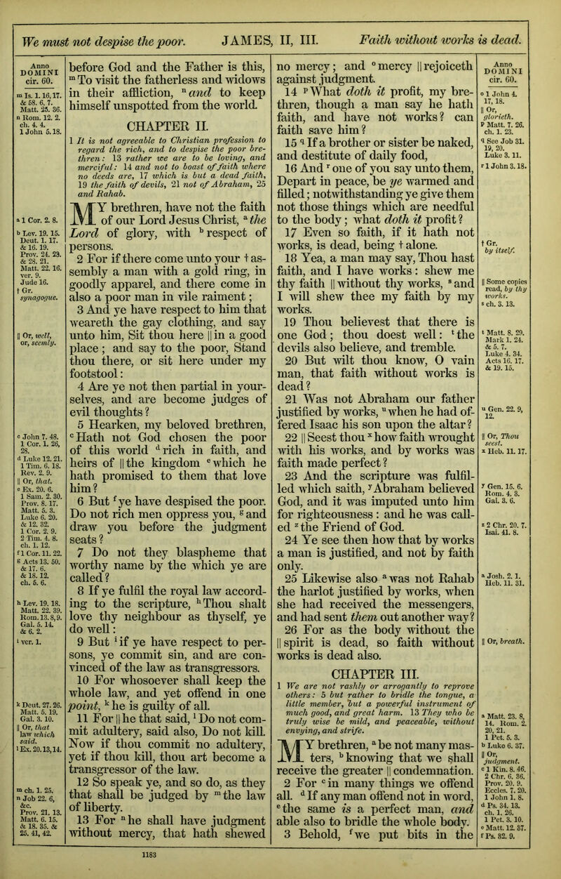 We must not despise thepom\ JAMES, II, III. Faith without ivories is dead. Anno DOMINI cir. 60. mis. 1.16,17. & 58. 6, 7. Matt. 25. 36. n Kom. 12. 2. ch. 4. 4. IJohn 5.18. a 1 Cor. 2. 8. b Lev. 19.15. Dent. 1.17. & 16.19. Prov. 24. 23. & 28. 21. Matt. 22.16. ver. 9. Jude 16. t Gr. synagonue. II Or, well, or, seemly. e John 7. 48. 1 Cor. 1. 26, 28 d Luke 12.21. 1 Tim. 6.18. Rev. 2. 9. II Or, that. a Ex. 20. 6. 1 Sam. 2. 30. Prov. 8.17. Matt. 5. 3. Luke 6. 20. & 12. 32. 1 Cor. 2. 9. 2 Tim. 4. 8. ch. 1. 12. a Cor. 11. 22. S Acts 13. 50. & 17. 6. & 18.12. ch. 5. 6. b Lev. 19.18. Matt. 22. 39. Rom. 13.8,9. Gal. 5.14. &e. 2. i ver. 1. k Deut. 27.26. Matt. 5.19. Gal. 3.10. II Or, that law which said. lE.x.20.13,14. m ch. 1. 25. n Job 22. 6, &c. Prov. 21. 13. Matt. 6.15. & 18. 35. & 25. 41, 42. before God and the Father is this, “ To visit the fatherless and widows in their affliction, '^and to keep himself unspotted from the world CHAPTER II. 1 It is not agreeable to Christian profession to regard the rich, and to despise the poor bre- thren: 13 rather we are to be loving, and merciful: 14 and not to boast of faith where no deeds are, 17 which is but a dead faith, 19 the faith of devils, 21 not of Abraham, 25 and Rahab. My brethren, have not the faith of our Lord Jesus Christ, “ the Lord of glory, with respect of persons. 2 For if there come unto your + as- sembly a man with a gold ring, in goodly apparel, and there come in also a poor man in vile raiment; 3 And ye have respect to him that weareth the gay clothmg, and say unto him. Sit thou here ll in a good place ; and say to the poor. Stand thou there, or sit here under my footstool; 4 Are ye not then partial in your- selves, and are become judges of evil thoughts ? 5 Hearken, my beloved brethren, “Hath not God chosen the poor of this world “^rich in faith, and heirs of lithe kingdom “which he hath promised to them that love him? 6 But ^ye have despised the poor. Do not rich men oppress you, s and draw you before the judgment seats ? 7 Do not they blaspheme that worthy name by the which ye are called ? 8 If ye fulfil the royal law accord- ing to the scripture, '^Thou shalt love thy neighbour as thyself, ye do well: 9 But 4f ye have respect to per- sons, ye commit sin, and are con- vinced of the law as transgi*essors. 10 For whosoever shall keep the whole law, and yet offend in one point, he is guUty of aU. 11 For 11 he that said, ^ Do not com- mit adultery, said also. Do not kill. Now if thou commit no adultery, yet if thou kill, thou art become a transgressor of the law. 12 So speak ye, and so do, as they that shall be judged by ™the law of liberty. 13 For “he shall have judgment without mercy, that hath shewed no mercy; and “mercy Hi’ejoiceth against judgment. 14 PWhat doth it profit, my bre- thren, though a man say he hatli faith, and have not works? can faith save him? 1511f a brother or sister be naked, and destitute of daily food, 16 And one of you say unto them. Depart in peace, be ye warmed and filled; noDvithstanding ye give them not those things which are needful to the body; what doth it profit ? 17 Even so faith, if it hath not works, is dead, being + alone. 18 Yea, a man may say. Thou hast faith, and I have works: shew me thy faith |1 without thy works, “and I win shew thee my faith by my works. 19 Thou believest that there is one God ; thou doest well: ‘ the devils also believe, and tremble. 20 But Avilt thou know, 0 vain man, that faith without works is dead? 21 Was not Abraham our father justified by works, “when he had of- fered Isaac his son upon the altar? 22 11 Seest thou ^ how faith wrought with his works, and by works was faith made perfect ? 23 And the scripture was fulfil- led wliich saith, ^ Abraham believed God, and it was imputed unto him for righteousness : and he was call- ed ^ the Friend of God. 24 Ye see then how that by works a man is justified, and not by faith only. 25 Likewise also “was not Rahab the harlot justified by works, when she had received the messengers, and had sent them out another way? 26 For as the body without the II spirit is dead, so faith without works is dead also. CHAPTER HI. 1 We are not rashly or arrogantly to reprove others: 5 but rather to bridle the tongue, a little member, but a powerful instrument of much good, and great harm, 13 They who be truly wise be mild, and peaceable, without envying, and strife. My brethren, “ be not many mas- ters, ^ knowing that we #all receive the greater || condemnation. 2 For “in many things we offend aU. ^ If any man offend not in word, “the same is a perfect man, and able also to bridle the whole body. 3 Behold, *^we put bits in the Anno DOMINI cir. 60. o 1 John 4. 17,18. II Or. glorieth. P Matt. 7. 26. ch. 1. 23. 4 See Job 31. 19, 20. Luke 3.11. r 1 John 3.18. tGr. iy itself. II Some copies read, by thy works. S ch. 3.13. t Matt. 8. 29. Mark 1. 24. &5. 7. Luke 4. 34. Acts 16.17. & 19.15. U Gen. 22. 9, 12. II Or, Thou seest. I Heb. 11.17. 7 Gen. 15. 6. Rom. 4. 3. Gal. 3. 6. C 2 Chr. 20. 7. Isai. 41. 8. a Josh. 2.1. Heb. 11. 31. II Or, breath. s Matt. 23. 8, 14. Rom. 2. 20, 21. 1 Pet. 5. 3. l> Luko 6. 37. II Or, judgment, e 1 Kin. 8. 46. 2 Chr. 6. 36. Prov. 20. 9. Eccles. 7.20. 1 John 1. 8. J Ps. 34.13. ch. 1. 26. 1 Pet. 3.10. 0 Matt. 12. 37. fPs..S2. 9.