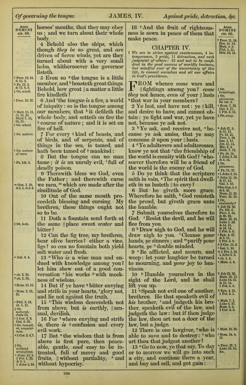 Of governing the tongue. JAMES, IV. Against pride, detrmtion, Sfc. Anno DOMINI cir. 60. e Prov. 12.18. & 15. 2. h Ps. 12. 3. & 73. 8, 9. II Or, wood. i Prov. 16. 27. k Matt. 15.11, 18,19, 20. Mark 7.15, 20, 23. t Or. wheel. \ Gr. nature. t Gr. nature of man. I Ps. 140. 3. >n Gen. 1. 26. &5.1.&9.6. Or, hole. n Gal. 6. 4. o ch. 2.18. P ch. 1. 21. <1 Rom. 13.13. r Rom. 2.17, 23. 3 Phil. 8.19. ch. 1.17. II Or, natural, Jude 19. ‘ 1 Cor. 3. 3. Gal. 5. 20. t Gr. tumult, or, unquiet- ness. a 1 Cor. 2.6,7. II Or, without wranqlinq. S Rom. 12. 9. 1 Pet. 1. 22. & 2. 1. 1 John 3.18. horses’ mouths, that they may obey us ; and we turn about their whole body. 4 Behold also the ships, which though they he so great, and are driven of fierce winds, yet are they turned about with a very small helm, whithersoever the governor listeth. 5 Even so ®the tongue is a little member, and ^'boasteth great things. Behold, how gi*eat 11 a matter a little fire Idndleth! 6 And ‘the tongue is a fire, a world of iniquity: so is the tongue among our members, that '‘it defileth the whole body, and setteth on fire the t course of nature ; and it is set on fire of heU. 7 For every t kind of beasts, and of birds, and of serpents, and of things in the sea, is tamed, and hath been tamed of + mankind: 8 But the tongue can no man tame ; it is an unruly evil, ' full of deadly poison. 9 Therewith bless we God, even the Father; and therewith curse we men, “ which are made after the similitude of God. 10 Out of the same mouth pro- ceedeth blessing and cursing. My brethren, these things ought not so to be. 11 Doth a fountain send forth at the same |1 place sweet water and bitter ? 12 Can the fig tree, my brethren, bear olive berries? either a vine, figs ? so can no fountain both jneld salt water and fresh. 13 “Who is a vtise man and en- dued with knowledge among you? let him shew out of a good con- versation °his works ^vrith meek- ness of Avisdom. 14 But if ye have bitter euATying and strife in your hearts, 'glory not, and lie not against the truth. 15 ®This Avisdom descendeth not fi*om above, but is earthly, |1 sen- sual, devilish. 16 For 'where envying and strife is, there is t confusion and every evil Avork. 17 But the Avisdom that is from above is first pure, then peace- able, gentle, and easy to be in- treated, full of mercy and good fruits, II without partiality, and Avithout hypocrisy. 18 ^And the fruit of righteous- ness is soAvn in peace of them that make iieace. CHAPTER IV. 1 We are to strive against covetousness, 4 in- temperance, 5 pride, 11 detraction, and rash judgment of others: 13 and not to be confi- dent in the good success of worldly business, btit mindful ever of the uncertainty of this life, to commit ourselves and all our affairs to God'^s providence. From whence come wars and IIfightings among you? come they not hence, even of your || lusts that Avar in your members? 2 Ye lust, and have not: ye || kill, and desire to have, and cannot ob- tain : ye fight and war, yet ye have not, because ye ask not. 3 ''Ye ask, and receive not, be- cause ye ask amiss, that ye may consume it upon your |1 lusts. 4 ^ Ye adulterers and adulteresses, know ye not that the friendship of the world is enmity Avith God ? 'who- soever therefore Avill be a friend of the world is the enemy of God. 5 Do ye think that the scriptui*e saith in vain, ® The spirit that dwell- eth in us lusteth ||to envy? 6 But he giveth more grace. Wherefore he saith, God resisteth the proud, but giveth grace unto the humble. 7 Submit yourselves therefore to God. * Resist the devil, and he Avill flee from you. 8 '' Draw nigh to God, and he AviU draAV nigh to you. 'Cleanse yowr hands, ye sinners; and 'purify hearts, ye  double minded. 9 Be afilicted, and mourn, and weep: let your laughter be turned to mourning, and yoivr joy to hea- Adness. 10 P Humble yourselves in the sight of the Lord, and he shall lift you up. 11 Speak not evil one of another, brethren. He that speaketh evil of his brother, ■■ and judgeth his bro- ther, speaketh evil of the law, and judgeth the laAV: but if thou judge the law, thou art not a doer of the law, but a judge. 12 There is one lawgiver, ®av1io is able to save and to destroy: ' who art thou that judgest another? 13  Go to now, ye that say. To day or to morroAV we A\dU go into such a city, and continue there a year, and buy and sell, and get gain: Anno DOMINI cir. 60. 7 Prov. 11.18. Hoi 10.12. Matt. 5. 9. Pliil. 1.11. Ueb. 12.11. II Or, brawlings. II Or, pleasures. So ver. 3. “ Rom. 7. 23. Gal. 6.17. 1 Pet. 2.11. II Or, envy. b Job 27. 9. & 35.12. Pi 18. 41. Prov. 1. 28. Isai. 1.15. Jer. 11.11. Mic. 3. 4. Zech. 7.13. c Pi 66.18. 1 John 3.22. & 5.14. II Or, pleasures. 0 Pi 73. 27. «1 John 2.15. f John 15.19. & 17.14. Gal. 1.10. 8 See Gen. 6.5. & 8. 21. Num. 11. 29. Prov. 21.10. II Or, enviously ? h Job 22. 29. Pi 138. 6. Prov. 3. 34. & 29. 23. Matt. 23. 12. Luke 1. 52. & 14.11. & 18.14. 1 Pet. 6.5. 1 Eph. 4. 27. & 6. 11. 1 Pet. 5. 9. k 2 Chr. 15.2. 1 Isai. 1.16. ■a 1 Pet. 1.22. 1 John 3. 3. »ch. 1. 8. o Matt. S. 4. P Job 22. 29. Matt. 23.12. Luke 14.11. & 18.14. 1 Pet. 5. 6. 9 Eph. 4. 31. 1 Pet. 2.1. r Matt. 7.1. Luke 6. 37. Roiu. 2.1. 1 Cor. 4. 5. 5 Matt. 10.28. t Rom. 14. 4, 13. >1 Prov. 27.1. Luke 12.18, &c.