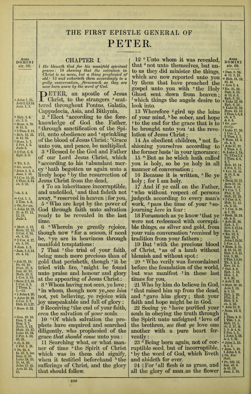 THE FIRST EPISTLE GENERAL OF PETER. Anuo DOMINI cir. 60. .John 7. 35. Acts 2.5,9,10. Jam. 1.1. b Eph. 1. 4. c!i. 2. 9. 0 Rom. 8. 29. & 11. 2. <i2Thes.2.13. e Heb. 10. 22. & 12. 24. fRom. 1. T. 2 Pet. 1. 2. Jude 2. s 2 Cor. 1. 3. Eph. 1. 3. b Tit. 3. 5. t Gr. much. i John 3. 3, 5. Jam. 1.18. bl Cor. 15. 20. 1 Tlies. 4.14. ch. 3. 21. I cli. 5. 4. m Col. 1. 5. 2 Tim. 4. 8. II Or, for us. ■' John 10. 28, 29. & 17. 11, 12,15. Jude 1. 0 Matt. 5.12. Rom. 12.12. 2 Cor. 6.10. ch. 4.13. P 2 Cor. 4.17. ch. 5.10. 4 Jam. 1. 2. rjam.1.3,12. ch. 4.12. s Job 23.10. Ps. 66.10. Prov. 17. 3. Isai. 48.10. Zech. 13. 9. 1 Cor. 3.13. t Rom. 2.7,10. 1 Cor. 4. 5. 2 Thess. 1. 7,-12. “ 1 John 4.20. .John 20. 29. 2 Cor. 5. 7. Heb. 11.1,27. y Rom. 6. 22. Z Gen. 49.10. Dan. 2. 44. Hag. 2. 7. Zech. 6.12. Matt. 13.17. Luke 10. 24. 2 Pet. 1.19, 20, 21. “ ch. 3. 19. 2 Pet. 1. 21. b Ps. 22. 6. Is. 53. 3, &c. Dan. 9. 26. Luke 24. 25, 26, 44, 46. John 12. 41. Acts 26. 22, 23. CHAPTER I. 1 He llesseth God for Ms manifold spiritual graces: 10 shewing that the salvation in Christ is no news, but a thing prophesied of old: 13 and exhorteth them accordingly to a godly conversation, forasmuch as they are now born anew by the word of God. PETER, ail apostle of Jesus Christ, to the strangers “scat- tered throughout Pontus, Galatia, Cappadocia, Asia, and Bithynia, 2 ''Elect “according to the fore- knowledge of God the Father, ‘'through sanctification of the Spi- rit, unto obedience and “ sprinkling of the blood of Jesus Christ: 'Grace unto you, and peace, be multiplied. 3 ® Blessed he the God and Father of our Lord Jesus Christ, which '‘according to his + abundant mer- cy ' hath begotten us again unto a lively hope by the resuiTection of Jesus Christ from the dead, 4 To an inheritance incormptible, and undefiled,' and that fadeth not away, reserved in heaven ||for you, 5 “ Who are kept by the power of God through faith unto salvation ready to be revealed in the last time. 6 ‘’Wherein ye greatly rejoice, though now p for a season, if need be, ‘lye are in heaviness through manifold temptations: 7 That ’’the trial of your faith, being much more precious than of gold that perisheth, though rit be tried with fire, ‘might be found unto praise and honour and glory at the appearing of Jesus Christ: 8 Whom having not seen, ye love; ‘‘in whom, though now ye.see him not, yet believing, ye rejoice with joy unspeakable and fuU of glory: 9 Receiving ^the end of your faith, even the salvation of your souls. 10 ^Of which salvation the pro- phets have enquired and searched diligently, who prophesied of the grace that should come unto you: 11 Searching what, or what man- ner of time “the Spirit of Christ Avhich was in them did signify, when it testified beforehand ’’the sufferings of Christ, and the glory that should foUow. 12 “ Unto whom it was revealed, that ^ not unto themselves, but un- to us they did minister the things, which are now reported unto you by them that have preached the gospel unto you with “the Holy Ghost sent down from heaven; 'which things the angels desire to look into. 13 Wherefore ®gird up the loins of your mind, ** be sober, and hope + to the end for the grace that is to be brought unto you * at the reve- lation of Jesus Christ; 14 As obedient children, not fa- shioning yourselves according to the former lusts' in your ignorance: 15 “ But as he which hath called you is holy, so be ye holy in all manner of conversation; 16 Because it is written, Be ye holy ; for I am holy. 17 And if ye call on the Father, who without respect of persons judgeth according to every man’s work, Ppass the time of your so- journing here in fear: 18 Forasmuch as ye know “^that ye were not redeemed with corrupti- ble things, as silver and gold, fi-om your vain conversation ^received by tradition from your fathers ; 19 But 'with the precious blood of Christ, as of a lamb without blemish and without spot: 20 “ Who verily was foreordained before the foundation of the world, but was manifest ^in these last times for you, 21 Who by him do believe in God, that raised him up fi’om the dead, and “gave him glory; that your faith and hope might be in God. 22 Seeing ye '’have purified your souls in obeying the truth through the Spirit unto unfeigned “love of the brethren, see that ye love one another with a pure heart fer- vently : 23 •' Being born again, not of cor- mptible seed, but of incorruptible, “ by the word of God, which liveth and abideth for ever. 24 11 For 'aU flesh is as grass, and all the gloiy of man as the flower Anno DOMINI cir. 60. c Dan. 9. 24. & 12. 9,13. 4 Heb. 11.13. 39, 40. 0 Act3 2. 4. fRc. 25. 20. Dan. 8.13. & 12. 6, 6. Eph. 3.10. 5 Lulce 12.35. Eph. 6.14. b Luke 21. 34. Rom. 13.13. lThes.5.6.8. ch. 4. 7. & 6. 8. t Gr. per- fectly. 1 Luke 17. 30. 1 Cor. 1. 7. 2 Thes. 1. 7. k Rom. 12. 2. ch. 4. 2. I Acts 17. 30. 1 Thes. 4. 5. m Luke 1. 74, 75. 2Cor.7.1. 1 Thes. 4. 3, 4,7. Heb. 12.14. 2 Pet. 3.11. n Lev. 11. 44. & 19. 2. & 20. 7. 0 Deut. 10.17. Acts 10. 34. Rom. 2.11. P 2 Cor. 7.1. Phil. 2.12. lleb. 12. 28. 9 2 Cor. 6. 6. Heb. 11. 13. ch. 2.11. r 1 Cor. 6. 20. & 7. 23. 5 Ezek. 20.18. ch. 4. 3. ‘ Acts 20. 28. Eph. 1. 7. Heb.9.12,14. Rev. 5. 9. V E.\. 12. 5. Isai. 53. 7. John 1.29,36. 1 Cor. 5. 7. ■s- Rom. 3. 25. & 16. 25, 26. Eph. 3. 9,11. Col. 1. 26. 2 Tim. 1.9,10. Tit. 1. 2, 3. Rev. 13. 8. y Gal. 4. 4. %h. 1. 10. Heb. 1. 2. 6 9. 26. 8 Acts 2. 24. n Matt. 28.18. Acts 2. 33. & 3.13. Eph. 1. 20. Phil. 2. 9. Heb. 2. 9. ch. 3. 22. b Acts 15. 9. c Rom. 12. 9, 10. 1 Thes. 4. 9. 1 Tim. 1. 6. Heb. 13.1. ch. 2.17. & 3. 8. & 4. 8. 2 Pet. 1. 7. 1 John 3.18. 6 4. 7, 21. 4 John 1.13. &3. 5. 0 Jam. 1.18. 1 John 3. 9. II Or, For that. f Ps. 103.15. Isai. 40. 6. & 51.12. Jam. 1.10. 1185