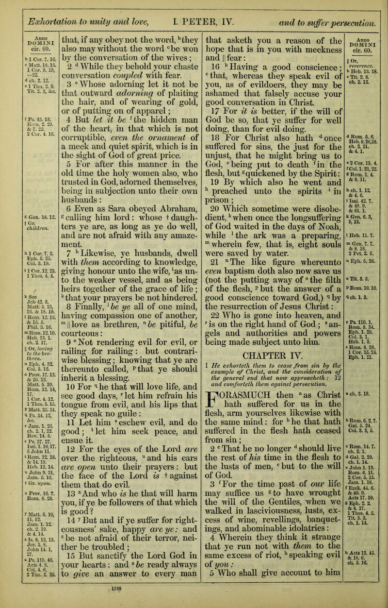 Anno DOMINI cir. CO. b 1 Cor. 7.18. c Matt. 13.15. 1 Cor. 9. 19. —22. d ch. 2.12. c 1 Tim. 2. 9. Tit. 2. 3, &c. f Ps. 45.13. Uoni. 2. 29. & 7. 22. 2 Cor. 4.18. 8 Gen. 18.12. t Gr. childi-en. h 1 Cor. 7. 3. Eph. 5. 25. Col. 3.19. 11 Cor. 12. 23. 1 Tlics. 4. 4. kSee Job 42. 8. Matt. 5. 23, 24. & 18.19. ■ Rom. 12.16. & 1.5. 5. Phil. 3.16. “Rom. 12.10. Heb. 13.1. ch. 2.17. II Or, loving to the bre- thren. n Eph. 4. 32. Col. 3.12. 0 Prov. 17.13. & 20. 22. Matt. 5. 39. Rom. 12.14, 17. 1 Cor. 4.12. 1 Thcs. 5.15. P Matt. 25. 34. 1 Ps. 34.12, &c. r Jam. 1. 26. ch. 2. 1, 22. Rev. 14. 5. S Ps. 37. 27. Isai.l. 16,17. 3 John 11. tRom. 12.18. & 14.19. lleb. 12.14. V John 9. 31. Jam. 5.16. t Gr. iipo7t. i Prov. 16. 7. Rom. 8. 28. y Matt. 5.10, 11,12. Jam. 1.12. ch. 2. 19. & 4.14. I Is. 8.12,13. Jer. 1. 8. Jolm 14.1, 27. a Ps. 119. 46. Acts 4. 8. Col. 4. 6. 2 Tim. 2. 25. that, if any obey not the word, '’they also may without the word ‘’be won by the conversation of the wives; 2 While they behold your chaste conversation coupled with fear. 3 ® Whose adorning let it not be that outward adorning of plaiting the hair, and of wearing of gold, or of putting on of apparel; 4 But let it he ^the hidden man of the heart, in that which is not corruptible, even the ornament of a meek and quiet spirit, wliich is in the sight of God of great price. 5 For after this manner in the old time the holy women also, who trusted in God, adorned themselves, being in subjection unto their ovni husbands; 6 Ev^en as Sara obeyed Abraham, s calling him lord: wdiose + daugh- ters ye are, as long as ye do well, and are not afraid with any amaze- ment. 7 ’’Likewise, ye husbands, dwell with them according to knowledge, giving honour unto the wife, ’as un- to the weaker vessel, and as being heirs together of the grace of life; ’‘that your prayers be not hindered. 8 Finally, ’ he ye all of one mind, having compassion one of another, 'II love as brethren, ftc pitiful, he courteous: 9 ^ ISTot rendering evil for evil, or railing for railing: but contrari- wise blessing; knowing that ye are thereunto called, ^that ye should inherit a blessing. 10 For *1 he that will love life, and see good days, let him I’efrain his tongue from evil, and his lips that they speak no guile : 11 Let him ® eschew evil, and do good; ’let him seek peace, and ensue it. 12 For the eyes of the Lord are over the righteous, and his ears are open unto their prayers: but the face of the Lord is + against them that do evil. 13 And who is he that vdU harm you, if ye be followers of that which is good ? 14 y But and if ye suffer for right- eousness’ sake, happy are ye: and be not afraid of their terror, nei- ther be troubled; 15 But sanctify the Lord God in your hearts: and  he ready always to give an answer to every man that asketh you a reason of the hope that is in you Avith meekness and II fear: 16 ’’Having a good conscience; that, whereas thej8 speak evil of you, as of evildoers, they may be ashamed that falsely accuse your good conversation in Christ. 17 For it is better, if the will of God be so, that ye suffer for Avell doing, than for evil doing. 18 For Christ also hath ^once suffered for sins, the just for the unjust, that he might bring us to God, being put to death ‘in the flesh, but ®quickened by the Spirit: 19 By which also he went and ’’ preached unto the spirits ’ in prison; 20 Which sometime were disobe- dient, ’‘Avhen once the longsuffering of God Avaited in the days of Noah, while ’the ark was a preparing, ‘wherein few, that is, eight souls were saved by water. 21 The like figure Avhereunto even baptism doth also now save us (not the putting away of the filth of the flesh, ^ but the answer of a good conscience toward God,) ‘^by the resurrection of Jesus Christ: 22 Who is gone into heaven, and ■■ is on the right hand of God; ® an- gels and authorities and powers being made subject unto him. CHAPTER lY. 1 He exhorteth them to cease from sin bp the example of Christ, and the consideration of the general end that now approacheth : 12 and comforteth them against persecution. Forasmuch then as Christ hath suffered for us in the flesh, arm yom-selves likevdse Avith the same mind: for ’’ he that hath suffered in the flesh hath ceased from sin; 2  That he no longer should live the rest of his time in the flesh to the lusts of men, but to the Avill of God. 3 ‘For the time past of our life may suffice us ®to have Avi’ought the Avill of the Gentiles, when we walked in lasciviousness, lusts, ex- cess of Avine, revellings, banquet- iugs, and abominable idolatries: 4 Wlierein they think it strange that ye mn not with them to the same excess of riot, ’' speaking evil of you: 5 Who shall give account to him Anno DOMINI cir. 60. II Or, reverence. b Heb. 13.18. c Tit. 2. 8. ch. 2.12. d Rom. 5. 6. Heb. 9.26,28. ch. 2. 21. &4.1. ‘ 2 Cor. 13. 4. f CoL 1. 21,22. 8 Rom. 1. 4. & 8. 11. h ch. 1.12. &4. 6. i Isai. 42. 7. & 49. 9. cSt 61.1. k Gen. 6. 3, 6,13. I Heb. 11. 7. m Gen. 7. 7. & 8.18. 2 Pet. 2. 5. n Eph. 6. 26. o Tit. 8. 5. PRom. 10.10. Ich. 1. 3. r Ps. 110.1. Rom. 8. 34. Eph. 1. 20. Col. 3. 1. Heb. 1. 3. s Rom. 8. 38. 1 Cor. 16.24. Eph. 1. 21. » ch. 3.18. 6 Rom. 6.2,7. Gal. 5. 24. CoL 8. 8, 6. c Rom. 14. 7. ch. 2.1. d Gal. 2. 20. ch. 1.14. e John 1.13. Rom. 6.11. 2 Cor. 5. 15. Jam. 1.18. fEzek. 44. 6. & 45. 9. Acts 17. 30. 8 Eph. 2. 2. & 4. 17. 1 Thes. 4. 5. Tit. 3. 3. ch. 1.14. h Acts 13. 45. & IS. 6. ch. 3.16.