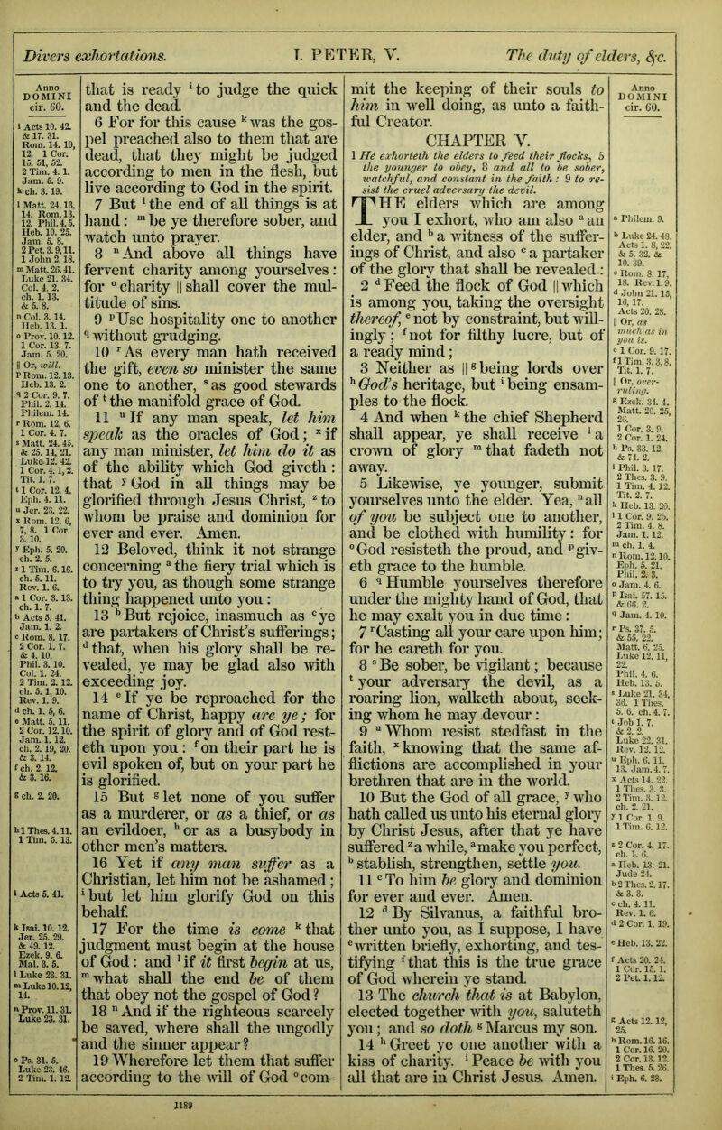Divers exhortations. I. PETER, V. The duty of elders, SfC. Anno DOMINI cir. 60. 1 Acts 10. 42. & 17. 31. Horn. 14. 10, 12. 1 Cor. 15. 51, 52. 2 Tim. 4.1. Jam. 5. 9. k ch. 3.19. I Matt. 24.13, 14. Rom. 13. 12. Phil. 4.5. Heb. 10. 25. Jam. 6. 8. 2 Pet. 3.9,11. 1 John 2.18. m Matt. 26.41. Imke 21. 34. Col. 4. 2. ch. 1.13. & 5. 8. n Col. 3.14. lleb. 13. 1. 0 Prov. 10.12. 1 Cor. 13. 7. Jam. 5. 20. II Or, will. r Rom. 12.13. lleb. 13. 2. 3 2 Cor. 9. 7. Phil. 2.14. Pliilem. 14. r Rom. 12. 6. 1 Cor. 4. 7. 5 Mivtt. 24. 4.5. & 25.14, 21. Luko 12. 42. 1 Cor. 4.1,2. Tit. 1. 7. 11 Cor. 12. 4. Klih. 4.11. u Jcr. 23. 22. * Rom. 12. 6, 7,8. ICor. 3.10. 7 Eph. 5. 20. ch. 2. 5. 21 Tim. 6.16. ch. 5.11. Rev. 1. 6. a 1 Cor. 3.1.3. ch. 1. 7. b Acts 5. 41. Jam. 1. 2. c Rom. 8.17. 2 Cor. 1. 7. A 4. 10. Phil. 3.10. Col. 1. 24. 2 Tim. 2.12. ch. 5.1,10. Rev. 1. 9. <l ch. 1. 5, 6. e Matt. 5. 11. 2 Cor. 12.10. Jam. 1.12. ch. 2.19, 20. 6 3.14. fch. 2.12. A 3.16. e ch. 2. 20. blThes.4.11. 1 Tim. 5.13. 1 Acts 5. 41. k Isai. 10.12. Jer. 25. 29. A 49.12. Ezek. 9. 6. Mai. 3. 5. 1 Luke 23. 31. ■“ Lulce 10.12, 14. a Prov. 11.31. Luke 23. 31. > Ps. 31. 5. Luke 2.3. 46. 2 Tim. 1. 12. that is ready ‘to judge the quick and the dead 6 For for this cause was the gos- pel preached also to them that are dead, that they might be judged according to men in the flesh, but live according to God in the spirit. 7 But ‘ the end of all things is at hand: “ be ye therefore sober, and watch unto prayer. 8 And above all things have fervent charity among yourselves: for “charity |1 shall cover the mul- titude of sins. 9 PUse hospitality one to another 1 without gi’udging. 10 ^As every man hath received the gift, even so minister the same one to another, ®as good stewards of ‘ the manifold grace of God 11 “If any man speak, let him speah as the oracles of God; *if any man minister, let him do it as of the ability which God giveth : that ^ God in aU things may be glorified through Jesus Christ, ^ to whom be praise and dominion for ever and ever. Amen. 12 Beloved, think it not strange concerning “ the fiery trial which is to try you, as though some strange thing happened unto you : 13 '’But rejoice, inasmuch as “ye are partakers of Christ’s sufferings; ‘‘that, when his glory shall be re- vealed, ye may be glad also with exceeding joy. 14 “If ye be reproached for the name of Christ, happy are ye; for the spirit of gloiy and of God rest- eth upon you : '^on their part he is evil spoken of, but on your part he is glorified. 15 But slet none of you suffer as a murderer, or as a thief, or as au evildoer, '’or as a busybody in other men’s matters. 16 Yet if any man suffer as a Christian, let him not be ashamed; ’but let him glorify God on this behalf 17 For the time is co^ne that judgment must begin at the house of G^od : and ' if it first begin at us, •what shall the end he of them that obey not the gospel of God ? 18  And if the righteous scarcely be saved, Avhere shall the Jingodly and the sinner appear ? 19 Wherefore let them that suffer according to the Avill of God “com- mit the keeping of their souls to him in well doing, as unto a faith- ful Creator. CHAPTER V. 1 He exhorteth the elders to feed their flocks, 5 the youtiyer to obey, 8 aitd all to be sober, watchful, and constant in the faith: 9 to re- sist the cruel adversary the devil. The elders which are among you I exhort, Avho am also “ an elder, and *’ a Avitness of the suffer- ings of Christ, and also “ a partaker of the glory that shall be revealed.: 2 ^Feed the flock of God ||Avhich is among you, taking the oversight thereof, “ not by constraint, but will- ingly ; ^not for filthy lucre, but of a ready mind; 3 Neither as ||® being lords over '’ God’s heritage, but ’ being ensani- ples to the flock. 4 And Avhen '' the chief Shepherd shall appeal’, ye shall receive ‘ a croAvn of glory ’that fadeth not aAvay. 5 LikeAdse, ye younger, submit yourselves unto the elder. Yea, all of you be subject one to another, and be clothed AAuth humility: for “God resisteth the proud, and pgiv- eth grace to the himible. 6 *1 Humble yourselves therefore under the mighty hand of God, that he may exalt you in due time: 7 ’Casting all your care upon him; for he careth for you. 8 “ Be sober, be vigilant; because * your adversary the devil, as a roaring lion, walketh about, seek- ing whom he may devour : 9  Whom resist stedfast in the faith, ”knoAving that the same af- flictions are accomplished in your brethren that are in the world 10 But the God of all grace, ^ Avho hath called us unto his eternal gloiy by Christ Jesus, after that ye have suffered ^a Avhile, “make you perfect, stablish, strengthen, settle you. 11 “ To him he glory and dominion for ever and ever. Amen. 12 ‘'By Silvanus, a faithful bro- ther unto you, as I suppose, I have “written briefly, exhorting, and tes- tifying 'that this is the true grace of God Avherein ye stand 13 The church that is at Babylon, elected together Avith you, saluteth you; and so doth s Marcus my son. 14 Greet ye one another Avith a kiss of charity. ' Peace he AAitli you all that are in Christ Jesus. Amen. Anno DOMINI cir. GO. “ I’liilem. 9. •> Lnke 24. 48. Acts 1. 8. 22. A 5. 32. A 10. 39. 3 Rom. 8.17, 18. Rev. 1.9. >1 Jolin 21.15, 16,17. Acts 20. 28. II Or, as much as in you is. 0 1 Cor. 9. 17. f 1 Tim. 3.3,8. Tit. 1. 7. II Or, over- ruliny. 8 Ezek. 34. 4. Matt. 20. 25, 26. 1 Cor. 3. 9. 2 Cor. 1. 24. k Ps. 33. 12. A 74. 2. 1 Phil. 3.17. 2 Thes. 3. 9. 1 Tim. 4. 12. Tit. 2. 7. k ricb. 13. 20. 11 Cor. 9. 2.5. 2 Tim. 4. 8. Jam. 1.12. m cli. 1. 4. nRoni. 12.10. Eiih. 5. 21. Pliil. 2. 3. o Jam. 4. 6. P Is..i. 57. 15. A 66. 2. •i Jam. 4. 10. r Ps. 37. 5. A 55. 22. Miitt. 6. 2.5. Luke 12.11, 22. Phil. 4. 6. Hcb. 13. 5. s Luke 21. 34, 38. IThes. 5. 6. ch. 4. 7. <■ Job 1. 7. A 2. 2. Luke 22. 31. Rev. 12. 12. “ Eph. 6. 11. 13. Jam. 4.7. k Acts 14. 22. 1 Thes. 3. 3. 2 Tim. 3. 12. ch. 2. 21. 7 1 Cor. 1. 9. 1 'Km. 6.12. * 2 Cor. 4. 17. ch. 1. 6. »lleb. 13. 21. Jude 24. b 2 Thes. 2.17. A3. 3. c ch. 4.11. Rev. 1. 8. <i 2 Cor. 1.19. e Heb. 13. 22. f Acts 20. 24. 1 Cor. 15.1. 2 Pet. 1.12. E Acts 12. 12, 25. h Rom. 16.16. 1 Cor. 16. 20. 2 Cor. 13.12. 1 Thes. 5.26. i Eph. 6. 23.