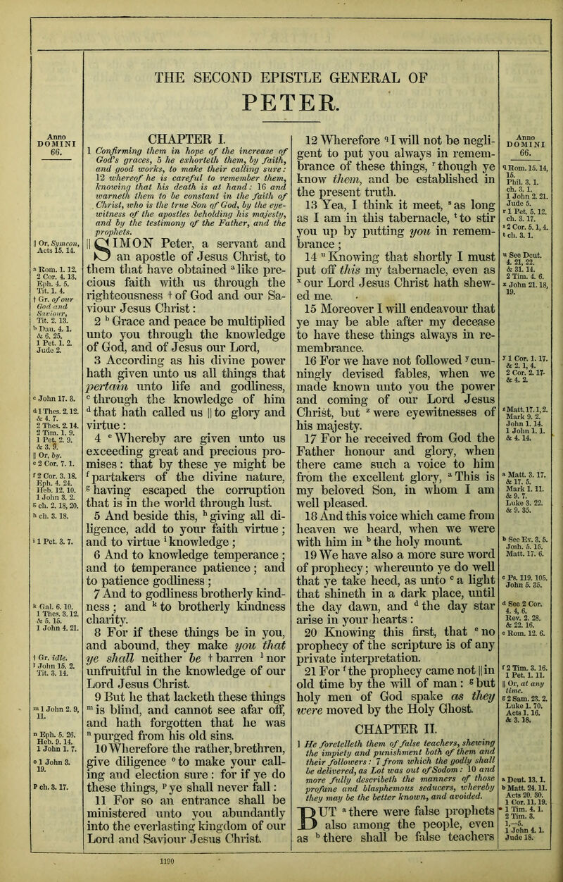 Anno DOMINI 66. II Or, Si/meon, Acts is. 14. a Kom. 1.12. 2 Cor. 4.13. Epli. 4. 5. Tit. 1. 4. t Gr. of ovr God and Saviour, Tit. 2.13. Dan. 4. 1. & 6. 25. 1 Pet. 1. 2. Jude 2. c John 17. 3. dlThes.2.12. & 4. 7. 2 Thes. 2.14. 2 Tim. 1. 9. 1 Pot. 2. 9. & 3. 5. II Or, iy. e 2 Cor. 7.1. f2Cor. 3.18. Eph. 4. 24. Ileb. 12.10. 1 John 3. 2. B ch. 2.18,20. ch. 3.18. i 1 Pet. 3. 7. k Gal. 6.10. 1 Thes. 3.12. & 5.15. 1 John 4.21. t Gr. idle. I .lolin 15. 2. Tit. 3. 14. ■u 1 John 2. 9, 11. “ Eph. 5. 26. Heb. 9.14. 1 John 1. 7. 01 John 3. 19. P ch. 8.17. THE SECOND EPISTLE GENERAL OF PETER. CHAPTER I. 1 Confirming them in hope of the increase of God’s graces, 5 he eoehorteth them, hy faith, and good works, to make their calling sure: 12 whereof he is careful to remember them, knowing that his death is at hand: 16 and warneth them to be constant in the faith of , Christ, who is the true Son of God, by the eye- witness of the apostles beholding his majesty, and by the testimony of the Father, and the prophets. IIOIMON Peter, a servant and )0 an apostle of Jesus Christ, to them that have obtained ^ like pre- cious faith Tvith us thi’ough the righteousness t of God and our Sa- viour Jesus Chiist: 2 Grace and peace be multiplied unto you through the knowledge of God, and of Jesus our Lord, 3 According as his divine power hath given unto us all things that pertain unto life and godliness, ® through the knowledge of him ^that hath called us l|to glory and virtue: 4 ‘'Whereby are given unto us exceeding great and precious pro- mises : th^at by these ye might be ^partakers of the divine nature, s having escaped the corruption that is in the world through lust. 5 And beside this, ^ giving all di- ligence, add to your faith virtue; and to virtue * knowledge; 6 And to knowledge temperance; and to temperance patience; and to patience godliness ; 7 And to godliness brotherly kind- ness ; and to brotherly kindness charity. 8 For if these things be in you, and abound, they make you that ye shall neither he t barren hior unfruitful in the knowledge of our Lord Jesus Christ. 9 But he that lacketh these things “is blind, and cannot see afar off, and hath forgotten that he was  purged from his old sins. 10 Wherefore the rather, brethren, give diligence “to make your call- ing and election sure : for if ye do these things, f ye shall never fall: 11 For so an entrance shall be ministered unto you abundantly into the everlasting kingdom of our Lord and Saviour Jesus Christ. 12 Wlierefore will not be negli- gent to put you always in remem- brance of these things, rthough ye know th&m, and be established in the present truth. 13 Yea, I think it meet, “ as long as I am in this tabernacle. Ho stir you up by putting you in remem- brance ; 14 “ Knowing that shortly I must put off this my tabernacle, even as ^our Lord Jesus Christ hath shew- ed me. 15 Moreover I will endeavour that ye may be able after my decease to have these things always in re- membrance. 16 For we have not followed ^ cun- ningly devised fables, when we made known unto you the power and coming of our Lord Jesus Christ, but *were eyewitnesses of his majesty. 17 For he received from God the Father honour and glory, when there came such a voice to him from the excellent glory, “■This is my beloved Son, in whom I am well pleased. 18 And this voice which came from heaven we heard, when we were with him in the holy mount 19 We have also a more sure word of prophecy; whereunto ye do well that ye take heed, as unto ® a light that shineth in a dark place, until the day dawn, and ^the day star arise in your hearts : 20 Knowing this first, that “no prophecy of the scripture is of any private interpretation. 21 For Hhe prophecy came not l|in old time by the will of man: ® but holy men of God spake as they were moved by the Holy Ghost CHAPTER II. ] He foretelleth them of false teachers, shewing the impiety and punishment both of them and their followers: 7 from which the godly shall be delivered, as Lot was out of Sodom: 10 and more fully describeth the manners of those profane and blasphemous seducers, whereby they may be the better known, and avoided. But “there were false prophets also among the people, even as ’’there shall be false teachers Anno DOMINI 66. 9 Rom. 15.14, 15. Phil. 3.1. ch. 3.1. 1 John 2.21. Jude 5. 1 Pet. 5.12. ch. 3.17. s 2 Cor. 5.1,4. t ch. 3.1. u See Dout. 4. 21, 22. & 31. 14. 2 Tim. 4 6. s- John 21.18, 19. 7 1 Cor. 1.17. & 2.1, 4. 2 Cor. 2.17- &4. 2. z Matt. 17.1,2. Mark 9. 2. John 1.14. 1 John 1.1. &4.14 » Matt. 3.17. & 17. 5. Mark 1.11. &9. 7. Luke 3. 22. & 9. 35. b See Ex. 3.5. Josh. 5.15. Matt. 17. 6. c Ps. 119.105. John 5. 35. s See 2 Cor. 4. 4, 6. Rev. 2. 28. & 22.16. 0 Rom. 12. 6. f2Tim. 3.16. 1 Pet. 1.11. II Or, at any time. 6 2 Sam. 23. 2. Luke 1. 70. Acts 1.16. A 3.18. a Dent. 13.1. b Matt. 24.11. Acts 20. 30. 1 Cor. 11.19. • 1 Tim. 4.1. 2 Tim. 3. 1,-5. 1 John 4.1. Jude 18.