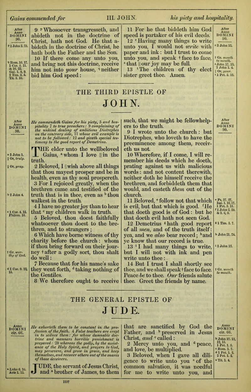 Gains commended for III. J OHK his piety and hospitality. After Anno DOMINI 90. r 1 .John 2.23. <lRoni. 16.17. 1 Cor. 5.11. & 16. 22. Gal. 1. 8, 9. 2 Tim. 3. 6. Tit. 3.10. 9 P Whosoever transgresseth, and abideth not in the doctrine of Christ, hath not God. He that a- bideth in the doctrine of Christ, he hath both the Father and the Son. 10 If there come any unto you, and bring not this doctrine, receive him not into your house, neither bid him God speed: 11 For he that biddeth him God speed is partaker of his evil deeds. 12 ’'Hartng many things to write unto you, I would not ivritc ivith paper and ink : but I tmst to come unto you, and speak + face to face, ® that II our joy may be full. 13 ‘The cliildren of thy elect sister greet thee. Amen. After Anno DOMINI 90. r 3 John 13. t Gr. mouth to mouth, 8 John 17.13. 1 John 1. 4. II Or, your. 11 Pet, 6.13. THE THIRD EPISTHE OF JOHN. After Anno DOMINI 90. a 2 John 1. 1 Or, truly. D Or, pray. >1 2 John 4. c 1 Cor. 4.15. Philem. 10. t Gr. wor- thy q/'G0(L 4 1 Cor. 9.12, 16. He commendelh Gains for his piety, 5 and hos- pitality 7 to true preachers: 9 complaining of the unkind dealing of ambitious Diotrephes on the contrary side, 11 whose evil example is not to be followed: 12 and giveth special tes- timony to the good report of Demetrius. The elder unto the wellbeloved Gains, “whom I love ||in the truth. 2 Beloved, I ||wish above all things that thou mayest prosper and be in health, even as thy so^ prospereth. 3 For I rejoiced greatly, when the brethren came and testified of the truth that is in thee, even as '' thou walkest in the tmth. 41 have no greater joy than to hear that “ my children walk in truth. 5 Beloved, thou doest faithfully whatsoever thou doest to the bre- thren, and to sti’angers; 6 Which have borne witness of thy charity before the church: whom if thou bring forward on their jour- ney + after a godly sort, thou shalt do weU: 7 Because that for his name’s sake they went forth, ^ taking nothing of the Gentiles. 8 We therefore ought to receive such, that we might be fellowhelp- ers to the tmtln 9 I wrote unto the church : but Diotrephes, who loveth to have the preeminence among them, receiv- eth us not. 10 Wlierefore, if I come, I Avill re- member his deeds which he doeth, prating against us with malicious words: and not content theremth, neither doth he himself receive the bi*ethren, and forbiddeth them that would, and casteth them out of the church. 11 Beloved, ® foUow not that which is evil, but that which is good. ‘He that doeth good is of God: but he that doeth evil hath not seen God. 12 Demetrius shath good report of aU men, and of the truth itself: yea, and we also bear record; ’’and ye know that our record is true. 13 *I had many tilings to write, but I will not with ink and pen write unto thee: 14 But I trust I shall shortly see thee, and we sliaU speak t face to face. Peace he to thee. Our friends salute thee. Greet the friends by name. After Anno DOMINI 90. e Pa. 37. 27. Isai.l. 16,17. 1 Pet. 3. 11. f 1 John 2. 29. 4:3. 6, 9. i 1 Tim. 3. 7. h John 21. 24. 1 2 John 12. t Gr. mouth to mouth. THE GENERAL EPISTLE OF JUDE. Anno DOMINI cir. 66. » Luke 6.16. Acta 1.13. He e.vhorteth them to be constant in the pro- fession of the faith. 4 False teachers are crept in to seduce them: for whose damnable doc- trine and manners horrible punishment is prepared: 20 whereas the godly, by the assist- ance of the Holy Spirit, and prayers to God, may persevere, and grow in grace, and keep themselves, and recover others out of the snares of those deceivers. JUDE, the servant of Jesus Christ, and “brother of James, to them that are sanctified by God the Father, and ’’preserved in Jesus Christ, and ' called: 2 Mercy unto you, and ‘‘peace, and love, be multiplied. 3 Beloved, when I gave aU dili- gence to wi’ite unto you “ of the common salvation, it was needful for me to VTite unto you, and Anno DOMINI cir. 66. i> John 17.11, 12,15. 1 Pet. 1. 5. e Rom. 1. 7. d 1 Pet. 1. 2. 2 Pet. 1. 2. 0 Tit. 1. 4.