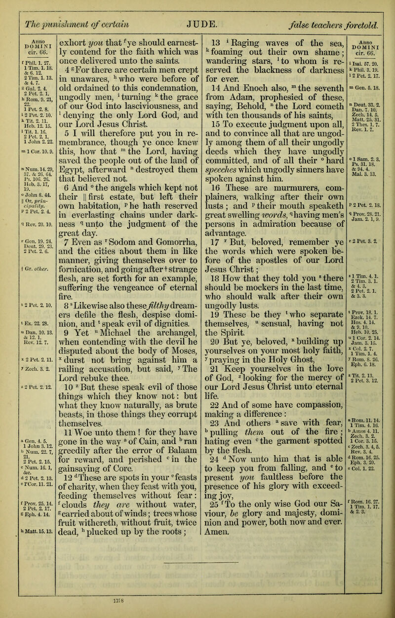 The 2iu fiishment of certain JUDE. false teaclm's foretold. Anno DOMINI cir. 66. f PhiL 1. 27. 1 Tim. 1.18. & 6. 12. 2 Tim. 1.13. &4. 7. S Gal. 2. 4. 2 Pet. 2. 1. h Rom. 9. 21, 99 1 Pet. 2. 8. 1 2 Pet. 2. 10. k Tit. 2. 11. Heb. 12.15. 1 Tit. 1.16. 2 Pet. 2.1. 1 John 2.22. m 1 Cor. 10. 9. nNum. 14.29, 37. & 2G. 64. Ps. 106. 26. Ileb. 3. 17, 19. o John 8. 44. II Or, prin- cipality. P 2 Pet. 2. 4. ‘I Rev. 20.10. >■ Gen. 19. 24. Dent. 29. 23. 2 Pet. 2. 6. i Gr. other. s 2 Pet. 2.10. t E.V. 22. 28. « Dan. 10.13. & 12.1. Rev. 12. 7. !! 2 Pet. 2.11. 1 Zech. 3. 2. 2 Pet. 2.12. a Gen. 4. 5. 1 John 3.12. i> Nuin. 22. 7, 21. 2 Pet. 2.15. 9 Num. 16.1, &c. 2 Pet. 2.13. orCor. 11. 21. f Prov. 25.14. 2 Pet. 2.17. S Eph. 4.14. h Matt. 15.13. exhox't you that ^ye should earnest- ly contend for the faith which was once delivered unto the saints. 4 8 For there are certain men crept in unawares, ’'who were before of old ordained to this condemnation, ungodly men, ’turning ’^the grace of our God into lasciviousness, and ’ denying the only Lord God, and our Lord Jesus Christ. 5 I wiU therefore put you in re- membrance, though ye once knew this, how that the Lord, having saved the people out of the land of Egypt, afterward destroyed them that believed not. 6 And “ the angels which kept not their |1 first estate, but left their OAvn habitation, ^he hath reserved in everlasting chains under dark- ness ‘lunto the judgment of the great day. 7 Even as Sodom and Gomorrha, and the cities about them in Mke manner, giving themselves over to fornication, and going after t strange flesh, are set forth for an example, suffering the vengeance of eternal fire. 8 ^Likevfise also thesedream- ers defile the flesh, despise domi- nion, and ’ speak evil of dignities. 9 Yet Michael the archangel, when contending with the devil he disputed about the body of Moses, durst not bring against him a railing accusation, but said, ’'The Lord rebuke thee. 10 ''But these speak evil of those things which they know not: but what they know naturally, as brute beasts, in those things they corrupt themselves. 11 Woe unto them ! for they have gone in the way  of Cain, and ’’ ran greedily after the error of Balaam for reward, and perished in the gainsaying of Core. 12 '’These are spots in your feasts of charity, when they feast xvith you, feeding themselves mthout fear: ’ clouds they are without water, ^carried about of winds; trees whose fruit withereth, without fruit, twice dead, plucked up by the roots; 13 ’ Raging waves of the sea, ‘‘foaming out their own shame; wandering stars, ‘to whom is re- served the blackness of darkness for ever. 14 And Enoch also, “ the seventh from Adam, prophesied of these, saying. Behold, the Lord cometh with ten thousands of his saints, 15 To execute judgment upon all, and to convince aU that are ungod- ly among them of aU their ungodly deeds Avhich they have ungodly committed, and of all their hard speeches which ungodly sinners have spoken against him. 16 These are murmurers, com- plainers, walking after their own lusts ; and ’’ their mouth speaketh great swelling words, ‘’having men’s persons in admiration because of advantage. 17 But, beloved, remember ye the Avords Avhich were spoken be- fore of the apostles of our Lord Jesus Christ; 18 Hoav that they told you ® there should be mockers in the last time, who should walk after their OAvn ungodly lusts. 19 These be they ’who separate themselves,  sensual, having not the Spirit. 20 But ye, beloved, ‘‘building up yourselves on your most holy faith, y praying in the Holy Ghost, 21 Keep yourselves in the love of God, Hooking for the mercy of our Lord Jesus Christ unto eternal life. 22 And of some have compassion, making a difference: 23 And others save Avith fear, ’’ pulling them out of the fire; hating even the garment spotted by the flesh. 24 ^Noav unto him that is able to keep you fi’om falling, and to present you faultless before the presence of his glory Avith exceed- ing joy, 25 ’To the only Avise God our Sa- viour, he glory and majesty, domi- nion and power, both now and ever. Amen. Anno DOMINI cir. 66. i Isai. 57.20. k Phil. 3.19. 12 Pet. 2.17. “ Gen. 5.18. n Dent. 33. 2. Dan. 7.10. Zech. 14. 5. Matt. 25. 31. 2 Thes. 1. 7. Rev. 1. 7. o 1 Sam. 2. 8. Ps. 31.18. & 9A 4. Mai. 3. 13. P 2 Pet. 2.18. 4 Prov. 28. 21. Jam. 2.1, 9. r 2 Pet. 3. 2. “ 1 Tim. 4.1. 2 Tim. 3.1. &4. 3. 2 Pet. 2.1. &3. 3. t Prov. 18.1. Ezek. 14. 7. Hos. 4.14. & 9. 10. Ileh. 10. 25. u 1 Cor. 2.14. Jam. 3.15. i Col. 2. 7. 1 Tim. 1. 4. y Rom. 8. 26. Eph. 6.18. z Tit. 2.13. 2 Pet. 3.12. a Rom. 11.14. 1 Tim. 4.16. 6 Amos 4. 11. Zech. 3. 2. 1 Cor. 3.15. 9 Zech. 3. 4,5. Rev. 3. 4. 0 Rom. 16. 25. Eph. 3. 20. 9 Col. 1. 22. f Rom. 16.27. 1 Tim. 1. 17.