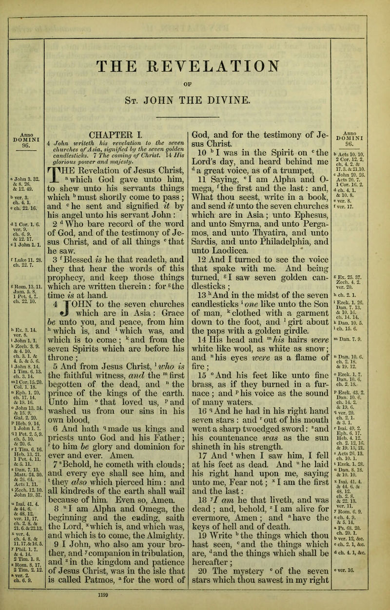 THE REVELATION OP St. JOHN THE DIVINE. Anno DOMINI 96. o .John 3. 32. & 8. 26. &. 12. 49. h ver. 3. ch. 4.1. c ch. 22.16. >11 Cor. 1. 6. ver. 9. ch. 6. 9. (te 12.17. 11 John 1.1. f l.uko 11. 28. cli. 22. 7. 8 Rom. 13.11. Jam. 5. 8. 1 Pet. 4. 7. ch. 22.10. h Ex. 3.14. ver. 8. I John 1.1. h Zcch. 3. 9. & 4.10. ch. 3.1. & 4. 5. & 5. 6. 1 .John 8.14. 1 Tim. 6.13. ch. 3.14. ml Cor. 15.20. Col. 1.18. n Eph. 1. 20. ch. 17.14. & 19.16. o John 13. 34. & 15. 9. Gal. 2. 20. P Ileb. 9.14. 1 John 1. 7. <11 Pet. 2. 5,9. ch. 5.10. & 20. 6. rl Tim. 6.16. Ilcb. 13. 21. 1 Pet. 4.11. & 5.11. ! Dan. 7.1,3. M.att. 24. 30. A 26. 64. Acts 1. 11. t Zech. 12.10. John 19. 37. “ Isai. 41. 4. & 44. 6. & 48. 12. ver. 11,17. ch. 2. 8. & 21.6. & 22.13. X ver. 4. ch. 4. 8. & 11.17.&16.5. y Phil. 1. 7. & 4. 14. 2 Tim. 1. 8. X Rom. 8.17. 2 Tim. 2.12. « ver. 2. ch. 6. 9. CHAPTER I. 4 John writeth his revelation to the seven churches of Asia, signified hy the seven golden candlesticks. T The coming of Christ. His glorious power and majesty. The Revelation of Jesus Christ, “whicli God gave unto him, to shew unto his servants things which ^ must shortly come to pass ; and “he sent and signified it by his angel unto Ins servant John : 2 ^ Who bare record of the word of God, and of the testimony of Je- sus Christ, and of aU tilings “that he saw. 3 Blessed is he that readeth, and they that hear the words of this prophecy, and keep those things which are Aviitten therein : for ®the time is at hand. 4 TOHN to the seven churches tJ which are in Asia ; Grace he unto you, and peace, from him ’'Avhich is, and ‘which was, and Avhich is to come; and from the seven Spirits which are before his throne; 5 And from Jesus Christ, ^who is the faithful witness, and the “ first begotten of the dead, and  the prince of the Idngs of the earth. Unto him “ that loved us, ^ and Avashed us from our sins in his OAvn blood, 6 And hath ‘imade us kings and priests unto God and his Father; ^ to him he glory and dominion for ever and ever. Amen. 7®Behold, he cometh ivith clouds; and every eye shall see him, and * they also which pierced him : and all kindi’eds of the earth shall wail because of him. Even so. Amen. 8 I am Alpha and Omega, the beginning and the euding, saith the Lord, ‘‘which is, and which Avas, and Avhich is to come, the Almighty. 9 I John, Avho also am your bro- ther, and y companion in tribulation, and ^ in the kingdom and patience of Jesus Christ, Avas in the isle that is called Patmos, “for the word of God, and for the testimony of Je- sus Christ. 10 '' I was in the Spirit on “ the Lord’s day, and heard behind me ^ a gi’eat voice, as of a trumpet, 11 Saying, “I am Alpha and 0- mega^ ^the first and the last: and, Wliat thou seest, AATite in a book, and send it unto the seven churches which are in Asia; unto Ephesus, and unto Smyi-na, and unto Perga- mos, and unto Thyatira, and unto Sardis, and unto Philadelphia, and unto Laodicea. 12 And I turned to see the voice that spake with me. And being turned, saw seven golden can- dlesticks ; 13 ^And in the midst of the seven candlesticks ' one like unto the Son of man, ‘‘clothed Avith a garment doAVTi to the foot, and ‘ girt about the paps with a golden girdle. 14 His head and ‘/tis hairs were white like aa^ooI, as wliite as snoAV; and “his eyes were as a flame of fire; 15 “And his feet like unto fine brass, as if they burned in a fur- nace ; and p his voice as the sound of many Avaters. 16 *1 And he had in his right hand seven stars : and ‘ out of his mouth went a shai-p tAvoedged SAVord: ®and his countenance teas as the sun shineth in liis strength. 17 And ‘when I saAv him, I fell at his feet as dead. And he laid his right hand upon me, saying unto me. Fear not; “ I am the first and the last: 18 y/ am he that liveth, and was dead; and, behold, “ I am alive for evemiore. Amen; and “ have the keys of heU and of death. 19 Write the things which thou hast seen, “and the things which are, '‘and the tilings Avhich shall be hereafter; 20 The mystery “ of the seven stars which thou sawest in my right Anno DOMINI 96. *> Acts 10. 10. 2 Cor. 12. 2. ch. 4. 2. & 17.3. & 21.10. c John 20. 26. Acts 20. 7. 1 Cor. 16. 2. 4 cb. 4.1. & 10. 8. e ver. 8. fver. 17. 8 Ex. 25. 37. Zcch. 4. 2. ver. 20. h ch. 2. 1. ■ Ezek. 1. 26. Dan. 7. 13. & 10. 16. ch. 14.14. k Dan. 10. 5. 1 ch. 15. 6. Dan. 7. 9. n Dan. 10. 6. ch. 2.18. & 19.12. 0 Ezek. 1. 7. Dan. 10. 6. ch. 2.18. P Ezek. 43. 2. Dan. 10. 6. ch. 14. 2. & 19. 6. 3 ver. 20. ch. 2.1. & 3. 1. r Isai. 49. 2. Eph. 6. 17. Heb. 4.12. ch. 2.12,16. & 19. 15, 21. s Acts 26.13. ch. 10.1. t Ezek. 1. 28. “ Dan. 8. 18. & 10.10. X Isai. 41. 4. & 44. 6. & 48.12. ch. 2. 8. & 22. 13. ver. 11. y Rom. 6. 9. X ch. 4. 9. & 5.14. a Ps. 68. 20. ch. 20.1. h ver. 12, &c. c ch. 2.1, &c. 4 ch. 4.1, &c. e ver. 16.