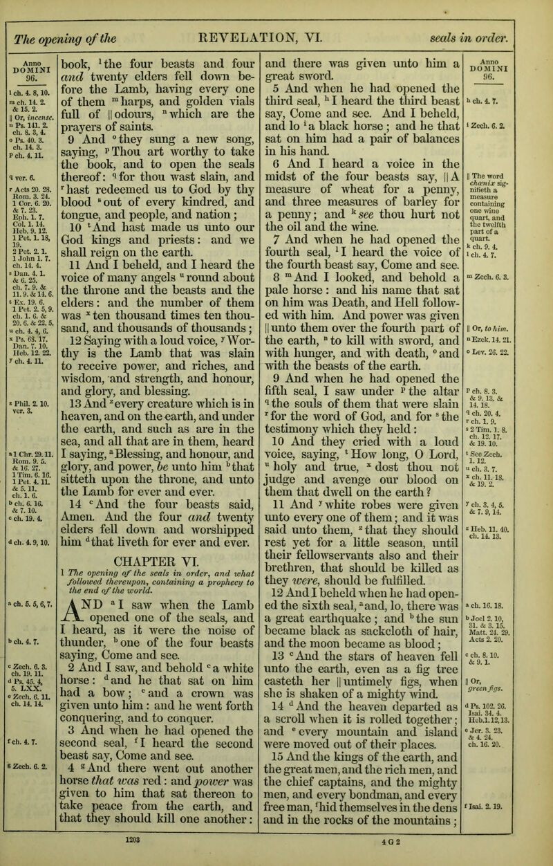 Anno DOMINI 96. I ch. 4. 8,10. m ch. 14. 2. & 15. 2. II Or, incense. >■ Ps. 141. 2. ch. 8. 3, 4. 0 Ps. 40. 3. ch. 14. 3. P ch. 111. 4 ver. 6. r Acts 20. 28. Rom. 3. 24. 1 Cor. 6. 20. & r. 23. Boh. 1. 7. Col. 1.14. llcb. 9.12. 1 Pet. 1.18, 19. 2 Pet. 2.1. 1 .John 1. 7. ch. 14. 4. s Dan. 4. 1. & (i. 25. ch. 7. 9. & 11.9. & 14. 6. t E.\. 19. 6. 1 Pet. 2. 5,9. ch. 1. 6. & 20. 6. & 22. 5. a ch. 4. 4, 6. X Ps. 63.17. Dan. 7.10. Ileb. 12. 22. 7 ch. 4.11. s Pliil. 2.10. vcr. 3. alChr.29.11. Rom. 9. 5. & 16. 27. I'fira.e. 16. 1 Pet. 4.11. & 5.11. cli. 1. 6. b cli. 6.16. & 7. 10. 0 ch. 19. 4. <J ch. 4.9,10. a ch. 5. 5,6,7. •> ch. 4. 7. c Zech. 6. 3. ch. 19.11. <1 Ps. 45. 4, 5. LXX. 0 Zocli. 6.11. ch. 14.14. fch. 4.7. B Zech. 6. 2. book, Hhe four beasts and four and twenty elders feU down be- fore tlie Lamb, having every one of them “harps, and golden vials full of IIodours, “which are the prayers of saints. 9 And “they sung a new song, saying, ^Thou art worthy to take the b^ook, and to open the seals thereof: '* for thou wast slain, and hast redeemed us to God by thy blood ®out of every kindred, and tongue, and people, and nation; 10 ‘And hast made us unto our God kings and priests: and we shall reign on the earth. 11 And I beheld, and I heard the voice of many angels “ round about the throne and the beasts and the elders; and the number of them was ten thousand times ten thou- sand, and thousands of thousands; 12 Saying with a loud voice, ^ Wor- thy is the Lamb that was slain to receive power, and riches, and wisdom, and strength, and honour, and glory, and blessing. 13 .^id ^ every creature which is in heaven, and on theoarth, and under the earth, and such as are in the sea, and all that are in them, heard I saying, “Blessing, and honour, and glory, and power, he unto him ‘’that sitteth upon the throne, and unto the Lamb for ever and ever. 14 “And the four beasts said. Amen. And the four and twenty elders feU down and worshipped liim ^that liveth for ever and ever. CHAPTER VI. 1 The opening of the seals in order, and what followed thereupon, containing a prophecy to the end of the world. And “I saw when the Lamb . opened one of the seals, and I heard, as it were the noise of thunder, ’’one of the four beasts saying. Come and see. 2 And I saw, and behold “ a white horse: ‘‘ and he that sat on him had a bow; “ and a crown was given unto him : and he went forth conquering, and to conquer. 3 And when he had opened the second seal, ‘I heard the second beast say. Come and see. 4 ®Aiid there went out another horse that was red: and power was given to him that sat thereon to take peace fi’om the earth, and that they should kill one another: and there was given unto him a great sword. 5 And when he had opened the third seal, I heard the tliird beast say. Come and see. And I beheld, and lo ‘ a black horse ; and he that sat on him had a pair of balances in his hand. 6 And I heard a voice in the midst of the fom* beasts say, ||A measure of wheat for a penny, and three measures of barley for a penny; and ^see thou hurt not the oil and the wine. 7 And when he had opened the fourth seal, ‘I heard the voice of the fom'th beast say. Come and see. 8 “And I looked, and behold a pale horse : and liis name that sat on him was Death, and HeU follow- ed with him. And power was given II unto them over the fourth part of the earth, “to kiU with sword, and with hunger, and with death, “and with the beasts of the earth. 9 And when he had opened the fifth seal, I saw under ^the altar ® the souls of them that were slain  for the word of God, and for * the testimony which they held: 10 And they cried with a loud voice, saying, ‘How long, 0 Lord, “ holy and true, “ dost thou not judge and avenge our blood on them that dwell on the earth ? 11 And y white robes were given unto every one of them; and it was said unto them, “that they should rest yet for a little season, until their feUowseiwants also and their brethren, that should be killed as they were, should be fulfilled. 12 And I beheld when he had open- ed the sixth seal, “and, lo, there was a great earthquake; and *’ the sun became black as sackcloth of hair, and the moon became as blood; 13 “ And the stars of heaven fell unto the earth, even as a fig tree casteth her ||imtimely figs, when she is shaken of a mighty wind. 14 ‘‘And the heaven departed as a scroU when it is roUed together; and “eveiy mountain and island were moved out of their places. 15 And the kings of the earth, and the great men, and the rich men, and the chief captains, and the mighty men, and every bondman, and eveiy free man, ‘hid themselves in the dens and in the rocks of the mountains; Anno DOMINI 96. h ch. 4. 7. 1 Zech. 6. 2. II The word chamix sig- nitieth a measure containing one \vine quart, and the twelfth part of a quart, k ch. 9. 4. 1 ch. 4. 7. “ Zech. 6. 3. II Or, to h im. “ Ezek. 14.21. 0 Lev. 26. 22. P ch. 8. 3. & 9.13. & 14.18. 9 ch. 20. 4. v ch. 1. 9. = 2 Tim. 1. 8. ch. 12.17. & 19.10. t See Zech. 1.12. “ ch. 3. 7. k ch. 11.18. & 19. 2. 7 cli. 3. 4, 5. & 7. 9,14. 2 Heb. 11. 40. ch. 14.13. a ch. 16.18. >> Joel 2.10, 31. & 3.15. Matt. 24. 29. Acts 2. 20. c ch. 8.10. &9.1. II Or, green figs. d Ps. 102. 26. Isoi. 34. 4. Ueb.1.12,13. 0 Jer. 3. 23. & 4. 24. ch. 16. 20. risai. 2.19. 4G2