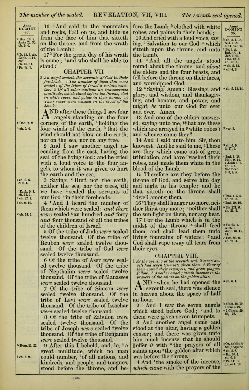 The number of the sealed. REVELATION”, VII, VIII. The seventh seal opened. Anno DOMINI 96. 8 Hos. 10. 8. Luke 23. 30. ch. 9. 6. hls.l3. 6, &c. Zeph. 1.14, tkc. ch. 16.14. 1 Ps. 76. 7. 16 sAnd said to the mountains and rocks, Fall on us, and hide us from the face of him that sitteth on the throne, and from the TVTath of the Lamb: 17 ‘‘For the great day of his wrath is come; * and who shall be able to stand ? CHAPTER VII. 3 An angel sealeth the servants of God in their foreheads. 4 The number of them that were scaled: of the tribes of Israel a certain num- ber. 9 Of all other nations an innumerable multitude, which stand before the throne, clad in white robes, and palms in their hands. 14 Their robes were washed in the blood of the Lamb. ■> Dan. 7. 2. h ch. 9. 4. c ch. 6. 6. &9. 4. d Ezek. 9. 4. ch. 14.1. e ch. 22. 4. fch. 9.16. 8 ch. 14.1. hRom.lL 26. I ch. 6. 9. And after these things I saw four . angels standing on the four corners of the earth, “holding the four winds of the earth, ‘‘that the wind should not blow on the earth, nor on the sea, nor on any tree. 2 And I saw another angel as- cending fi'om the east, having the seal of the living God: and he cried with a loud voice to the four an- gels, to whom it was given to hurt the earth and the sea, 3 Saying, ® Hurt not the earth, neither the sea, nor the trees, till we have ‘‘sealed the servants of our God ® in their foreheads. 4 ‘^And I heard the number of them which were sealed; and there were sealed ® an hundred and forty and four thousand of aU the tribes of the children of Israel. 5 Of the tribe of Juda were sealed twelve thousand. Of the tribe of Reuben were sealed twelve thou- sand. Of the tribe of Gad were sealed twelve thousand. 6 Of the tribe of Aser were seal- ed twelve thousand. Of the tribe of Nepthalim were sealed twelve thousand. Of the tribe of Manasses were sealed twelve thousand. 7 Of the tribe of Simeon were sealed twelve thousand. Of the ti'ibe of Levi were sealed twelve thousand. Of the tribe of Issachar were sealed twelve thousand. 8 Of the tribe of Zabulon were sealed twelve thousand. Of the tribe of Joseph were sealed twelve thousand. Of the tribe of Beiyamin were sealed twelve thousand. 9 After this I beheld, and, lo, ‘‘ a great midtitude, which no man could number, ' of all nations, and kindreds, and people, and tongues, stood before the throne, and be- fore the Lamb, ‘‘ clothed Avith white robes, and palms in their hands; 10 And cried with a loud voice, say- ing, ‘ Salvation to our God “ which sitteth upon the throne, and unto the Lamb. 11 And all the angels stood round about the throne, and ahout the elders and the four beasts, and fell before the throne on their faces, and worshipped God, 12 ° Saying, Amen: Blessing, and glory, and wisdom, and thanksgiv- ing, and honour, and power, and might, he unto our God for ever and ever. Amen. 13 And one of the elders answer- ed, saying unto me. What are these which are arrayed in pwhite robes? and whence came they ? 14 And I said unto him. Sir, thou knowest. And he said to me, i These are they which came out of great tribulation, and have ^washed their robes, and made them white in the blood of the Lamb. 15 Therefore are they before the throne of God, and serve him day and night in his temple: and he that sitteth on the throne shall ^ dwell among them. 16 ‘They shall hunger no more, nei- ther thirst any more; neither shall the sun light on them, nor any heat. 17 For the Lamb which is in the midst of the throne shall feed them, and shall lead them unto living fountains of waters : ^ and God shall wipe away aU tears fi’om their eyes. CHAPTER VIII. \ At the opening of the seventh seal, 2 seven an- gels had seven trumpets given them. 6 Four of them sound their trumpets, and great plagues follow. 3 Another angel putteth incense to the prayers of the saints on the golden altar. And “ when he had opened the . seventh seal, there was silence in heaven about the space of half an hour. 2 ‘‘And I saAV the seven angels which stood before God;  and to them were given seven trumpets. 3 And another angel came and stood at the altar, having a golden censer; and there was given unto him much incense, that he should II offer it with the prayers of all saints upon the golden altar which was before the throne. 4 And H.he smoke of the incense, which came with the prayers of the Anno DOMINI 96. k ch. 3. 5.18. & 4. 4. & 6.11. vcr. 14. 1 Ps. 3. 8. IsaL 43.11. Jer. 3. 23. Hos. 13. 4. ch. 19.1. m ch. 5.13. “ ch.' 4. 6. 0 ch. 5.13,14. P ver. 9. 4 ch. 6. 9. & 17. 6. r Isai. 1.18. Heb. 9.14. 1 John 1. 7. ch. 1. 5. See Zech. 3. 3, 4, 6. s Isai. 4. 5,6. ch. 21. 3. t Isai. 49.10. u Ps. 121. 6. ch. 21. 4. I Ps. 23.1. & 36. 8. John 10.11, 14. t Isai. 25. 8. ch. 21. 4. » ch. 6.1. b Matt. 18.10. Lukel. 19. c 2 Chron. 29. 25,-28. II Or, add it lo the prayers. d ch. 6. 8. e Ex. 30.1. ch. 6. 9. fPs. 141. 2. Luke 1.10.