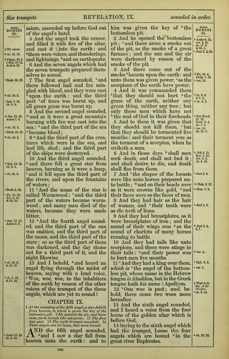 Six trumpets REVELATION, IX. sounded in order. Anno DOMINI 96. II Or, upon. 8 ch. 16.18. t> 2 Sam. 22.8. 1 Kin. 19.11. Acts 4. 31. 1 Ezek. 38. 22. k ch. 16. 2. 1 Isai. 2.13. ch. 9. 4. m Jer. 51. 25. Amos 7. 4. n ch. 16. 3. 0 Ezok. 14.19. P ch. 16. 3. 9 Is,ai. 14.12. ch. 9.1. r ch. 16. 4. s Ruth 1. 20. t Ex. 15. 23. Jer. 9.15. & 23.15. '■ Isai. 13.10. Amos 8. 9. X ch. 14. 6. & 19. 17. y ch. 9.12. & 11. 14. « Luke 10.18. ch. 8.10. saints, ascended up before God out of the angel’s hand 5 And the angel took the censer, and filled it with fire of the altar, and cast it || into the earth: and ® there were voices, and thunderings, and lightnings, **and an earthquake. 6 And the seven angels which had the seven trumpets prepared them- selves to sound. 7 The first angel sounded, ‘and there followed hail and fire min- gled with blood, and they were cast upon the earth : and the tliird part ^of trees was burnt up, and all green grass was burnt up. 8 And the second angel sounded, ^ and as it were a great mountain burning with fire was cast into the sea: “ and the third part of the sea  became blood; 9 PAnd the third part of the crea- tures which were in the sea, and had life, died; and the third part of the ships were destroyed. 10 And the third angel sounded, laud there feU a great star fi*om heaven, burning as it were a lamp, ‘and it fell upon the third part of the rivers, and upon the fountains of waters; 11 ^And the name of the star is called AVormwood: ‘ and the third part of the waters became worm- wood ; and many men died of the waters, because they were made bitter. 12 And the fourth angel sound- ed, and the third part of the sun was smitten, and the third part of the moon, and the third part of the stars ; so as the third part of them was darkened, and the day shone not for a third part of it, and the night likewise. 13 And I beheld, ‘‘and heard an angel flying through the midst of heaven, saying with a loud voice, ^Woe, woe, woe, to the inhabiters of the earth by reason of the other voices of the tmmpet of the three angels, which are yet to soimd! CHAPTER IX. \ At the sounding of the fifth angel, a star falleth from heaven, to whom is given the keg of the bottomless pit. 2 He openeth the pit, and there come forth locusts like scorpions. 12 The first woe past. The sixth trumpet soundeth. 14 Four angels are let loose, that were bound. And the fifth angel sounded, - and I saw a star fall from heaven unto the earth: and to him was given the key of '’the bottomless pit. 2 And he opened the bottomless pit;  and there arose a smoke out of the pit, as the smoke of a great furnace; and the sun and the air were darkened by reason of the smoke of the jiit 3 And there came out of the smoke‘'locusts upon the earth: and unto them Avas given poAver, ®as the scorpions of the eai’th have power. 4 And it Avas commanded them '^that they should not hurt ®the grass of the eai*th, neither any gi’een thing, neither any tree ; but only those men which have not the seal of God in their foreheads. 5 And to them it was given that they should not kill them, ‘but that they should be tormented five months: and their torment ivas as the toiment of a scorpion, Avhen he striketh a man. 6 And in those days '‘shall men seek death, and shall not find it; and shall desire to die, and death shall flee from them. 7 And 'the shapes of the locusts were like unto horses prepared un- to battle; ‘and on their heads %vere as it were croAvns like gold, and their faces were as the faces of men. 8 And they had hair as the hair of women, and their teeth were as the teeth of lions. 9 And they had breastplates, as it were breastplates of iron ; and the sound of their Avdngs ivas '’as the sound of chariots of many horses running to battle. 10 And they had tails like unto scorpions, and there Avere stings in their tails: and their power ivas to hurt men five months. 11 ‘And they had a king over them, which is  the angel of the bottom- less pit, Avhose name in the Hebrew tongue is Abaddon, but in the Greek tongue hath his name 11 ApoUyon. 12 ‘One woe is past; and, be- hold, there come two woes more hereafter. 13 And the sixth angel soimded, and I heard a voice from the four horns of the golden altar which is before God, 14 Saying to the sixth angel Avhich had the tnimpet. Loose the four angels which are bound in the great river Euphrates. Anno DOMINI 96. b Luke 8. 31. ver. 2,11. ch. 17. 8. &20. L c Joel 2. 2,10. d Ex. 10. 4. Judg. 7.12. e ver. 10. fch. 6. 6. & 7. 3. E ch. 8. 7. h See Rxod. 12. 23. Ezek. 9. 4. ch. 7. 3. 1 ver. 10. ch. IL 7. k Job 3. 21. Isai. 2.19. Jer. 8. 3. ch. 6.16. 1 Joel 2. 4. m Nah. 3.17. n Dan. 7. 8. 0 Joel 1. 6. P Joel 2. 5, 6,7. 1 ver. 5, r Eph. 2. 2. «ver. 1. H That is to say, A de- stroyer, t ch. 8.13. u ch. 16.12.