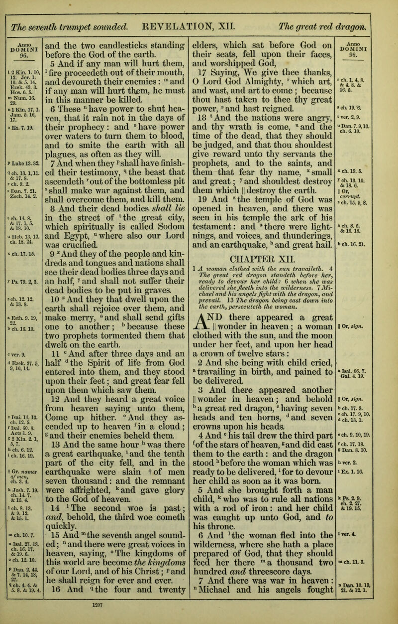 The seventh trumpet scnmded. REVELATION, XII. The great red dragon. Anno DOMINI 96. 1 2 Kin. 1.10, 12. Jer. 1. 10. & 6.14. Ezek. 43. 3. Hos. 6. 6. “ Num. 16. 29. n 1 Kin. 17.1. Jam. S. 16, 17. o Ex. 7.19. P Luke 13.32. <l ch. 13.1,11. & 17. 8. r ch. 9. 2. s Dan. 7. 21. Zech. 14. 2. t ch. 14. 8. & 17.1, 5. & 18.10. u Ileb. 13.12. ch. 18. 24. X ch. 17.15. 7 Ps. 79. 2, 3. zch. 12.12. & 13. 8. a Esth. 9.19, 22. b ch. 16.10. c ver. 9. 4 Ezek. 37. 5, 9,10,14. 0 Lsai. 14.13. cli. 12. 5. t Isai. 60. 8. Acts 1. 9. s 2 Kin. 2.1, 5,7. b ch. 6.12. > ch. 16.19. t Gr. names of men, ch. 3. 4. k Josh. 7. 19. ch. 14. 7. & 15. 4. I ch. 8.13. & 9.12. & 15.1. ch. 10. 7. n Isai. 27.13. ch. 16.17. & 19. 6. 0 ch. 12.10. P Dan. 2. 44. & 7.14,18, 27. 3 ch. 4. 4. & 6. 8. & 19. 4. and the two candlesticks standing before the God of the earth. 5 And if any man wiU hurt them, * fire proceedeth out of their mouth, and devoureth their enemies: “ and if any man will hurt them, he must in this manner be killed. 6 These  have power to shut hea- ven, that it rain not in the days of their prophecy: and ° have power over waters to turn them to blood, and to smite the earth with aU plagues, as often as they wiU. 7 And when they p shall have finish- ed their testimony, ^ the beast that ascendeth ’^out of the bottomless pit ® shall make war against them, and shall overcome them, and kill them. 8 And their dead bodies shall lie in the street of Hhe great city, which spiritually is called Sodom and Egypt, “where also our Lord was crucified 9 ^ And they of the people and kin- dreds and tongues and nations shall see their dead bodies three days and an half, ^ and shall not suffer their dead bodies to be put in graves. 10 ^ And they that dwell upon the earth shall rejoice over them, and make merry, “and shall send gifts one to another; because these two prophets tormented them that dwelt on the earth. 11 “And after three days and an half '^the Spirit of life from God entered into them, and they stood upon their feet; and great fear feU upon them which saw them. 12 And they heard a great voice from heaven saying imto them. Come up hither. “And they as- cended up to heaven ^in a cloud; 8 and their enemies beheld them. 13 And the same hour ^ was there a great earthquake,' and the tenth part of the city fell, and in the earthquake were slain + of men seven thousand: and the remnant were affrighted, '‘and gave glory to the God of heaven. 14 ' The second woe is past; and, behold, the third woe cometh quickly. 15 And ’the seventh angel sound- ed ;  and there were great voices in heaven, saying, The kingdoms of this world are become the hhigdoms of our Lord, and of his Christ; p and he shall reign for ever and ever. 16 And ‘1 the four and twenty elders, which sat before God on their seats, fell upon their faces, and woi-shipped God, 17 Saying, We give thee thanks, 0 Lord God Almighty, ‘which art, and wast, and art to come; because thou hast taken to thee thy great power, “ and hast reigned. 18 ‘And the nations were angry, and thy wrath is come, and the time of the dead, that they should be judged, and that thou shoiddest give reward unto thy servants the prophets, and to the saints, and them that fear thy name, ’’small and great; ^ and shouldest destroy them which || destroy the earth. 19 And “the temple of God was opened in heaven, and there was seen in his temple the ark of his testament: and “ there were light- nings, and voices, and thunderings, and an earthquake,and great hail. Anno DOMINI 96. ch. 1. 4, 8. A4.8.& 16. 5. «ch. 19.'6. t ver. 2, 9. “Dan. 7.9,10. ch. 6.10. X ch. 19. 6. 7 ch. 13.10. A 18. 6. II Or, corrupt. » ch. 15. 5, 8. a ch. 8. 5. & 16.18. b ch. 16. 21. CHAPTER XII. 1 A woman clothed with the sun travaileth. 4 The great red dragon standeth before her, ready to devour her child; 6 when she was delivered shefleeth into the wilderness. 7 Mi- chael and his angels fight with the dragon, and prevail. 13 The dragon being cast down into the earth, persecuteth the woman. And there appeared a great - II wonder in heaven; a woman clothed with the sun, and the moon under her feet, and upon her head a crown of twelve stars : 2 And she being with cliild cried, “travailing in birth, and pained to be delivered. 3 And there appeared another II Avonder in heaven; and behold a great red dragon, having seven heads and ten horns, ‘‘and seven crowns upon his heads. 4 And ® his tail drew the third part ‘of the stai’s of heaven, ®and did cast them to the earth : and the dragon stood '’before the woman which was ready to be delivered, 'for to devour her child as soon as it was bom. 5 And she brought forth a man child,'’ who was to rule aU nations with a rod of iron: and her child was caught up unto God, and to his throne. 6 And 'the woman fled into the wilderness, where she hath a place prepared of God, that they should feed her there a thousand two hundred and threescore days. 7 And there was war in heaven:  Michael and his angels fought 1 Or, sign. »Isai. 66. 7. Gfal. 4.19. II Or, sign. b ch. 17. 3. c ch. 17. 9,10. i ch. 13.1. e ch. 9.10,19. fch. 17.18. s Dan. 8.10. b ver. 2. »E.X. L 16. k Ps. 2. 9. eh. 2. 27. & 19.15. I ver. 4. m ch. 11. 3. n Dan. 10.18, 21. & 12.1.