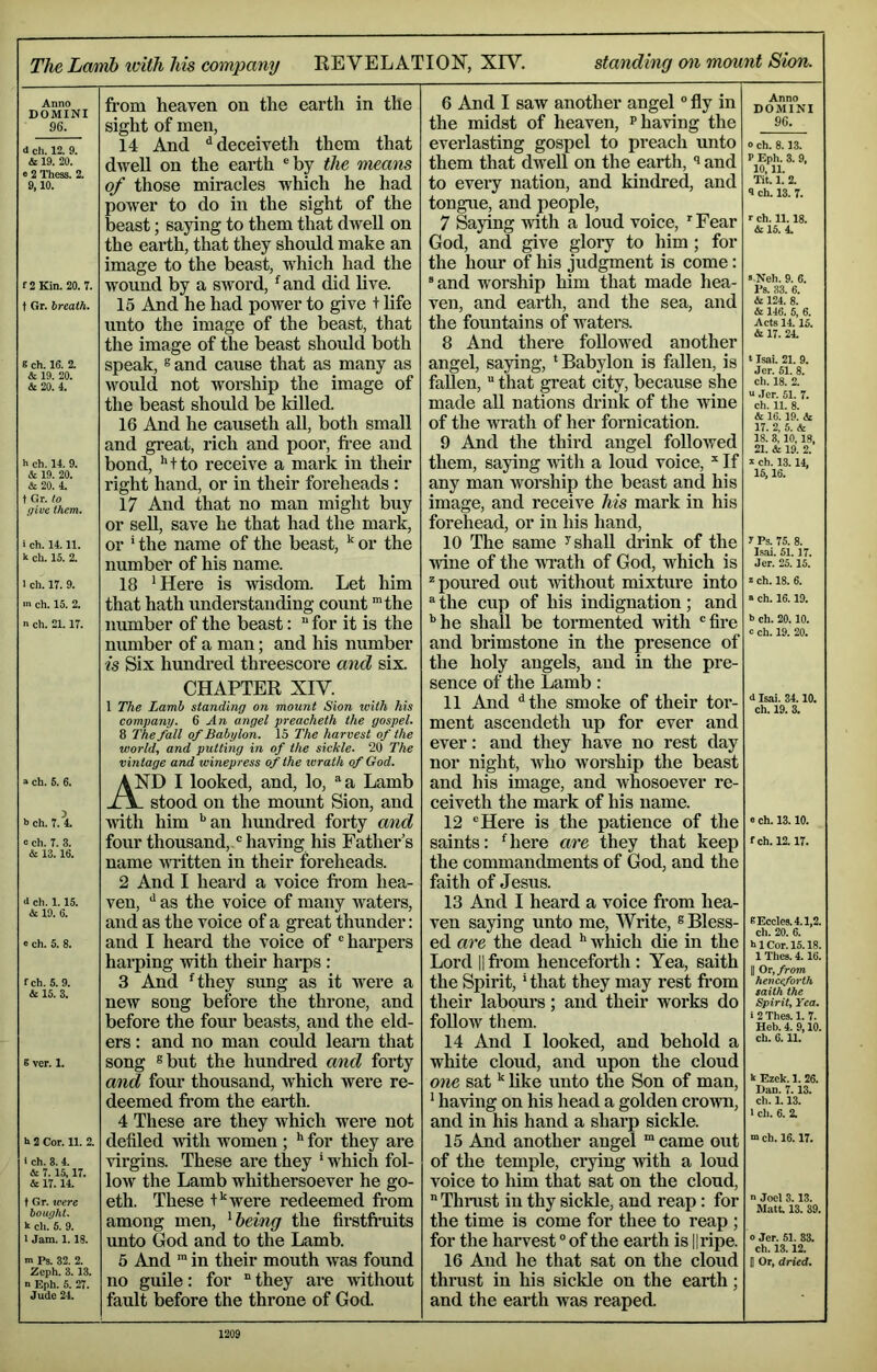 The Lcmb ivith his company REVELATION, XRL standing on mount Sion. Anno DOMINI 96. d ch. 12. 9. & 19. 20. 0 2 Thess. 2. 9,10. f2Kin. 20. 7. t Gr. breath. S ch. 16. 2. & 19. 20. & 20. 4. h ch. 14. 9. & 19. 20. & 20. 4. t Gr. to give them. i ch. 14.11. k ch. 15. 2. 1 ch. 17. 9. m ch. 15. 2. n ch. 21.17. a ch. 5. 6. b ch. 7. 4. a ch. 7. 3. & 13.16. d ch. 1.15. & 19. 6. « ch. 5. 8. fch. 5. 9. & 15. 3. E ver. 1. b 2 Cor. 11. 2. i ch. 3.4. A 7.15,17. & 17.14. t Gr. were bought. k ch. 6. 9. I Jam. 1.18. m Ps. 32. 2. Zcph. 3. 13. n Eph. 5. 27. Jude 24. from heaven on the earth in the sight of men, 14 And “^deceiveth them that dwell on the earth ®by the means of those miracles which he had power to do in the sight of the beast; saying to them that dwell on the earth, that they should make an image to the beast, which had the wound by a sword, ^^and did live. 15 And he had power to give + life unto the image of the beast, that the image of the beast should both speak, 8 and cause that as many as would not worship the image of the beast should be killed. 16 And he causeth aU, both small and great, rich and poor, free and bond, *'tto receive a mark in their right hand, or in their foreheads : 17 And that no man might buy or sell, save he that had the mark, or ' the name of the beast, ^ or the number of his name. 18 ^Here is wisdom. Let him that hath understanding count the number of the beast:  for it is the number of a man; and his number is Six hundred threescore and six. CHAPTER XIV. 1 The Lamb standing on mount Sion with his company. ^ An angel preacheth the gospel. 8 The fall of Babylon. 15 The harvest of the world, and putting in of the sickle. 20 The vintage and winepress of the wrath of God. AND I looked, and, lo, a Lamb stood on the mount Sion, and ■with him ''an hundred forty and four thousand,-® having his Father’s name written in their foreheads. 2 And I heard a voice from hea- ven, '' as the voice of many waters, and as the voice of a great thunder: and I heard the voice of harpers harping with their harps : 3 And rthey sung as it were a new song before the throne, and before the four beasts, and the eld- ers : and no man could learn that song ®but the hundred and forty and four thousand, which Avere re- deemed from the earth. 4 These are they which were not defiled Avith women ; for they are virgins. These are they ' which fol- loAv the Lamb whithersoever he go- eth. These P'Avere redeemed from among men, ^ being the firstfruits unto God and to the Lamb. 5 And ™ in their mouth Avas found no guile: for “ they are AAfithout fault before the throne of God. 6 And I saw another angel “ fly in the midst of heaven, p having the everlasting gospel to preach unto them that dwell on the earth, ^ and to eveiy nation, and kindred, and tongue, and people, 7 Saying Avith a loud voice, ^Fear God, and give glory to him ; for the hour of his judgment is come: and worship him that made hea- ven, and earth, and the sea, and the fountains of waters. 8 And there followed another angel, saying, * Babylon is fallen, is fallen,  that great city, because she made aU nations drink of the Avine of the wrath of her fornication. 9 And the third angel foUoAved them, saying AAith a loud voice,  If any man worship the beast and his image, and receive his mark in his forehead, or in his hand, 10 The same ^ shall chink of the Avine of the AArath of God, which is * poured out Avithout mixture into  the cup of his indignation; and '’he shall be tormented Artth fire and brimstone in the presence of the holy angels, and in the pre- sence of the Lamb: 11 And ''the smoke of their tor- ment ascendeth up for ever and ever: and they have no rest day nor night, aaLo worship the beast and his image, and whosoever re- ceiveth the mark of his name. 12 Here is the patience of the saints: 'here are they that keep the commandments of God, and the faith of Jesus. 13 And I heard a voice from hea- ven saying unto me. Write, ® Bless- ed are the dead '’ which die in the Lord II from henceforth ; Yea, saith the Spirit,' that they may rest from their labours; and their works do folloAV them. 14 And I looked, and behold a white cloud, and upon the cloud one satlike unto the Son of man, ' haAdng on his head a golden croAvn, and in his hand a sharp sickle. 15 And another angel “ came out of the temple, crying Avith a loud voice to liim that sat on the cloud,  Thrust in thy sickle, and reap: for the time is come for thee to reap ; for the harvest of the earth is ||ripe. 16 And he that sat on the cloud thrust in his sickle on the earth; and the earth Avas reaped. Anno DOMINI 96. 0 ch. 8.13. P Eph. 3. 9, 10,11. Tit. 1. 2. 9 ch. 13. 7. r ch. 11.18. &15. 4. > Neh. 9. 6. Ps. 33. 6. & 124. 8. & 146. 5, 6. Acts 14.15. & 17. 24. t Isai. 21. 9. Jer. 51. 8. ch. 18. 2. “ Jer. 51. 7. ch. 11. 8. & 16.19. & 17. 2, 5. & 18. 3, 10,18, 21. & 19. 2. k ch. 13.14, 15,16. 7 Ps. 75. 8. Isai. 51.17. Jer. 25. 15. s ch. 18. 6. « ch. 16.19. b ch. 20.10. c ch. 19. 20. d Isai. 34.10. ch. 19. 3. 0 ch. 13.10. fch. 12.17. BEcclcs.4.1,2. ch. 20. 6. bl Cor. 15.18. 1 Thes. 4.16. II Or, from henceforth saith the Spirit, Yea. i 2 Thes. 1. 7. Heb. 4. 9,10. ch. 6.11. k Ezck. 1. 26. Dan. 7.13. ch. 1.13. 1 ch. 6. 2. m ch. 16.17. n Joel 3.13. Matt. 13. 39. o Jer. 51. 33. ch. 13.12. 0 Or, dried.