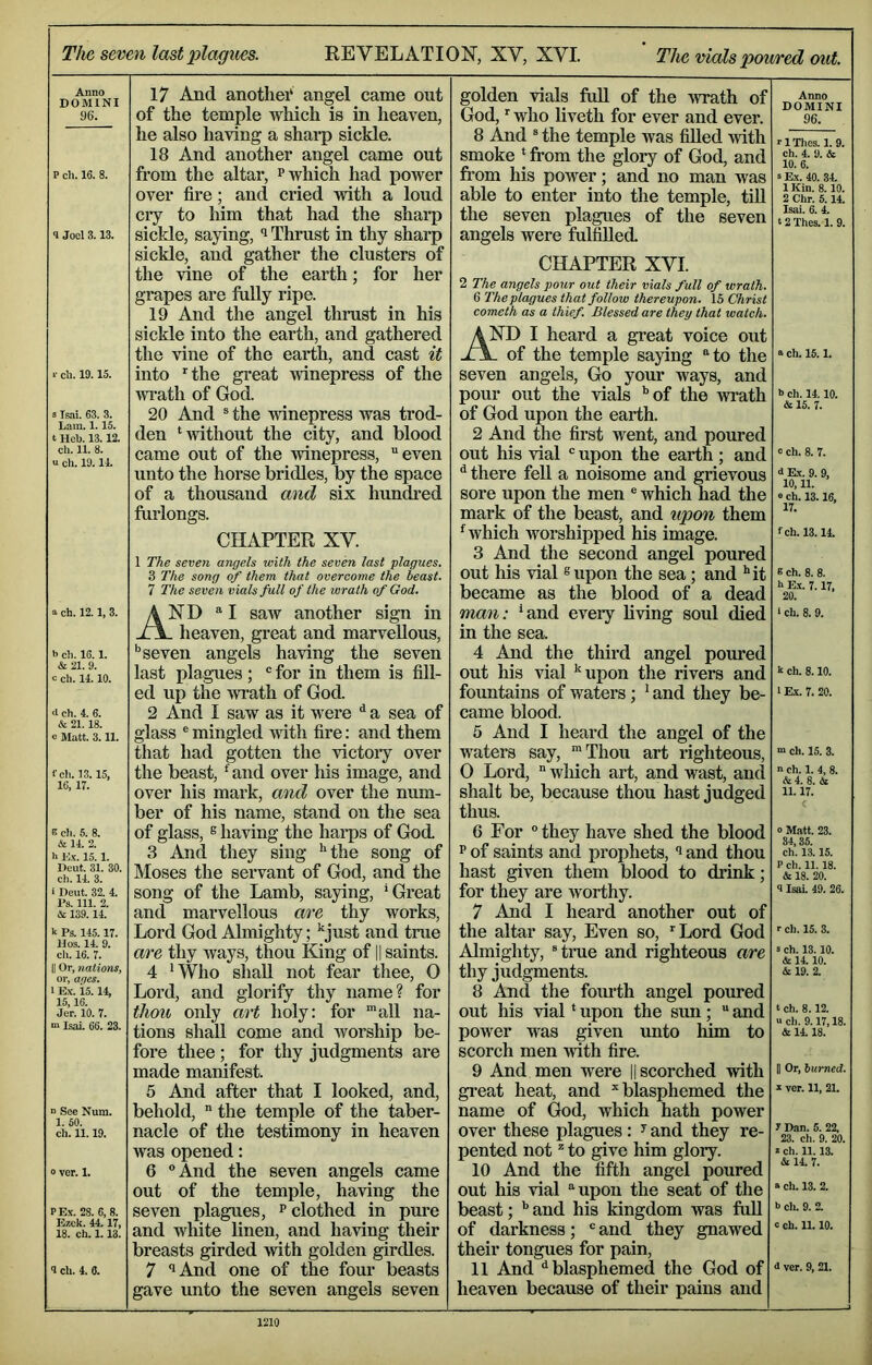 The seven last plagues. REVELATION, XV, XVI. ’ The uials poured out. Anno T) O M T N T 17 And anothei* angel came out golden vials full of the -wrath of Anno DOMINI 96. 96. of the temple which is in heaven. God, who liveth for ever and ever. he also having a sharp sickle. 8 And ® the temple was filled -with 18 And another angel came out smoke * from the glory of God, and Ch. 4. 9. & P ch. 16. 8. from the altar, p which had power from his power; and no man was S Ex. 40. 34. over fire; and cried with a loud able to enter into the temple, tiU 1 Kin. 8.10. 2 Chr. 5.14. cry to him that had the sharp the seven plagues of the seven Isai. 6. 4. 12 Thes. 1. 9. 1 Joel 3.13. sickle, saying, Thrust in thy sharp sickle, and gather the clusters of the vine of the earth; for her grapes are fully ripe. 19 And the angel thnist in his sickle into the earth, and gathered angels were fulfilled. CHAPTER XVI. 2 The angels pour out their vials full of wrath. 6 The plagues that follow thereupon. IS Christ Cometh as a thief. Blessed are they that watch. AND I heard a great voice out of the temple saying to the the vine of the earth, and cast it a ch. 15.1. »■ cb. 19.15. into the great winepress of the seven angels. Go your ways, and wrath of God. pour out the vials ’’of the wrath >> ch. 14. 10. & 15. 7. s Isai, 63. 3. 20 And ® the winepress was trod- of God upon the earth. Lam. 1.15. t Heb. 13.12. den ‘without the city, and blood 2 And the first went, and poured ch. 11. 8. u ch. 19.14. came out of the winepress, “even unto the horse bridles, by the space out his vial  upon the earth ; and 0 ch. 8. 7. ^ there fell a noisome and grievous i Ex. 9. 9, 10,11. e ch. 13.16. of a thousand and six hundi’ed sore upon the men ® which had the furlongs. mark of the beast, and tipon them 17. CHAPTER XV. 1 The seven angels with the seven last plagues. ‘which worshipped his image. 3 And the second angel poured out his vial ® upon the sea; and ’'it fch. 13.14. 3 The song of them that overcome the beast. 8 ch. 8. 8. 7 The seven vials full of the wrath of God. became as the blood of a dead h Ex. 7.17, 20. a ch. 12.1, 3. and “I saw another sign in XA- heaven, great and marvellous. man: ’and eveiy living soul died in the sea. ‘ ch. 8. 9. h ch. 16.1. ‘’seven angels having the seven 4 And the third angel poured Sz 21. 9. c ch. 14.10. last plagues; “ for in them is fill- out his vial ’upon the rivers and k ch. 8.10. ed up the wi-ath of God. fountains of waters; ’ and they be- 1 Ex. 7. 20. d Ch. 4. 6. 2 And I saw as it were ^ a sea of came blood. <Sc 21.18. c Matt. 3.11. glass ® mingled with fire: and them 5 And I heard the angel of the that had gotten the victoiy over the beast, ‘and over his image, and waters say, 'Thou art righteous, ch. 15. 3. fch. 13.15, 0 Lord,  which art, and wast, and n ch. 1. 4, 8. 16, 17. over his mark, and over the num- ber of his name, stand on the sea shalt be, because thou hast judged thus. li. 17.' E ch. 5. 8. of glass, s having the haips of God. 3 And they sing ’'the song of 6 For they have shed the blood 0 Matt. 23. 34,35. ch. 13.15. & 14. 2. h l)x. 15. 1. p of saints and prophets, i and thou Deut. 31. 30. ch. 14. 3. Moses the servant of God, and the hast given them blood to drink; P ch. 11.18. & 18. 20. i Beut. 32. 4. song of the Lamb, saying, ’Great for they are worthy. 3 Isai. 49. 26. & 139.14. and marvellous are thy works. 7 And I heard another out of k Ps. 145.17. Loi’d God Almighty; ’just and true the altar say. Even so, Lord God Almighty, Hme and righteous are r ch. 15. 3. cli. 16. 7. are thy ways, thou King of || saints. 3 ch. 13.10. Aj 14 in II Or, nations, 4 ’Who shall not fear thee, 0 thy judgments. & 19. 2. 1 Ex. 15.14, Lord, and glorify thy name? for 8 And the fourth angel poxu*ed Jer. 10. 7. thou only art holy: for 'all na- out his vial ‘ upon the sun;  and power was given unto him to scorch men with fire. t ch. 8.12. a cli. 9.17,18. & 14.18. m Isai. 66. 23. tions shall come and worship be- fore thee ; for thy judgments are made manifest. 9 And men were 11 scorched with 0 Or, burned. 5 And after that I looked, and. gi’eat heat, and ’blasphemed the X vcr. 11, 21. n See Nura. behold,  the temple of the taber- name of God, which hath power ch. 11.19. nacle of the testimony in heaven over these plagues: ^ and they re- y Dan. 5. 22, 23. ch. 9. 20. was opened: pented not ^ to give him glory. X ch. 11.13. St 14. 7. 0 vor. 1. 6 And the seven angels came 10 And the fifth angel poured out of the temple, having the out his vial upon the seat of the « ch. 13. 2. PEx. 28. 6, 8. seven plagues, p clothed in pure beast; ’’ and his kingdom was fuU b cli. 9. 2. Ezck. 44.17, 18. ch. 1.13. and white linen, and having their breasts girded Avith golden girdles. of darkness;  and they gnawed their tongues for pain, 11 And '’blasphemed the God of heaven because of their pains and c ch. 11.10. 9 cli. 4. 6. 7 '’And one of the four beasts gave imto the seven angels seven S ver. 9, 21.