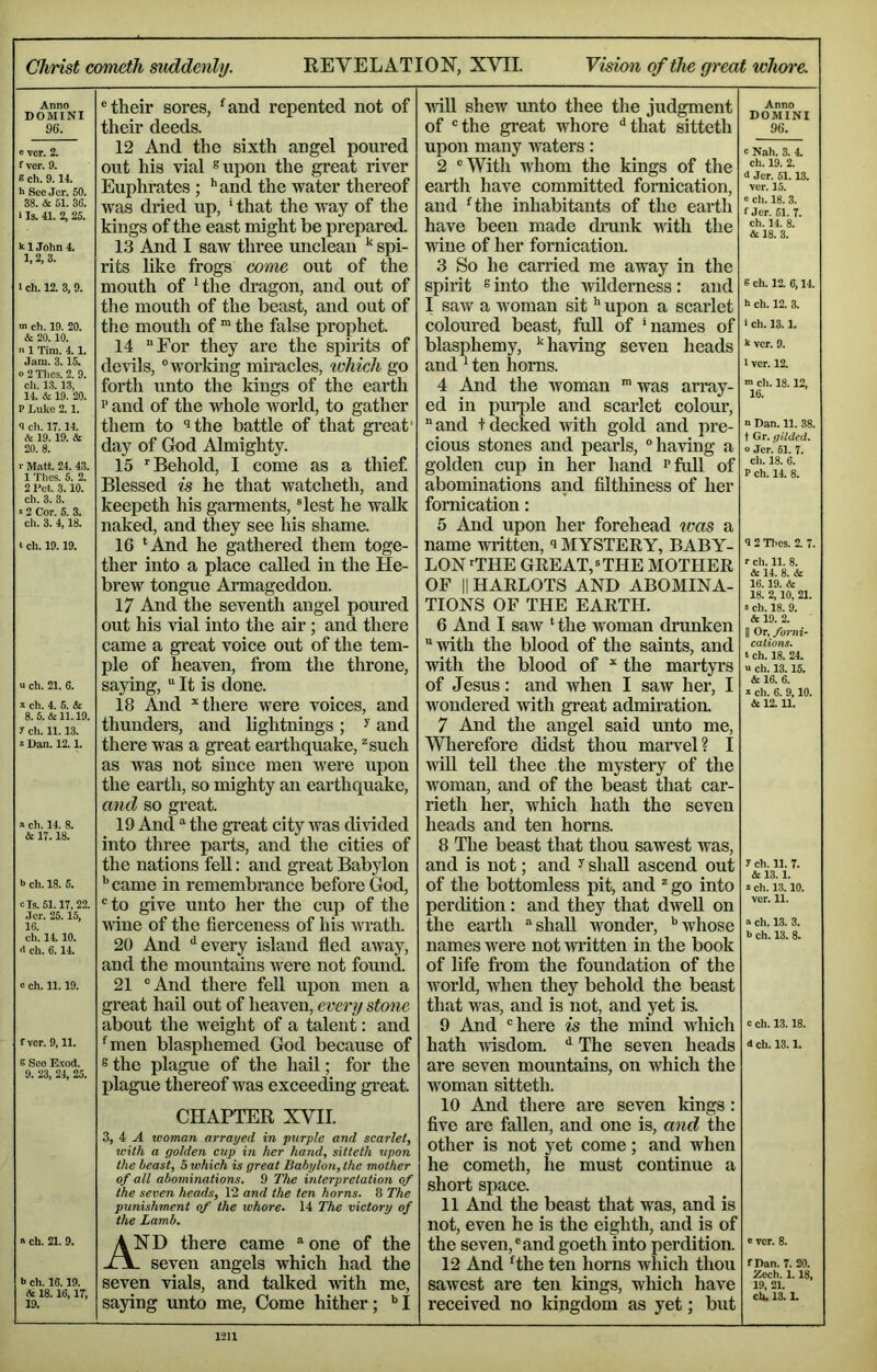 Christ cometh suddenly. REVELATION, XVII. Vision of the great idlwre. Anno DOMINI 96. e ver. 2. f ver. 9. B ch. 9.14. h See Jcr. 50. 38. & 51. 36. i Is. 41. 2, 25. klJohn4. 1, 2, 3. 1 ch. 12. 3, 9. ch. 19. 20. & 20.10. n 1 Tim. 4.1. Jam. 3.15. o 2 Tlics. 2. 9. ch. 13.13, 14. & 19. 20. P Luke 2.1. 9 cli. 17.14. & 19.19. & 20. 8. r Matt. 24. 43. 1 Tlies. 5. 2. 2 Pet. 3.10. ch. 3. 3. s 2 Cor. 5. 3. ch. 3. 4,18. t ch. 19.19. u ch. 21. 6. * ch. 4. 5. cfe 8. 5. & 11.19. y ch. 11.13. 2 Dan. 12.1. a ch. 14. 8. & 17.18. b ch. 18. 5. cTs. 51.17, 22. .Tor. 25.15. 16. ch. 14.10. <1 ch. 6.14. e ch. 11.19. f ver. 9,11. s See Exod. 9. 23, 24, 25. « ch. 21. 9. I> ch. 16.19. & 18.16,17, 19. ® their sores, ^and repented not of their deeds. 12 And the sixth angel poured out his vial ®upon the great river Euphrates ; ’’and the water thereof was dried up, * that the way of the kings of the east might be prepared. 13 And I saw three unclean ^ spi- rits like frogs come out of the mouth of Hhe di-agon, and out of the mouth of the beast, and out of the mouth of the false prophet. 14 For they are the spirits of devils, “working miracles, ivhich go forth unto the kings of the earth and of the whole world, to gather them to ‘ithe battle of that gi'eat' day of God Almighty. 15 'Behold, I come as a thief Blessed is he that watcheth, and keepeth his garments, “lest he waUc naked, and they see his shame. 16 ‘And he gathered them toge- ther into a place called in the He- brew tongue Armageddon. 17 And the seventh angel poured out his vial into the air; and there came a gi’eat voice out of the tem- ple of heaven, from the throne, saying,  It is done. 18 And ^ there were voices, and thunders, and lightnings ; ^ and there was a great earthquake, ^such as was not since men Avere upon the earth, so mighty an earthquake, and so great. 19 And the great city Avas divided into three parts, and the cities of the nations feU: and great Babylon ^ came in remembrance before God, “to give unto her the cup of the Avine of the fierceness of his Avrath. 20 And ‘‘every island fled aAA’ay, and the mountains Avere not found. 21 “And there fell upon men a great hail out of heaven, every stone about the Aveight of a talent: and ‘men blasphemed God because of 6 the plague of the hail; for the plague thereof Avas exceeding gi’eat. CHAPTER XVII. 3, 4 ..4 woman arrayed in purple and scarlet, with a golden cup in her hand, sitteth upon the beast, 5 which is great Babylon, the mother of all abominations. 9 The interpretation of the seven heads, 12 and the ten horns. 8 The punishment of the whore. 14 The victory of the Lamb. And there came  one of the - seven angels which had the seven vials, and talked Avith me, saying imto me. Come hither; *’1 AviU shew unto thee the judgment of “the great whore ‘‘that sitteth upon many waters: 2 “With whom the kings of the earth have committed fornication, and ‘the inhabitants of the earth have been made dmiik Avith the Avine of her fornication. 3 So he carried me away in the spirit sinto the AAilderness: and I saAV a woman sit ‘‘ upon a scarlet coloured beast, full of ‘names of blasphemy, ‘'having seven heads and ‘ ten horns. 4 And the Avoman *was array- ed in puiple and scarlet colour,  and + decked Avith gold and pre- cious stones and pearls, “haAdng a golden cup in her hand rfull of abominations and filthiness of her fornication: 5 And upon her forehead was a name AAritten, MYSTERY, BABY- LON'THE GREAT,=THE MOTHER OF II HARLOTS AND ABOMINA- TIONS OF THE EARTH. 6 And I saw ‘ the woman drunken Avith the blood of the saints, and vdth the blood of ^ the martyrs of Jesus: and Avhen I saAv her, I wondered with great admiration. 7 And the angel said unto me, Wlierefore didst thou marvel? I Avill teU thee the mystery of the Avoman, and of the beast that car- rieth her, which hath the seven heads and ten horns. 8 The beast that thou sawest Avas, and is not; and ^ shall ascend out of the bottomless pit, and * go into perdition: and they that dAveU on the earth ‘'shall wonder, ‘’Avhose names Avere not AVi’itten in the book of life from the foundation of the world, when they behold the beast that was, and is not, and yet is. 9 And “here is the mind Avhich hath AAisdom. ‘‘ The seven heads are seven mountains, on which the w'oman sitteth. 10 And there are seven kings: five are fallen, and one is, and the other is not yet come; and when he cometh, he must continue a short space. 11 And the beast that was, and is not, even he is the eighth, and is of the seven,“and goeth into perdition. 12 And ‘the ten horns which thou saAvest are ten kings, wliich haA’e received no kingdom as yet; but Anno DOMINI 96. b Nah. 3. 4. ch. 19. 2. d Jer. 51.13. ver. 15. 9 ch. 18. 3. f Jer. 61. 7. ch. 14. 8. & 18. 3. B ch. 12. 6,14. h ch. 12. 3. 1 ch. 13.1. k ver. 9. 1 ver. 12. > ch. 18.12, 16. n Dan. 11. 38. t Gr. gilded. o .Jcr. 51. 7. ch. 18. 6. P ch. 14. 8. 9 2 Thes. 2. 7. r ch. 11. 8. & 14. 8. & 16.19. & 18. 2.10, 21. s ch. 18. 9. dr 19. 2. II Or, forni- cations. t ch. 18. 24. « ch. 13.15. & 16. 6. X ch. 6. 9,10. & 12.11. 7 ch. 11. 7. & 13.1. » ch. 13.10. ver. 11. a ch. 13. 3. b ch. 13. 8. c ch. 13.18. d ch. 13.1. 9 ver. 8. fDan. 7. 20. Zech. 1.18, 19, 21. ch. 13.1.