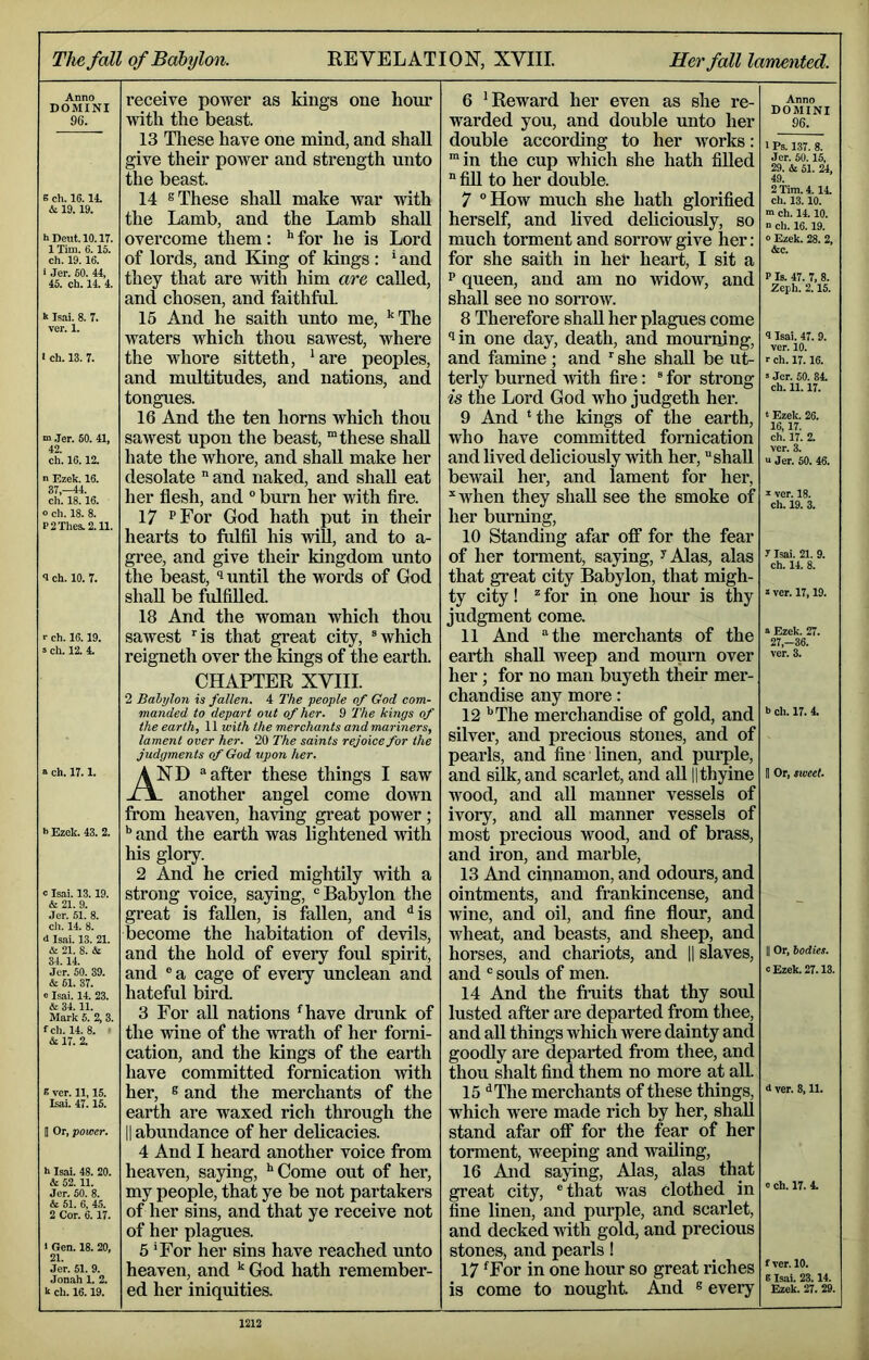 The fall of Babylon. KEVELATION, XVIII. Her fall lamented. Anno DOMINI 96. e ch. 16.14. & 19. 19. h Dent. 10.17. 1 Tim. 6.15. ch. 19.16. * .ler. 60. 44, 45. ch. 14. 4. k Isai. 8. 7. ver. 1. 1 ch. 13. 7. m .Ter. 50. 41, 42. ch. 16.12. n Ezek. 16. 37,-44. ch. 18.16. o ch. 18. 8. P2Thes.2.11. 8 ch. 10. 7. >■ ch. 16.19. »ch. 12. 4. a ch. 17.1. i> Ezek. 43. 2. c Isai. 13.19. & 21. 9. Jer. 51. 8. ch. 14. 8. d Isai. 13. 21. & 21. 8. & 34.14. Jer. 60. 39. & 61. 37. 0 Isai. 14. 23. & 34.11. Mark 5. 2, 3. fch. 14. 8. ' A 17. 2. E ver. 11,15. Isai. 47.15. D Or, power. h Isai. 48. 20. & 52.11. Jer. 50. 8. & 51. 6, 45. 2 Cor. 6.17. 1 Gen. 18. 20, 21. Jer. 61. 9. Jonah 1. 2. k ch. 16.19. receive power as kings one hour with the beast. 13 These have one mind, and shah, give their power and strength unto the beast. 14 s These shall make war with the Lamb, and the Lamb shaU overcome them: ^ for he is Lord of lords, and King of kings : * and they that are with him are called, and chosen, and faithful 16 And he saith unto me, ‘'The waters which thou sawest, where the whore sitteth, ‘are peoples, and multitudes, and nations, and tongues. 16 And the ten horns which thou sawest upon the beast, “these shall hate the whore, and shaU make her desolate  and naked, and shaU eat her flesh, and ° burn her with fire. 17 PFor God hath put in their hearts to fulfil his wiU, and to a- gree, and give their kingdom unto the lieast, until the words of God shaU be fulfiUed. 18 And the woman which thou sawest Ms that great city, Mvhich reigneth over the kings of the earth. CHAPTER XVIII. 2 Bahylon is fallen. 4 The people of God com- manded to depart out of her. 9 The kings of the earth, Wwith the merchants and mariners, lament over her. 20 The saints rejoice for the judgments of God upon her. And “after these things I saw - another angel come down from heaven, having great power; ^ and the earth was lightened with his glory. 2 And he cried mightily with a strong voice, saying, Babylon the great is faUen, is fallen, and ^is become the habitation of devils, and the hold of every foul spirit, and ®a cage of every unclean and hateful bird. 3 For all nations ^have drunk of the wine of the wrath of her forni- cation, and the kings of the earth have committed fornication with her, s and the merchants of the earth are waxed rich through the il abundance of her deUcacies. 4 And I heard another voice from heaven, saying, •'Come out of her, my people, that ye be not partakers of her sins, and that ye receive not of her plagues. 5 'For her sins have reached unto heaven, and ^ God hath remember- ed her iniquities. 6 ‘Reward her even as she re- warded you, and double unto her double according to her works: “in the cup which she hath fiUed “ fiU to her double. 7 °How much she hath glorified herself, and Uved deUciously, so much torment and sorrow give her: for she saith in her heart, I sit a p queen, and am no widow, and shall see no sorrow. 8 Therefore shaU her plagues come ^in one day, death, and mourning, and famine ; and she shaU be ut- terly burned with fire: “ for strong is the Lord God who judgeth her. 9 And ‘the kings of the earth, who have committed fornication and lived deUciously with her, shaU bewail her, and lament for her,  when they shaU see the smoke of her burning, 10 Standing afar ofi for the fear of her torment, saying, ^ Alas, alas that great city Babylon, that migh- ty city! “ for in one hour is thy judgment come. 11 And the merchants of the earth shaU weep and mourn over her; for no man buyeth their mer- chandise any more: 12 •’The merchandise of gold, and silver, and precious stones, and of pearls, and fine linen, and purple, and silk, and scarlet, and aU ythyine wood, and aU manner vessels of ivory, and aU manner vessels of most precious wood, and of brass, and iron, and marble, 13 And cinnamon, and odours, and ointments, and frankincense, and wine, and oil, and fine flour, and wheat, and beasts, and sheep, and horses, and chariots, and H slaves, and  soids of men. 14 And the fiiiits that thy sold lusted after are departed from thee, and aU things which were dainty and goodly are departed from thee, and thou shalt find them no more at all 15 '•The merchants of these things, which were made rich by her, shaU stand afar off for the fear of her torment, weeping and waUing, 16 And saying, Alas, alas that great city, that was clothed in fine linen, and purple, and scarlet, and decked with gold, and precious stones, and pearls! 17 ^For in one hour so great riches is come to nought And ® every Anno DOMINI 96. 1 Ps. 137. 8. Jer. 50.15, 29. & 61. 24, 49. 2 Tim. 4.14. ch. 13.10. ■n ch. 14.10. ■> ch. 16.19. o Ezek. 28. 2, &c. P Is. 47. 7, 8. Zeph. 2.15. 9 Isai. 47. 9. ver. 10. r ch. 17.16. s Jer. 50. 84. ch. 11.17. 4 Ezek. 26. 16,17. ch. 17. 2. ver. 3. “ Jer. 50. 46. V ver. 18. ch. 19. 3. r Isai. 21. 9. ch. 14. 8. z ver. 17,19. z Ezek. 27. 27,-36. ver. 3. b ch. 17. 4. B Or, tweet. II Or, bodies. c Ezek. 27.13. d ver. 8,11. e ch. 17. 4. f ver. 10. B Isai. 23.14. Ezek. 27. 29.